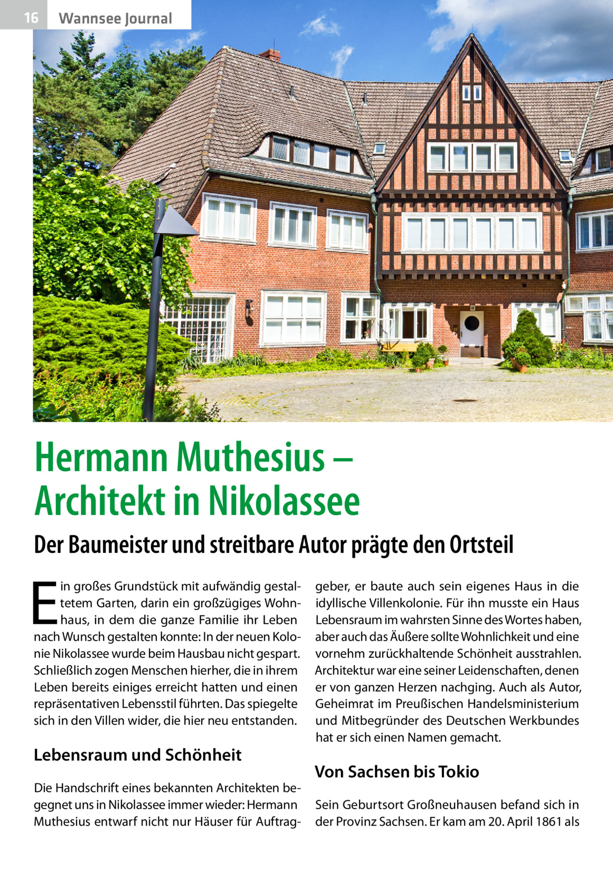 16  Wannsee Journal  Hermann Muthesius – Architekt in Nikolassee Der Baumeister und streitbare Autor prägte den Ortsteil  E  in großes Grundstück mit aufwändig gestaltetem Garten, darin ein großzügiges Wohnhaus, in dem die ganze Familie ihr Leben nach Wunsch gestalten konnte: In der neuen Kolonie Nikolassee wurde beim Hausbau nicht gespart. Schließlich zogen Menschen hierher, die in ihrem Leben bereits einiges erreicht hatten und einen repräsentativen Lebensstil führten. Das spiegelte sich in den Villen wider, die hier neu entstanden.  Lebensraum und Schönheit Die Handschrift eines bekannten Architekten begegnet uns in Nikolassee immer wieder: Hermann Muthesius entwarf nicht nur Häuser für Auftrag geber, er baute auch sein eigenes Haus in die idyllische Villenkolonie. Für ihn musste ein Haus Lebensraum im wahrsten Sinne des Wortes haben, aber auch das Äußere sollte Wohnlichkeit und eine vornehm zurückhaltende Schönheit ausstrahlen. Architektur war eine seiner Leidenschaften, denen er von ganzen Herzen nachging. Auch als Autor, Geheimrat im Preußischen Handelsministerium und Mitbegründer des Deutschen Werkbundes hat er sich einen Namen gemacht.  Von Sachsen bis Tokio Sein Geburtsort Großneuhausen befand sich in der Provinz Sachsen. Er kam am 20. April 1861 als