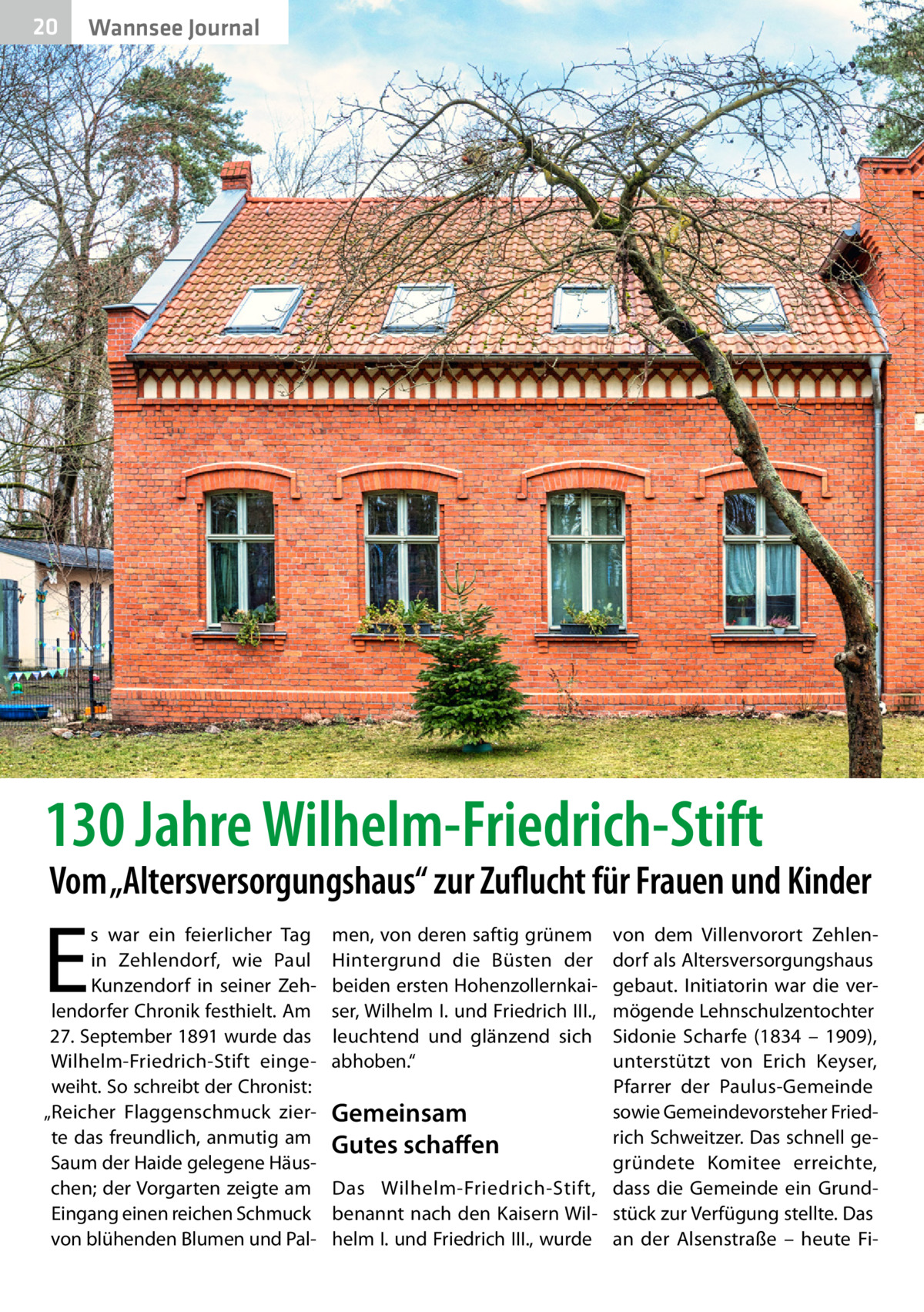 20  Wannsee Journal  130 Jahre Wilhelm-Friedrich-Stift  Vom „Altersversorgungshaus“ zur Zuflucht für Frauen und Kinder  E  s war ein feierlicher Tag in Zehlendorf, wie Paul Kunzendorf in seiner Zehlendorfer Chronik festhielt. Am 27. September 1891 wurde das Wilhelm-Friedrich-Stift eingeweiht. So schreibt der Chronist: „Reicher Flaggenschmuck zierte das freundlich, anmutig am Saum der Haide gelegene Häuschen; der Vorgarten zeigte am Eingang einen reichen Schmuck von blühenden Blumen und Pal men, von deren saftig grünem Hintergrund die Büsten der beiden ersten Hohenzollernkaiser, Wilhelm I. und Friedrich III., leuchtend und glänzend sich abhoben.“  von dem Villenvorort Zehlendorf als Altersversorgungshaus gebaut. Initiatorin war die vermögende Lehnschulzentochter Sidonie Scharfe (1834 – 1909), unterstützt von Erich Keyser, Pfarrer der Paulus-Gemeinde sowie Gemeindevorsteher FriedGemeinsam rich Schweitzer. Das schnell geGutes schaffen gründete Komitee erreichte, Das Wilhelm-Friedrich-Stift, dass die Gemeinde ein Grundbenannt nach den Kaisern Wil- stück zur Verfügung stellte. Das helm I. und Friedrich III., wurde an der Alsenstraße – heute F