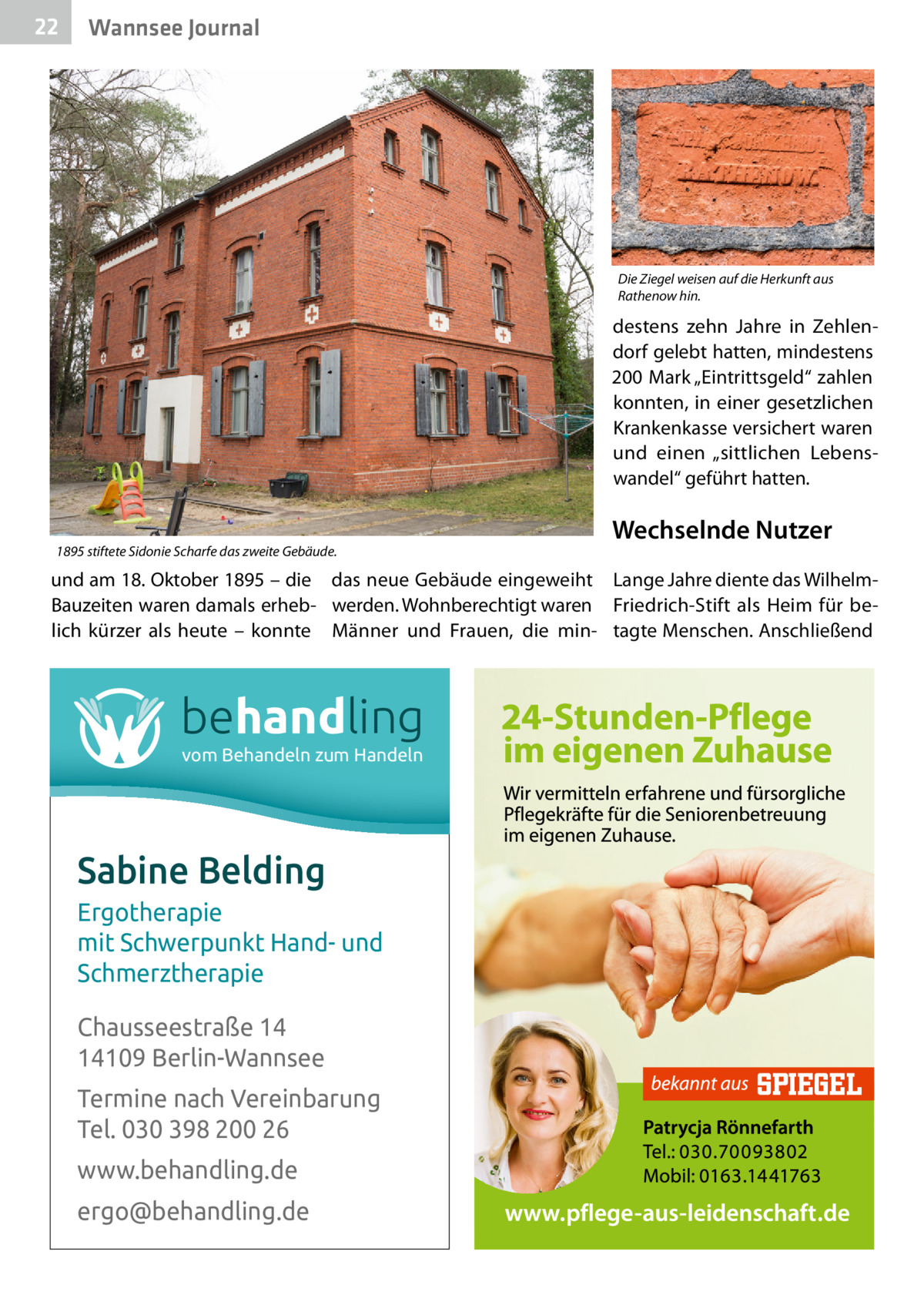 22  Wannsee Journal  Die Ziegel weisen auf die Herkunft aus Rathenow hin.  destens zehn Jahre in Zehlendorf gelebt hatten, mindestens 200 Mark „Eintrittsgeld“ zahlen konnten, in einer gesetzlichen Krankenkasse versichert waren und einen „sittlichen Lebenswandel“ geführt hatten.  1895 stiftete Sidonie Scharfe das zweite Gebäude.  Wechselnde Nutzer  und am 18. Oktober 1895 – die das neue Gebäude eingeweiht Lange Jahre diente das WilhelmBauzeiten waren damals erheb- werden. Wohnberechtigt waren Friedrich-Stift als Heim für belich kürzer als heute – konnte Männer und Frauen, die min- tagte Menschen. Anschließend  behandling vom Behandeln zum Handeln  Sabine Belding Ergotherapie mit Schwerpunkt Hand- und Schmerztherapie Chausseestraße 14 14109 Berlin-Wannsee Termine nach Vereinbarung Tel. 030 398 200 26 www.behandling.de ergo@behandling.de