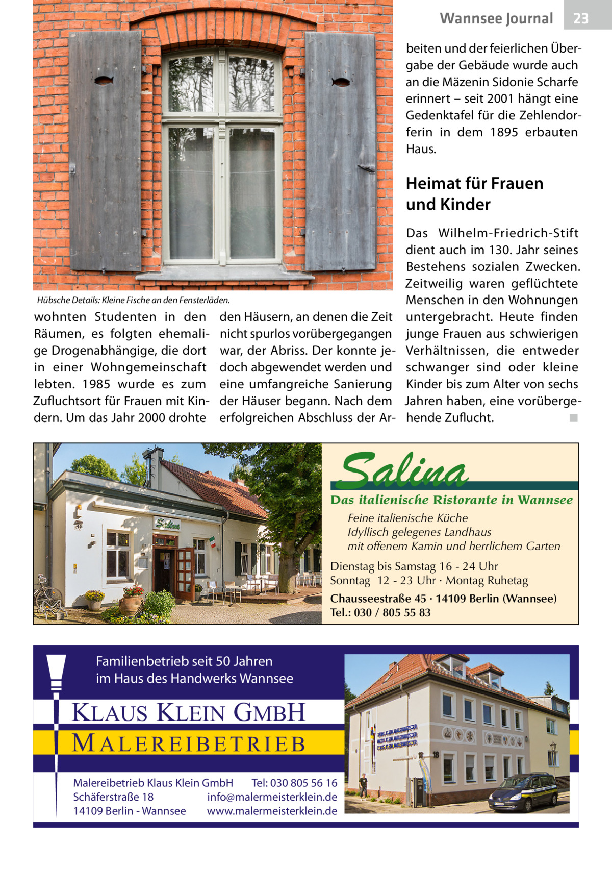 Wannsee Journal  23  beiten und der feierlichen Übergabe der Gebäude wurde auch an die Mäzenin Sidonie Scharfe erinnert – seit 2001 hängt eine Gedenktafel für die Zehlendorferin in dem 1895 erbauten Haus.  Heimat für Frauen und Kinder  Hübsche Details: Kleine Fische an den Fensterläden.  wohnten Studenten in den Räumen, es folgten ehemalige Drogenabhängige, die dort in einer Wohngemeinschaft lebten. 1985 wurde es zum Zufluchtsort für Frauen mit Kindern. Um das Jahr 2000 drohte  den Häusern, an denen die Zeit nicht spurlos vorübergegangen war, der Abriss. Der konnte jedoch abgewendet werden und eine umfangreiche Sanierung der Häuser begann. Nach dem erfolgreichen Abschluss der Ar Das Wilhelm-Friedrich-Stift dient auch im 130. Jahr seines Bestehens sozialen Zwecken. Zeitweilig waren geflüchtete Menschen in den Wohnungen untergebracht. Heute finden junge Frauen aus schwierigen Verhältnissen, die entweder schwanger sind oder kleine Kinder bis zum Alter von sechs Jahren haben, eine vorübergehende Zuflucht. � ◾  Salina  Das italienische Ristorante in Wannsee Feine italienische Küche Idyllisch gelegenes Landhaus mit offenem Kamin und herrlichem Garten Dienstag bis Samstag 16 - 24 Uhr Sonntag 12 - 23 Uhr · Montag Ruhetag Chausseestraße 45 · 14109 Berlin (Wannsee) Tel.: 030 / 805 55 83  Familienbetrieb seit 50 Jahren im Haus des Handwerks Wannsee  KLAUS KLEIN GMBH MALEREIBETRIEB Malereibetrieb Klaus Klein GmbH Tel: 030 805 56 16 Schäferstraße 18 info@malermeisterklein.de 14109 Berlin - Wannsee www.malermeisterklein.de