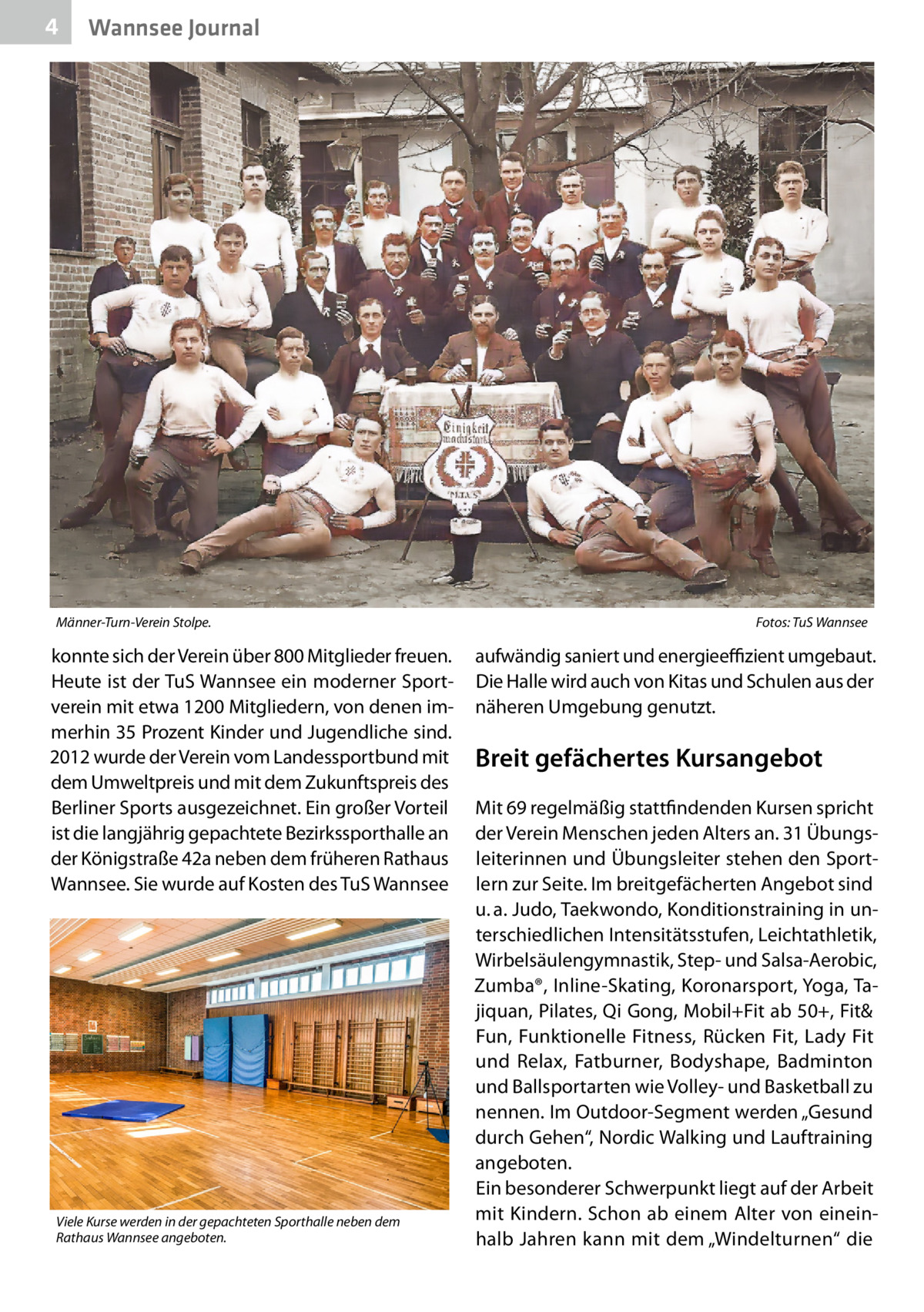 4  Wannsee Journal  Männer-Turn-Verein Stolpe.�  konnte sich der Verein über 800 Mitglieder freuen. Heute ist der TuS Wannsee ein moderner Sportverein mit etwa 1200 Mitgliedern, von denen immerhin 35 Prozent Kinder und Jugendliche sind. 2012 wurde der Verein vom Landessportbund mit dem Umweltpreis und mit dem Zukunftspreis des Berliner Sports ausgezeichnet. Ein großer Vorteil ist die langjährig gepachtete Bezirkssporthalle an der Königstraße 42a neben dem früheren Rathaus Wannsee. Sie wurde auf Kosten des TuS Wannsee  Viele Kurse werden in der gepachteten Sporthalle neben dem Rathaus Wannsee angeboten.  Fotos: TuS Wannsee  aufwändig saniert und energieeffizient umgebaut. Die Halle wird auch von Kitas und Schulen aus der näheren Umgebung genutzt.  Breit gefächertes Kursangebot Mit 69 regelmäßig stattfindenden Kursen spricht der Verein Menschen jeden Alters an. 31 Übungsleiterinnen und Übungsleiter stehen den Sportlern zur Seite. Im breitgefächerten Angebot sind u. a. Judo, Taekwondo, Konditionstraining in unterschiedlichen Intensitätsstufen, Leichtathletik, Wirbelsäulengymnastik, Step- und Salsa-Aerobic, Zumba®, Inline-Skating, Koronarsport, Yoga, Tajiquan, Pilates, Qi Gong, Mobil+Fit ab 50+, Fit& Fun, Funktionelle Fitness, Rücken Fit, Lady Fit und Relax, Fatburner, Bodyshape, Badminton und Ballsportarten wie Volley- und Basketball zu nennen. Im Outdoor-Segment werden „Gesund durch Gehen“, Nordic Walking und Lauftraining angeboten. Ein besonderer Schwerpunkt liegt auf der Arbeit mit Kindern. Schon ab einem Alter von eineinhalb Jahren kann mit dem „Windelturnen“ die