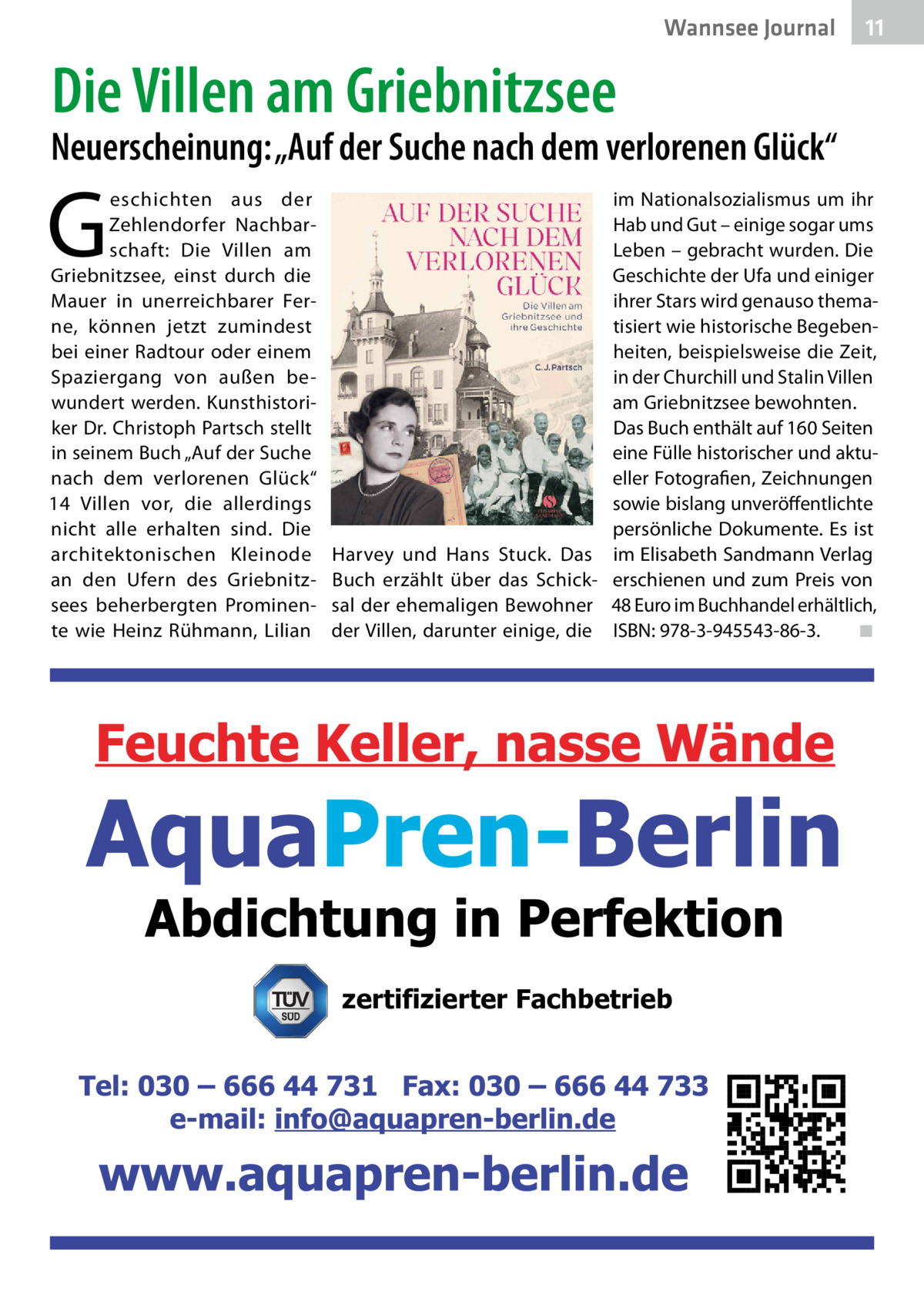 Wannsee Journal  11  Die Villen am Griebnitzsee  Neuerscheinung: „Auf der Suche nach dem verlorenen Glück“  G  eschichten aus der Zehlendorfer Nachbarschaft: Die Villen am Griebnitzsee, einst durch die Mauer in unerreichbarer Ferne, können jetzt zumindest bei einer Radtour oder einem Spaziergang von außen bewundert werden. Kunsthistoriker Dr. Christoph Partsch stellt in seinem Buch „Auf der Suche nach dem verlorenen Glück“ 14  Villen vor, die allerdings nicht alle erhalten sind. Die architektonischen Kleinode an den Ufern des Griebnitzsees beherbergten Prominente wie Heinz Rühmann, Lilian  Harvey und Hans Stuck. Das Buch erzählt über das Schicksal der ehemaligen Bewohner der Villen, darunter einige, die  im Nationalsozialismus um ihr Hab und Gut – einige sogar ums Leben – gebracht wurden. Die Geschichte der Ufa und einiger ihrer Stars wird genauso thematisiert wie historische Begebenheiten, beispielsweise die Zeit, in der Churchill und Stalin Villen am Griebnitzsee bewohnten. Das Buch enthält auf 160 Seiten eine Fülle historischer und aktueller Fotografien, Zeichnungen sowie bislang unveröffentlichte persönliche Dokumente. Es ist im Elisabeth Sandmann Verlag erschienen und zum Preis von 48 Euro im Buchhandel erhältlich, ISBN: 978-3-945543-86-3. � ◾  zertifizierter Fachbetrieb