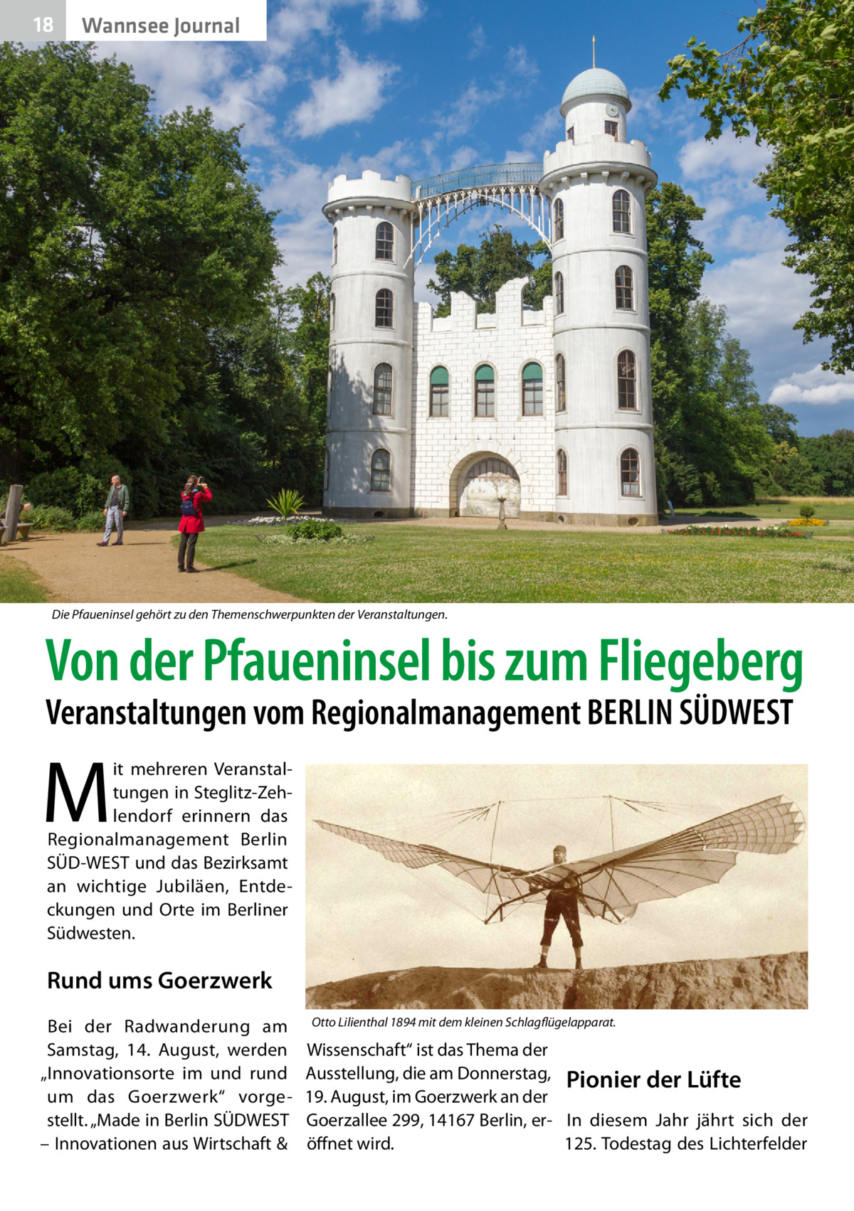 18  Wannsee Journal  Die Pfaueninsel gehört zu den Themenschwerpunkten der Veranstaltungen.  Von der Pfaueninsel bis zum Fliegeberg Veranstaltungen vom Regionalmanagement BERLIN SÜDWEST  M  it mehreren Veranstaltungen in Steglitz-Zehlendorf erinnern das Regionalmanagement Berlin SÜD-WEST und das Bezirksamt an wichtige Jubiläen, Entdeckungen und Orte im Berliner Südwesten.  Rund ums Goerzwerk Bei der Radwanderung am Samstag, 14.  August, werden „Innovationsorte im und rund um das Goerzwerk“ vorgestellt. „Made in Berlin SÜDWEST – Innovationen aus Wirtschaft &  Otto Lilienthal 1894 mit dem kleinen Schlagflügelapparat.  Wissenschaft“ ist das Thema der Ausstellung, die am Donnerstag, Pionier der Lüfte 19. August, im Goerzwerk an der Goerzallee 299, 14167 Berlin, er- In diesem Jahr jährt sich der 125. Todestag des Lichterfelder öffnet wird.