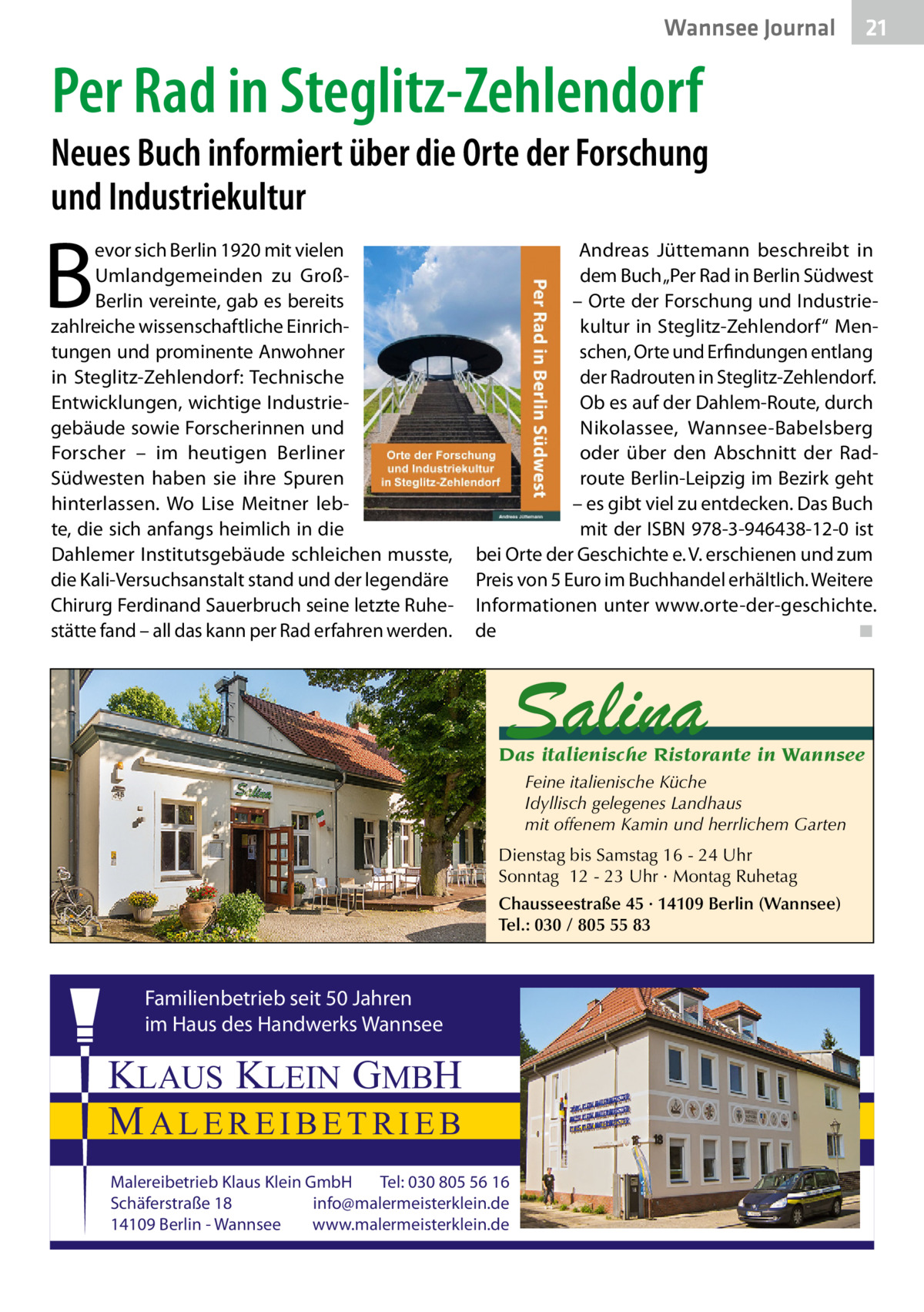 Wannsee Journal  21  Per Rad in Steglitz-Zehlendorf  Neues Buch informiert über die Orte der Forschung und Industriekultur  B  evor sich Berlin 1920 mit vielen Umlandgemeinden zu GroßBerlin vereinte, gab es bereits zahlreiche wissenschaftliche Einrichtungen und prominente Anwohner in Steglitz-Zehlendorf: Technische Entwicklungen, wichtige Industriegebäude sowie Forscherinnen und Forscher – im heutigen Berliner Südwesten haben sie ihre Spuren hinterlassen. Wo Lise Meitner lebte, die sich anfangs heimlich in die Dahlemer Institutsgebäude schleichen musste, die Kali-Versuchsanstalt stand und der legendäre Chirurg Ferdinand Sauerbruch seine letzte Ruhestätte fand – all das kann per Rad erfahren werden.  Andreas Jüttemann beschreibt in dem Buch „Per Rad in Berlin Südwest – Orte der Forschung und Industriekultur in Steglitz-Zehlendorf“ Menschen, Orte und Erfindungen entlang der Radrouten in Steglitz-Zehlendorf. Ob es auf der Dahlem-Route, durch Nikolassee, Wannsee-Babelsberg oder über den Abschnitt der Radroute Berlin-Leipzig im Bezirk geht – es gibt viel zu entdecken. Das Buch mit der ISBN 978-3-946438-12-0 ist bei Orte der Geschichte e. V. erschienen und zum Preis von 5 Euro im Buchhandel erhältlich. Weitere Informationen unter www.orte-der-geschichte. de� ◾  Salina  Das italienische Ristorante in Wannsee Feine italienische Küche Idyllisch gelegenes Landhaus mit offenem Kamin und herrlichem Garten Dienstag bis Samstag 16 - 24 Uhr Sonntag 12 - 23 Uhr · Montag Ruhetag Chausseestraße 45 · 14109 Berlin (Wannsee) Tel.: 030 / 805 55 83  Familienbetrieb seit 50 Jahren im Haus des Handwerks Wannsee  KLAUS KLEIN GMBH MALEREIBETRIEB Malereibetrieb Klaus Klein GmbH Tel: 030 805 56 16 Schäferstraße 18 info@malermeisterklein.de 14109 Berlin - Wannsee www.malermeisterklein.de