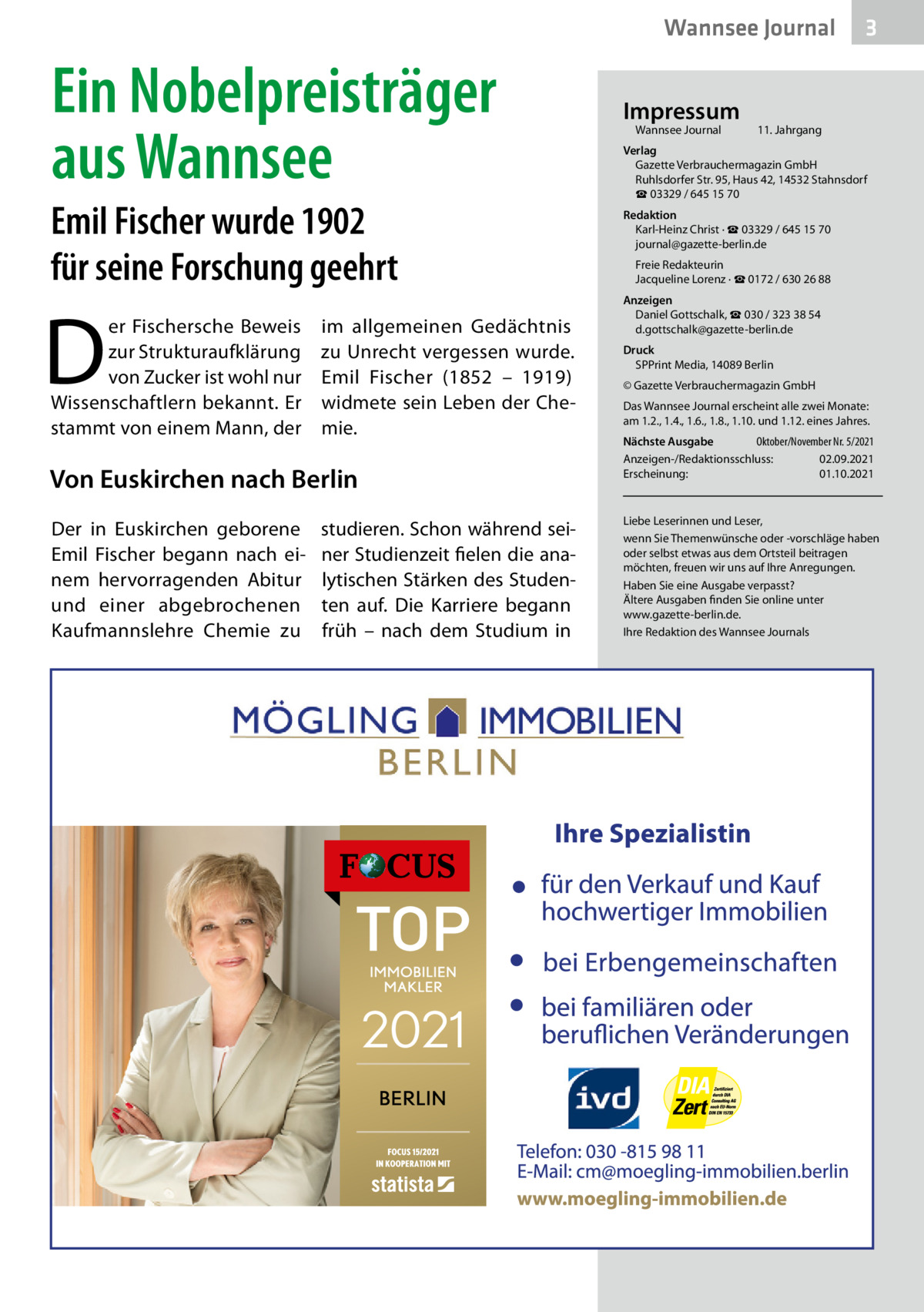 Wannsee Journal  Ein Nobelpreisträger aus Wannsee Emil Fischer wurde 1902 für seine Forschung geehrt  D  er Fischersche Beweis im allgemeinen Gedächtnis zur Strukturaufklärung zu Unrecht vergessen wurde. von Zucker ist wohl nur Emil Fischer (1852 – 1919) Wissenschaftlern bekannt. Er widmete sein Leben der Chestammt von einem Mann, der mie.  Von Euskirchen nach Berlin Der in Euskirchen geborene Emil Fischer begann nach einem hervorragenden Abitur und einer abgebrochenen Kaufmannslehre Chemie zu  studieren. Schon während seiner Studienzeit fielen die analytischen Stärken des Studenten auf. Die Karriere begann früh – nach dem Studium in  Impressum Wannsee Journal	  3  11. Jahrgang  Verlag Gazette Verbrauchermagazin GmbH Ruhlsdorfer Str. 95, Haus 42, 14532 Stahnsdorf ☎ 03329 / 645 15 70 Redaktion Karl-Heinz Christ · ☎ 03329 / 645 15 70 journal@gazette-berlin.de Freie Redakteurin Jacqueline Lorenz · ☎ 0172 / 630 26 88 Anzeigen Daniel Gottschalk, ☎ 030 / 323 38 54 d.gottschalk@gazette-berlin.de Druck SPPrint Media, 14089 Berlin © Gazette Verbrauchermagazin GmbH Das Wannsee Journal erscheint alle zwei Monate: am 1.2., 1.4., 1.6., 1.8., 1.10. und 1.12. eines Jahres. Nächste Ausgabe 	 Oktober/November Nr. 5/2021 Anzeigen-/Redaktionsschluss:	02.09.2021 Erscheinung:	01.10.2021  Liebe Leserinnen und Leser, wenn Sie Themenwünsche oder -vorschläge haben oder selbst etwas aus dem Ortsteil beitragen möchten, freuen wir uns auf Ihre Anregungen. Haben Sie eine Ausgabe verpasst? Ältere Ausgaben finden Sie online unter www.gazette-berlin.de. Ihre Redaktion des Wannsee Journals