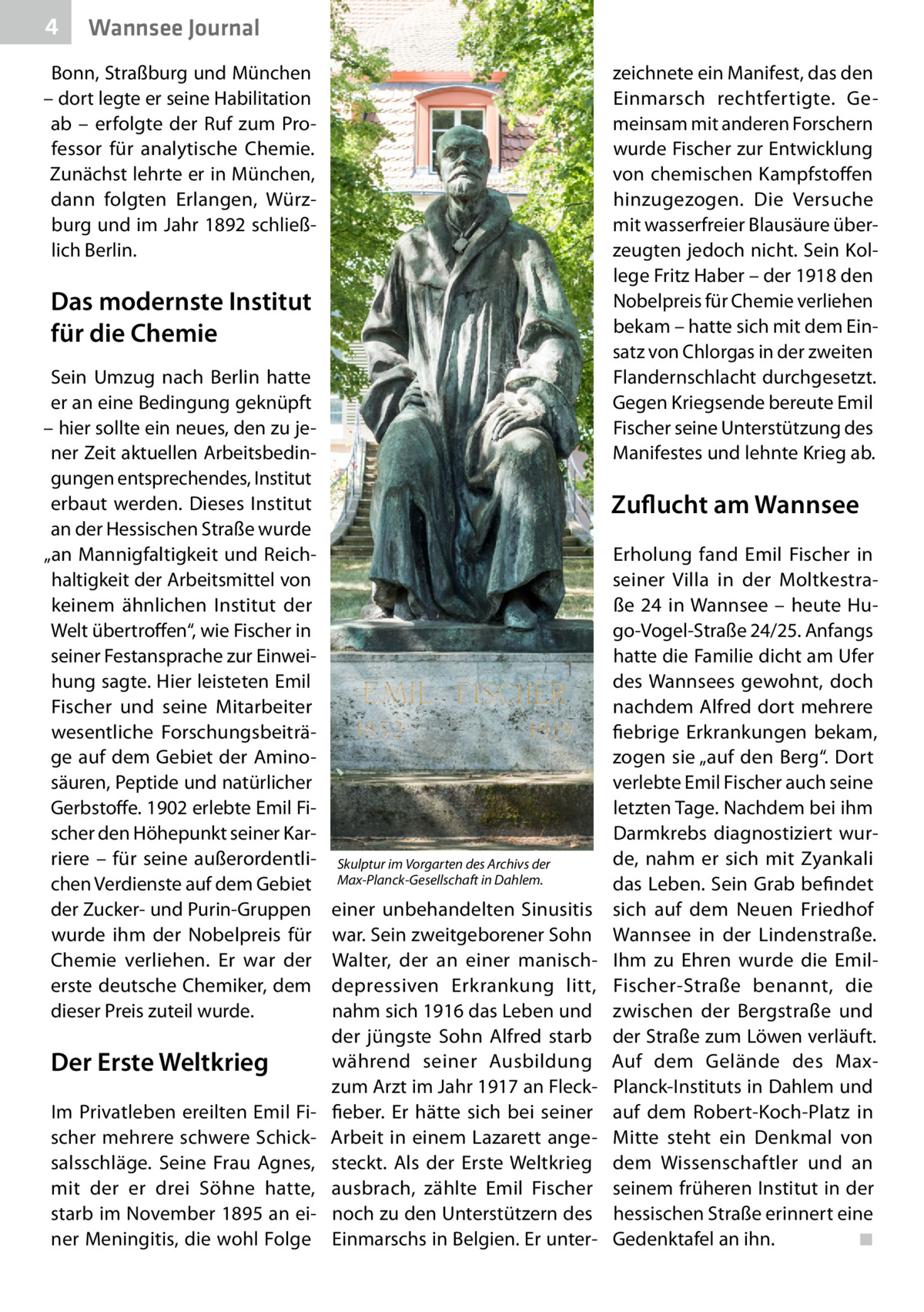 4  Wannsee Journal  Bonn, Straßburg und München – dort legte er seine Habilitation ab – erfolgte der Ruf zum Professor für analytische Chemie. Zunächst lehrte er in München, dann folgten Erlangen, Würzburg und im Jahr 1892 schließlich Berlin.  zeichnete ein Manifest, das den Einmarsch rechtfertigte. Gemeinsam mit anderen Forschern wurde Fischer zur Entwicklung von chemischen Kampfstoffen hinzugezogen. Die Versuche mit wasserfreier Blausäure überzeugten jedoch nicht. Sein Kollege Fritz Haber – der 1918 den Nobelpreis für Chemie verliehen bekam – hatte sich mit dem Einsatz von Chlorgas in der zweiten Flandernschlacht durchgesetzt. Gegen Kriegsende bereute Emil Fischer seine Unterstützung des Manifestes und lehnte Krieg ab.  Das modernste Institut für die Chemie Sein Umzug nach Berlin hatte er an eine Bedingung geknüpft – hier sollte ein neues, den zu jener Zeit aktuellen Arbeitsbedingungen entsprechendes, Institut erbaut werden. Dieses Institut an der Hessischen Straße wurde „an Mannigfaltigkeit und Reichhaltigkeit der Arbeitsmittel von keinem ähnlichen Institut der Welt übertroffen“, wie Fischer in seiner Festansprache zur Einweihung sagte. Hier leisteten Emil Fischer und seine Mitarbeiter wesentliche Forschungsbeiträge auf dem Gebiet der Aminosäuren, Peptide und natürlicher Gerbstoffe. 1902 erlebte Emil Fischer den Höhepunkt seiner Karriere – für seine außerordentlichen Verdienste auf dem Gebiet der Zucker- und Purin-Gruppen wurde ihm der Nobelpreis für Chemie verliehen. Er war der erste deutsche Chemiker, dem dieser Preis zuteil wurde.  Der Erste Weltkrieg Im Privatleben ereilten Emil Fischer mehrere schwere Schicksalsschläge. Seine Frau Agnes, mit der er drei Söhne hatte, starb im November 1895 an einer Meningitis, die wohl Folge  Zuflucht am Wannsee  Skulptur im Vorgarten des Archivs der Max-Planck-Gesellschaft in Dahlem.  einer unbehandelten Sinusitis war. Sein zweitgeborener Sohn Walter, der an einer manischdepressiven Erkrankung litt, nahm sich 1916 das Leben und der jüngste Sohn Alfred starb während seiner Ausbildung zum Arzt im Jahr 1917 an Fleckfieber. Er hätte sich bei seiner Arbeit in einem Lazarett angesteckt. Als der Erste Weltkrieg ausbrach, zählte Emil Fischer noch zu den Unterstützern des Einmarschs in Belgien. Er unter Erholung fand Emil Fischer in seiner Villa in der Moltkestraße  24 in Wannsee – heute Hugo-Vogel-Straße 24/25. Anfangs hatte die Familie dicht am Ufer des Wannsees gewohnt, doch nachdem Alfred dort mehrere fiebrige Erkrankungen bekam, zogen sie „auf den Berg“. Dort verlebte Emil Fischer auch seine letzten Tage. Nachdem bei ihm Darmkrebs diagnostiziert wurde, nahm er sich mit Zyankali das Leben. Sein Grab befindet sich auf dem Neuen Friedhof Wannsee in der Lindenstraße. Ihm zu Ehren wurde die EmilFischer-Straße benannt, die zwischen der Bergstraße und der Straße zum Löwen verläuft. Auf dem Gelände des MaxPlanck-Instituts in Dahlem und auf dem Robert-Koch-Platz in Mitte steht ein Denkmal von dem Wissenschaftler und an seinem früheren Institut in der hessischen Straße erinnert eine Gedenktafel an ihn. � ◾