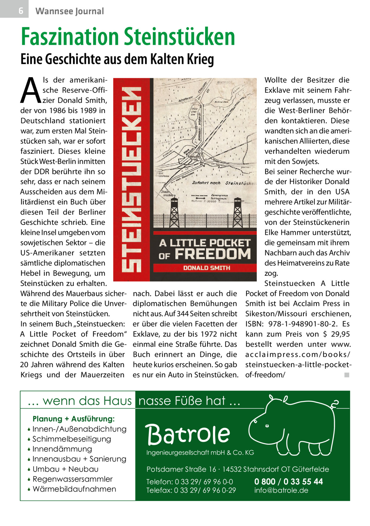 6  Wannsee Journal  Faszination Steinstücken  Eine Geschichte aus dem Kalten Krieg  A  ls der amerikanische Reserve-Offizier Donald Smith, der von 1986 bis 1989 in Deutschland stationiert war, zum ersten Mal Steinstücken sah, war er sofort fasziniert. Dieses kleine Stück West-Berlin inmitten der DDR berührte ihn so sehr, dass er nach seinem Ausscheiden aus dem Militärdienst ein Buch über diesen Teil der Berliner Geschichte schrieb. Eine kleine Insel umgeben vom sowjetischen Sektor – die US-Amerikaner setzten sämtliche diplomatischen Hebel in Bewegung, um Steinstücken zu erhalten. Während des Mauerbaus sicherte die Military Police die Unversehrtheit von Steinstücken. In seinem Buch „Steinstuecken: A  Little Pocket of Freedom“ zeichnet Donald Smith die Geschichte des Ortsteils in über 20  Jahren während des Kalten Kriegs und der Mauerzeiten  Wollte der Besitzer die Exklave mit seinem Fahrzeug verlassen, musste er die West-Berliner Behörden kontaktieren. Diese wandten sich an die amerikanischen Alliierten, diese verhandelten wiederum mit den Sowjets. Bei seiner Recherche wurde der Historiker Donald Smith, der in den USA mehrere Artikel zur Militärgeschichte veröffentlichte, von der Steinstückenerin Elke Hammer unterstützt, die gemeinsam mit ihrem Nachbarn auch das Archiv des Heimatvereins zu Rate zog. Steinstuecken A Little nach. Dabei lässt er auch die Pocket of Freedom von Donald diplomatischen Bemühungen Smith ist bei Acclaim Press in nicht aus. Auf 344 Seiten schreibt Sikeston/Missouri erschienen, er über die vielen Facetten der ISBN: 978-1-948901-80-2. Es Exklave, zu der bis 1972 nicht kann zum Preis von $ 29,95 einmal eine Straße führte. Das bestellt werden unter www. Buch erinnert an Dinge, die a c c l a i m p r e s s . c o m / b o o k s / heute kurios erscheinen. So gab steinstuecken-a-little-pocket◾ es nur ein Auto in Steinstücken. of-freedom/�  … wenn das Haus nasse Füße hat … Planung + Ausführung: Innen-/Außenabdichtung  Schimmelbeseitigung  Innendämmung  Innenausbau + Sanierung  Umbau + Neubau  Regenwassersammler  Wärmebildaufnahmen    Batrole  Ingenieurgesellschaft mbH & Co. KG  Potsdamer Straße 16 ∙ 14532 Stahnsdorf OT Güterfelde Telefon: 0 33 29/ 69 96 0-0 Telefax: 0 33 29/ 69 96 0-29  0 800 / 0 33 55 44 info@batrole.de