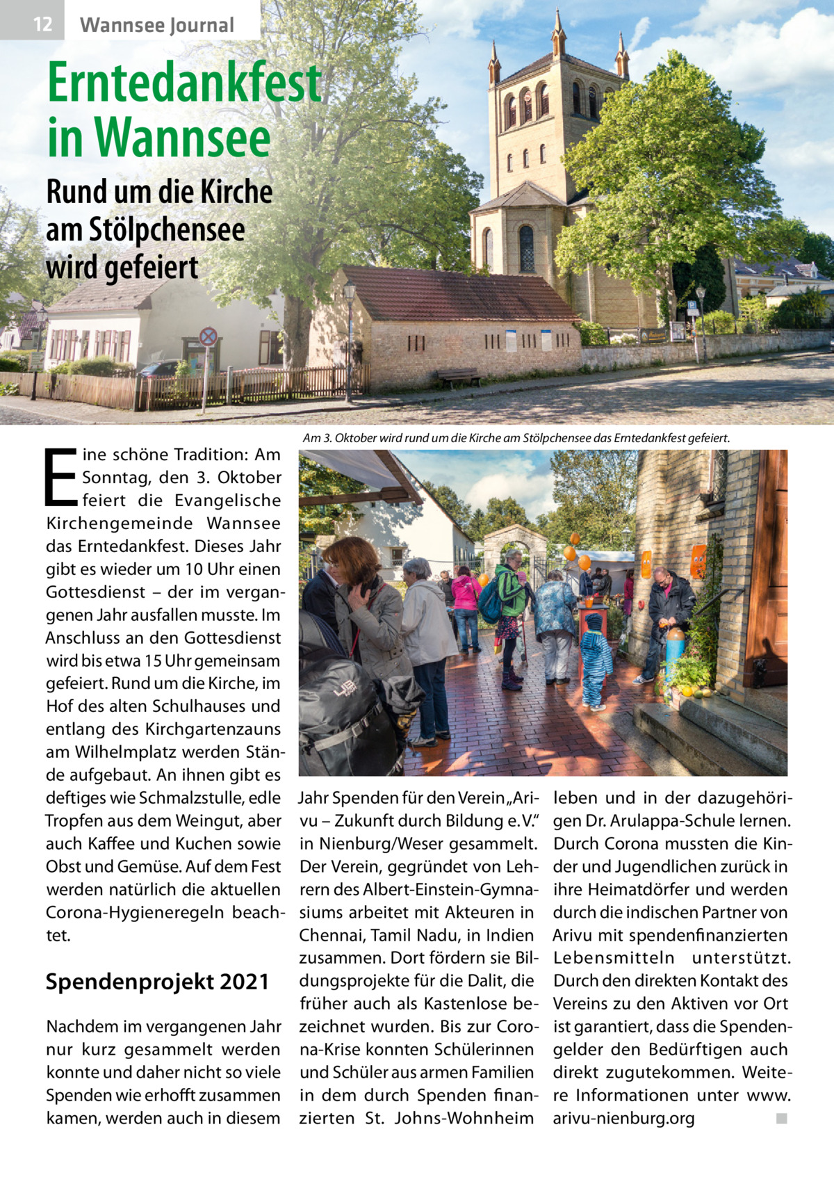 12  Wannsee Journal  Erntedankfest in Wannsee  Rund um die Kirche am Stölpchensee wird gefeiert  E  ine schöne Tradition: Am Sonntag, den 3.  Oktober feiert die Evangelische Kirchengemeinde Wannsee das Erntedankfest. Dieses Jahr gibt es wieder um 10 Uhr einen Gottesdienst – der im vergangenen Jahr ausfallen musste. Im Anschluss an den Gottesdienst wird bis etwa 15 Uhr gemeinsam gefeiert. Rund um die Kirche, im Hof des alten Schulhauses und entlang des Kirchgartenzauns am Wilhelmplatz werden Stände aufgebaut. An ihnen gibt es deftiges wie Schmalzstulle, edle Tropfen aus dem Weingut, aber auch Kaffee und Kuchen sowie Obst und Gemüse. Auf dem Fest werden natürlich die aktuellen Corona-Hygieneregeln beachtet.  Spendenprojekt 2021 Nachdem im vergangenen Jahr nur kurz gesammelt werden konnte und daher nicht so viele Spenden wie erhofft zusammen kamen, werden auch in diesem  Am 3. Oktober wird rund um die Kirche am Stölpchensee das Erntedankfest gefeiert.  Jahr Spenden für den Verein „Arivu – Zukunft durch Bildung e. V.“ in Nienburg/Weser gesammelt. Der Verein, gegründet von Lehrern des Albert-Einstein-Gymnasiums arbeitet mit Akteuren in Chennai, Tamil Nadu, in Indien zusammen. Dort fördern sie Bildungsprojekte für die Dalit, die früher auch als Kastenlose bezeichnet wurden. Bis zur Corona-Krise konnten Schülerinnen und Schüler aus armen Familien in dem durch Spenden finanzierten St.  Johns-Wohnheim  leben und in der dazugehörigen Dr. Arulappa-Schule lernen. Durch Corona mussten die Kinder und Jugendlichen zurück in ihre Heimatdörfer und werden durch die indischen Partner von Arivu mit spendenfinanzierten Lebensmitteln unterstützt. Durch den direkten Kontakt des Vereins zu den Aktiven vor Ort ist garantiert, dass die Spendengelder den Bedürftigen auch direkt zugutekommen. Weitere Informationen unter www. arivu-nienburg.org ◾