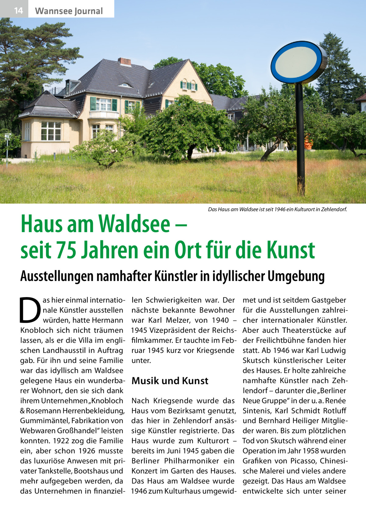 14  Wannsee Journal  Das Haus am Waldsee ist seit 1946 ein Kulturort in Zehlendorf.  Haus am Waldsee – seit 75 Jahren ein Ort für die Kunst  Ausstellungen namhafter Künstler in idyllischer Umgebung  D  as hier einmal internationale Künstler ausstellen würden, hatte Hermann Knobloch sich nicht träumen lassen, als er die Villa im englischen Landhausstil in Auftrag gab. Für ihn und seine Familie war das idyllisch am Waldsee gelegene Haus ein wunderbarer Wohnort, den sie sich dank ihrem Unternehmen „Knobloch & Rosemann Herrenbekleidung, Gummimäntel, Fabrikation von Webwaren Großhandel“ leisten konnten. 1922 zog die Familie ein, aber schon 1926 musste das luxuriöse Anwesen mit privater Tankstelle, Bootshaus und mehr aufgegeben werden, da das Unternehmen in finanziel len Schwierigkeiten war. Der nächste bekannte Bewohner war Karl Melzer, von 1940 – 1945 Vizepräsident der Reichsfilmkammer. Er tauchte im Februar 1945 kurz vor Kriegsende unter.  Musik und Kunst Nach Kriegsende wurde das Haus vom Bezirksamt genutzt, das hier in Zehlendorf ansässige Künstler registrierte. Das Haus wurde zum Kulturort – bereits im Juni 1945 gaben die Berliner Philharmoniker ein Konzert im Garten des Hauses. Das Haus am Waldsee wurde 1946 zum Kulturhaus umgewid met und ist seitdem Gastgeber für die Ausstellungen zahlreicher internationaler Künstler. Aber auch Theaterstücke auf der Freilichtbühne fanden hier statt. Ab 1946 war Karl Ludwig Skutsch künstlerischer Leiter des Hauses. Er holte zahlreiche namhafte Künstler nach Zehlendorf – darunter die „Berliner Neue Gruppe“ in der u. a. Renée Sintenis, Karl Schmidt Rotluff und Bernhard Heiliger Mitglieder waren. Bis zum plötzlichen Tod von Skutsch während einer Operation im Jahr 1958 wurden Grafiken von Picasso, Chinesische Malerei und vieles andere gezeigt. Das Haus am Waldsee entwickelte sich unter seiner