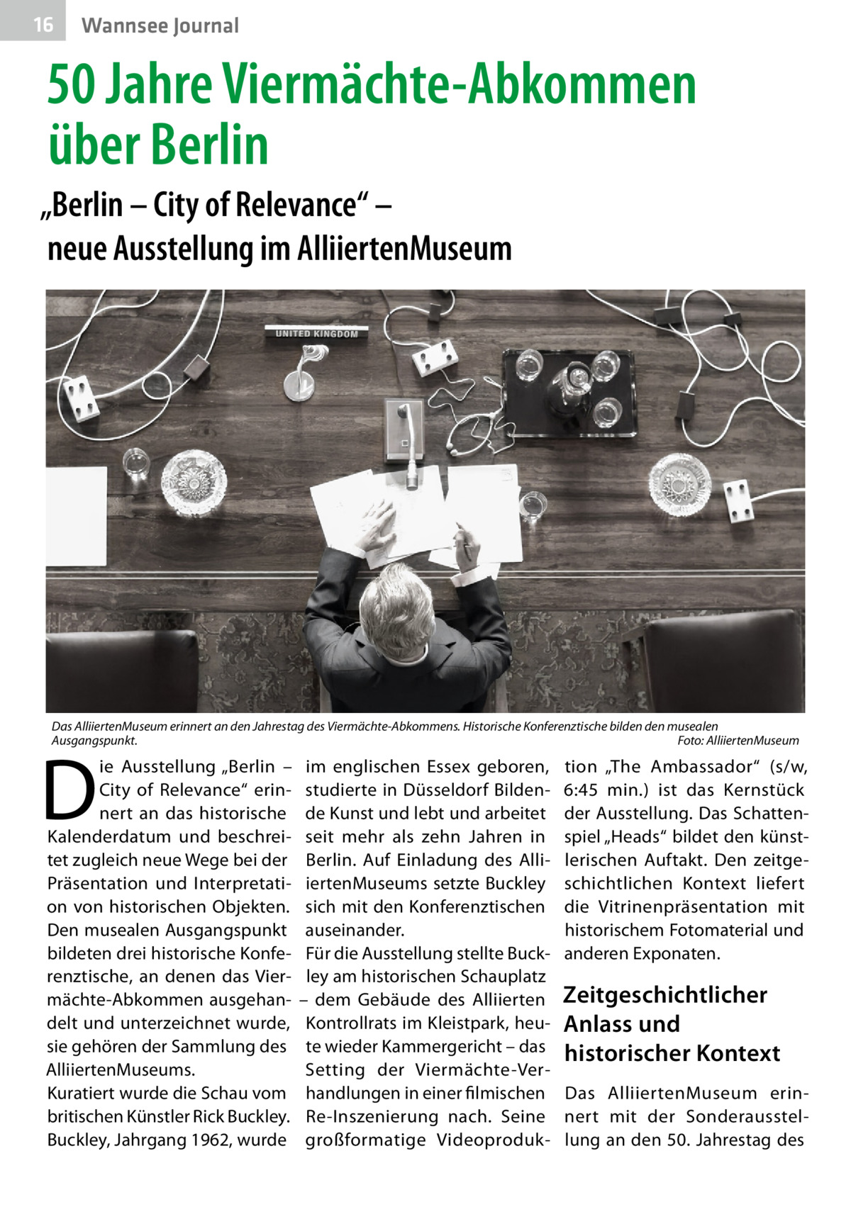 16  Wannsee Journal  50 Jahre Viermächte-Abkommen über Berlin „Berlin – City of Relevance“ – neue Ausstellung im AlliiertenMuseum  Das AlliiertenMuseum erinnert an den Jahrestag des Viermächte-Abkommens. Historische Konferenztische bilden den musealen Ausgangspunkt.� Foto: AlliiertenMuseum  D  ie Ausstellung „Berlin – City of Relevance“ erinnert an das historische Kalenderdatum und beschreitet zugleich neue Wege bei der Präsentation und Interpretation von historischen Objekten. Den musealen Ausgangspunkt bildeten drei historische Konferenztische, an denen das Viermächte-Abkommen ausgehandelt und unterzeichnet wurde, sie gehören der Sammlung des AlliiertenMuseums. Kuratiert wurde die Schau vom britischen Künstler Rick Buckley. Buckley, Jahrgang 1962, wurde  im englischen Essex geboren, studierte in Düsseldorf Bildende Kunst und lebt und arbeitet seit mehr als zehn Jahren in Berlin. Auf Einladung des AlliiertenMuseums setzte Buckley sich mit den Konferenztischen auseinander. Für die Ausstellung stellte Buckley am historischen Schauplatz – dem Gebäude des Alliierten Kontrollrats im Kleistpark, heute wieder Kammergericht – das Setting der Viermächte-Verhandlungen in einer filmischen Re-Inszenierung nach. Seine großformatige Videoproduk tion „The Ambassador“ (s/w, 6:45  min.) ist das Kernstück der Ausstellung. Das Schattenspiel „Heads“ bildet den künstlerischen Auftakt. Den zeitgeschichtlichen Kontext liefert die Vitrinenpräsentation mit historischem Fotomaterial und anderen Exponaten.  Zeitgeschichtlicher Anlass und historischer Kontext Das AlliiertenMuseum erinnert mit der Sonderausstellung an den 50. Jahrestag des