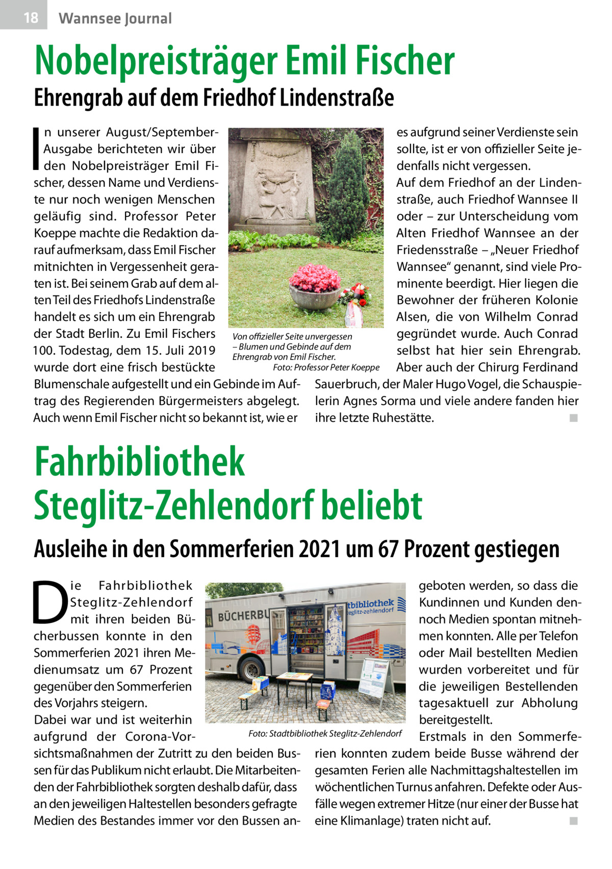 18  Wannsee Journal  Nobelpreisträger Emil Fischer  Ehrengrab auf dem Friedhof Lindenstraße  I  n unserer August/Septemberes aufgrund seiner Verdienste sein sollte, ist er von offizieller Seite jeAusgabe berichteten wir über denfalls nicht vergessen. den Nobelpreisträger Emil Fischer, dessen Name und VerdiensAuf dem Friedhof an der Lindente nur noch wenigen Menschen straße, auch Friedhof Wannsee II oder – zur Unterscheidung vom geläufig sind. Professor Peter ­Koeppe machte die Redaktion daAlten Friedhof Wannsee an der rauf aufmerksam, dass Emil Fischer Friedensstraße – „Neuer Friedhof mitnichten in Vergessenheit geraWannsee“ genannt, sind viele Proten ist. Bei seinem Grab auf dem alminente beerdigt. Hier liegen die ten Teil des Friedhofs Lindenstraße Bewohner der früheren Kolonie handelt es sich um ein Ehrengrab Alsen, die von Wilhelm Conrad der Stadt Berlin. Zu Emil Fischers Von offizieller Seite unvergessen gegründet wurde. Auch Conrad Blumen und Gebinde auf dem 100. Todestag, dem 15. Juli 2019 –Ehrengrab selbst hat hier sein Ehrengrab. von Emil Fischer. Foto: Professor Peter Koeppe wurde dort eine frisch bestückte � Aber auch der Chirurg Ferdinand Blumenschale aufgestellt und ein Gebinde im Auf- Sauerbruch, der Maler Hugo Vogel, die Schauspietrag des Regierenden Bürgermeisters abgelegt. lerin Agnes Sorma und viele andere fanden hier Auch wenn Emil Fischer nicht so bekannt ist, wie er ihre letzte Ruhestätte.� ◾  Fahrbibliothek Steglitz-Zehlendorf beliebt Ausleihe in den Sommerferien 2021 um 67 Prozent gestiegen  D  ie Fahrbibliothek geboten werden, so dass die Kundinnen und Kunden denSteglitz-Zehlendorf noch Medien spontan mitnehmit ihren beiden Bücherbussen konnte in den men konnten. Alle per Telefon Sommerferien 2021 ihren Meoder Mail bestellten Medien dienumsatz um 67  Prozent wurden vorbereitet und für gegenüber den Sommerferien die jeweiligen Bestellenden des Vorjahrs steigern. tagesaktuell zur Abholung Dabei war und ist weiterhin bereitgestellt. Foto: Stadtbibliothek Steglitz-Zehlendorf Erstmals in den Sommerfeaufgrund der Corona-Vor- � sichtsmaßnahmen der Zutritt zu den beiden Bus- rien konnten zudem beide Busse während der sen für das Publikum nicht erlaubt. Die Mitarbeiten- gesamten Ferien alle Nachmittagshaltestellen im den der Fahrbibliothek sorgten deshalb dafür, dass wöchentlichen Turnus anfahren. Defekte oder Ausan den jeweiligen Haltestellen besonders gefragte fälle wegen extremer Hitze (nur einer der Busse hat Medien des Bestandes immer vor den Bussen an- eine Klimanlage) traten nicht auf.� ◾