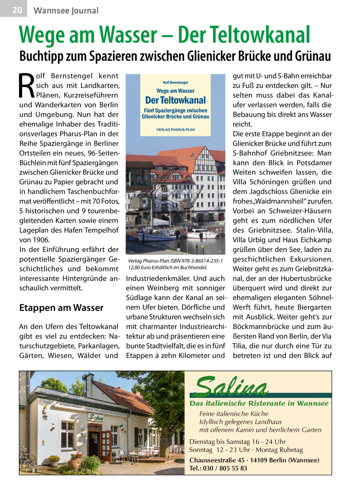 20  Wannsee Journal  Wege am Wasser – Der Teltowkanal  Buchtipp zum Spazieren zwischen Glienicker Brücke und Grünau  R  olf Bernstengel kennt sich aus mit Landkarten, Plänen, Kurzreiseführern und Wanderkarten von Berlin und Umgebung. Nun hat der ehemalige Inhaber des Traditionsverlages Pharus-Plan in der Reihe Spaziergänge in Berliner Ortsteilen ein neues, 96-SeitenBüchlein mit fünf Spaziergängen zwischen Glienicker Brücke und Grünau zu Papier gebracht und in handlichem Taschenbuchformat veröffentlicht – mit 70 Fotos, 5 historischen und 9 tourenbegleitenden Karten sowie einem Lageplan des Hafen Tempelhof von 1906. In der Einführung erfährt der potentielle Spaziergänger Ge- Verlag Pharus-Plan ISBN 978-3-86514-235-1 schichtliches und bekommt 12,80 Euro Erhältlich im Buchhandel. interessante Hintergründe an- Industriedenkmäler. Und auch schaulich vermittelt. einen Weinberg mit sonniger Südlage kann der Kanal an seinem Ufer bieten. Dörfliche und Etappen am Wasser urbane Strukturen wechseln sich An den Ufern des Teltowkanal mit charmanter Industriearchigibt es viel zu entdecken: Na- tektur ab und präsentieren eine turschutzgebiete, Parkanlagen, bunte Stadtvielfalt, die es in fünf Gärten, Wiesen, Wälder und Etappen á zehn Kilometer und  gut mit U- und S-Bahn erreichbar zu Fuß zu entdecken gilt. – Nur selten muss dabei das Kanalufer verlassen werden, falls die Bebauung bis direkt ans Wasser reicht. Die erste Etappe beginnt an der Glienicker Brücke und führt zum S-Bahnhof Griebnitzsee: Man kann den Blick in Potsdamer Weiten schweifen lassen, die Villa Schöningen grüßen und dem Jagdschloss Glienicke ein frohes „Waidmannsheil“ zurufen. Vorbei an Schweizer-Häusern geht es zum nördlichen Ufer des Griebnitzsee. Stalin-Villa, Villa Urbig und Haus Eichkamp grüßen über den See, laden zu geschichtlichen Exkursionen. Weiter geht es zum Griebnitzkanal, der an der Hubertusbrücke überquert wird und direkt zur ehemaligen eleganten SöhnelWerft führt, heute Biergarten mit Ausblick. Weiter geht’s zur Böckmannbrücke und zum äußersten Rand von Berlin, der Via Tilia, die nur durch eine Tür zu betreten ist und den Blick auf  Salina  Das italienische Ristorante in Wannsee Feine italienische Küche Idyllisch gelegenes Landhaus mit offenem Kamin und herrlichem Garten Dienstag bis Samstag 16 - 24 Uhr Sonntag 12 - 23 Uhr · Montag Ruhetag Chausseestraße 45 · 14109 Berlin (Wannsee) Tel.: 030 / 805 55 83