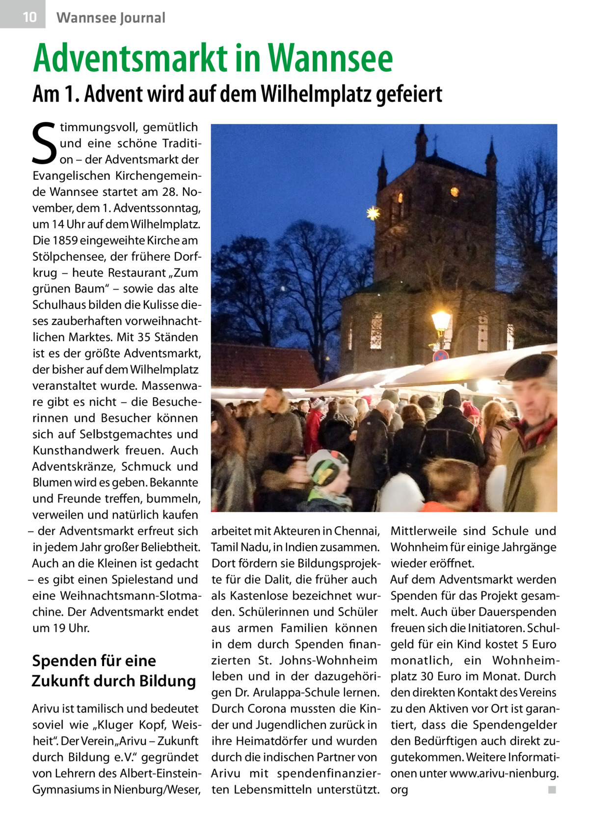 10  Wannsee Journal  Adventsmarkt in Wannsee  Am 1. Advent wird auf dem Wilhelmplatz gefeiert  S  timmungsvoll, gemütlich und eine schöne Tradition – der Adventsmarkt der Evangelischen Kirchengemeinde Wannsee startet am 28. November, dem 1. Adventssonntag, um 14 Uhr auf dem Wilhelmplatz. Die 1859 eingeweihte Kirche am Stölpchensee, der frühere Dorfkrug – heute Restaurant „Zum grünen Baum“ – sowie das alte Schulhaus bilden die Kulisse dieses zauberhaften vorweihnachtlichen Marktes. Mit 35 Ständen ist es der größte Adventsmarkt, der bisher auf dem Wilhelmplatz veranstaltet wurde. Massenware gibt es nicht – die Besucherinnen und Besucher können sich auf Selbstgemachtes und Kunsthandwerk freuen. Auch Adventskränze, Schmuck und Blumen wird es geben. Bekannte und Freunde treffen, bummeln, verweilen und natürlich kaufen – der Adventsmarkt erfreut sich in jedem Jahr großer Beliebtheit. Auch an die Kleinen ist gedacht – es gibt einen Spielestand und eine Weihnachtsmann-Slotmachine. Der Adventsmarkt endet um 19 Uhr.  Spenden für eine Zukunft durch Bildung Arivu ist tamilisch und bedeutet soviel wie „Kluger Kopf, Weisheit“. Der Verein „Arivu – Zukunft durch Bildung e. V.“ gegründet von Lehrern des Albert-EinsteinGymnasiums in Nienburg/Weser,  arbeitet mit Akteuren in Chennai, Tamil Nadu, in Indien zusammen. Dort fördern sie Bildungsprojekte für die Dalit, die früher auch als Kastenlose bezeichnet wurden. Schülerinnen und Schüler aus armen Familien können in dem durch Spenden finanzierten St.  Johns-Wohnheim leben und in der dazugehörigen Dr. Arulappa-Schule lernen. Durch Corona mussten die Kinder und Jugendlichen zurück in ihre Heimatdörfer und wurden durch die indischen Partner von Arivu mit spendenfinanzierten Lebensmitteln unterstützt.  Mittlerweile sind Schule und Wohnheim für einige Jahrgänge wieder eröffnet. Auf dem Adventsmarkt werden Spenden für das Projekt gesammelt. Auch über Dauerspenden freuen sich die Initiatoren. Schulgeld für ein Kind kostet 5 Euro monatlich, ein Wohnheim­ platz 30 Euro im Monat. Durch den direkten Kontakt des Vereins zu den Aktiven vor Ort ist garantiert, dass die Spendengelder den Bedürftigen auch direkt zugutekommen. Weitere Informationen unter www.arivu-nienburg. org� ◾