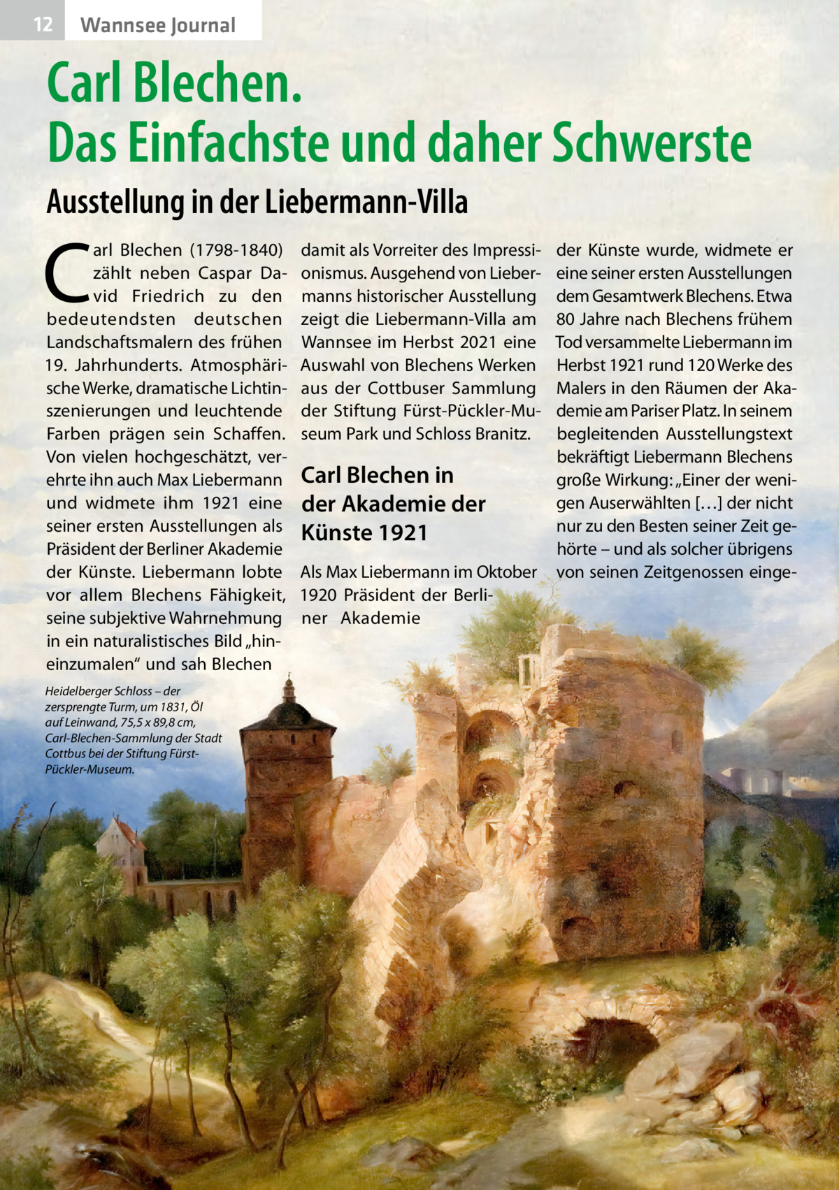 12  Wannsee Journal  Carl Blechen. Das Einfachste und daher Schwerste Ausstellung in der Liebermann-Villa  C  arl Blechen (1798-1840) zählt neben Caspar David Friedrich zu den bedeutendsten deutschen Landschaftsmalern des frühen 19.  Jahrhunderts. Atmosphärische Werke, dramatische Lichtinszenierungen und leuchtende Farben prägen sein Schaffen. Von vielen hochgeschätzt, verehrte ihn auch Max Liebermann und widmete ihm 1921 eine seiner ersten Ausstellungen als Präsident der Berliner Akademie der Künste. Liebermann lobte vor allem Blechens Fähigkeit, seine subjektive Wahrnehmung in ein naturalistisches Bild „hineinzumalen“ und sah Blechen Heidelberger Schloss – der zersprengte Turm, um 1831, Öl auf Leinwand, 75,5 x 89,8 cm, Carl-Blechen-Sammlung der Stadt Cottbus bei der Stiftung FürstPückler-Museum.  damit als Vorreiter des Impressionismus. Ausgehend von Liebermanns historischer Ausstellung zeigt die Liebermann-Villa am Wannsee im Herbst 2021 eine Auswahl von Blechens Werken aus der Cottbuser Sammlung der Stiftung Fürst-Pückler-Museum Park und Schloss Branitz.  Carl Blechen in der Akademie der Künste 1921 Als Max Liebermann im Oktober 1920 Präsident der Berliner Akademie  der Künste wurde, widmete er eine seiner ersten Ausstellungen dem Gesamtwerk Blechens. Etwa 80 Jahre nach Blechens frühem Tod versammelte Liebermann im Herbst 1921 rund 120 Werke des Malers in den Räumen der Akademie am Pariser Platz. In seinem begleitenden Ausstellungstext bekräftigt Liebermann Blechens große Wirkung: „Einer der wenigen Auserwählten […] der nicht nur zu den Besten seiner Zeit gehörte – und als solcher übrigens von seinen Zeitgenossen eing