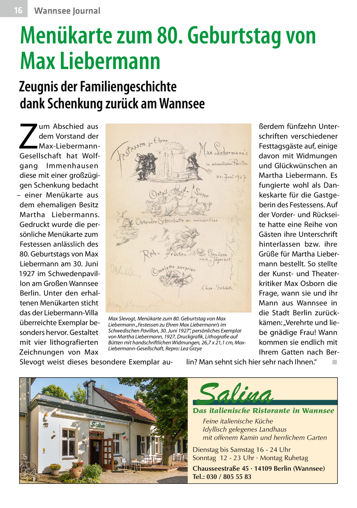 16  Wannsee Journal  Menükarte zum 80. Geburtstag von Max Liebermann Zeugnis der Familiengeschichte dank Schenkung zurück am Wannsee  Z  um Abschied aus ßerdem fünfzehn Unterschriften verschiedener dem Vorstand der Festtagsgäste auf, einige Max-Liebermanndavon mit Widmungen Gesellschaft hat Wolfgang Immenhausen und Glückwünschen an diese mit einer großzügiMartha Liebermann. Es gen Schenkung bedacht fungierte wohl als Dan– einer Menükarte aus keskarte für die Gastgeberin des Festessens. Auf dem ehemaligen Besitz der Vorder- und RückseiMartha Liebermanns. Gedruckt wurde die perte hatte eine Reihe von sönliche Menükarte zum Gästen ihre Unterschrift Festessen anlässlich des hinterlassen bzw. ihre 80. Geburtstags von Max Grüße für Martha LieberLiebermann am 30. Juni mann bestellt. So stellte 1927 im Schwedenpavilder Kunst- und Theaterlon am Großen Wannsee kritiker Max Osborn die Berlin. Unter den erhalFrage, wann sie und ihr tenen Menükarten sticht Mann aus Wannsee in das der Liebermann-Villa die Stadt Berlin zurückMax Slevogt, Menükarte zum 80. Geburtstag von Max kämen: „Verehrte und lieüberreichte Exemplar be- Liebermann „Festessen zu Ehren Max Liebermann’s im Pavillon, 30. Juni 1927“, persönliches Exemplar sonders hervor. Gestaltet Schwedischen be gnädige Frau! Wann von Martha Liebermann, 1927, Druckgrafik, Lithografie auf mit vier lithografierten Bütten mit handschriftlichen Widmungen, 26,7 x 21,1 cm, Maxkommen sie endlich mit Liebermann-Gesellschaft, Repro: Lea Grzye Ihrem Gatten nach BerZeichnungen von Max lin? Man sehnt sich hier sehr nach Ihnen.“� ◾ Slevogt weist dieses besondere Exemplar au Salina  Das italienische Ristorante in Wannsee Feine italienische Küche Idyllisch gelegenes Landhaus mit offenem Kamin und herrlichem Garten Dienstag bis Samstag 16 - 24 Uhr Sonntag 12 - 23 Uhr · Montag Ruhetag Chausseestraße 45 · 14109 Berlin (Wannsee) Tel.: 030 / 805 55 83