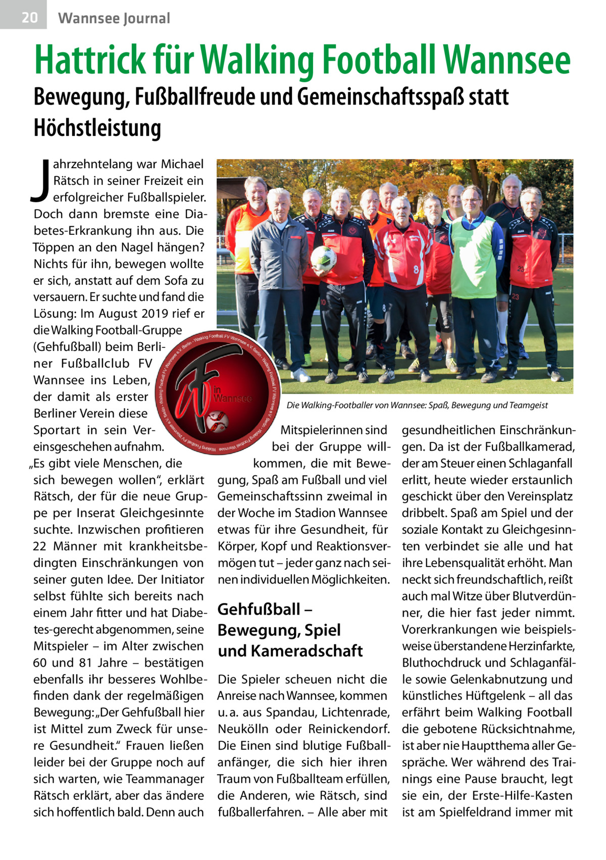 20  Wannsee Journal  Hattrick für Walking Football Wannsee  Bewegung, Fußballfreude und Gemeinschaftsspaß statt Höchstleistung  J  ahrzehntelang war Michael Rätsch in seiner Freizeit ein erfolgreicher Fußballspieler. Doch dann bremste eine Diabetes-Erkrankung ihn aus. Die Töppen an den Nagel hängen? Nichts für ihn, bewegen wollte er sich, anstatt auf dem Sofa zu versauern. Er suchte und fand die Lösung: Im August 2019 rief er die Walking Football-Gruppe (Gehfußball) beim Berliner Fußballclub FV Wannsee ins Leben, der damit als erster Berliner Verein diese Sportart in sein Vereinsgeschehen aufnahm. „Es gibt viele Menschen, die sich bewegen wollen“, erklärt Rätsch, der für die neue Gruppe per Inserat Gleichgesinnte suchte. Inzwischen profitieren 22  Männer mit krankheitsbedingten Einschränkungen von seiner guten Idee. Der Initiator selbst fühlte sich bereits nach einem Jahr fitter und hat Diabetes-gerecht abgenommen, seine Mitspieler – im Alter zwischen 60 und 81  Jahre – bestätigen ebenfalls ihr besseres Wohlbefinden dank der regelmäßigen Bewegung: „Der Gehfußball hier ist Mittel zum Zweck für unsere Gesundheit.“ Frauen ließen leider bei der Gruppe noch auf sich warten, wie Teammanager Rätsch erklärt, aber das ändere sich hoffentlich bald. Denn auch  Die Walking-Footballer von Wannsee: Spaß, Bewegung und Teamgeist  Mitspielerinnen sind bei der Gruppe willkommen, die mit Bewegung, Spaß am Fußball und viel Gemeinschaftssinn zweimal in der Woche im Stadion Wannsee etwas für ihre Gesundheit, für Körper, Kopf und Reaktionsvermögen tut – jeder ganz nach seinen individuellen Möglichkeiten.  Gehfußball – Bewegung, Spiel und Kameradschaft Die Spieler scheuen nicht die Anreise nach Wannsee, kommen u. a. aus Spandau, Lichtenrade, Neukölln oder Reinickendorf. Die Einen sind blutige Fußballanfänger, die sich hier ihren Traum von Fußballteam erfüllen, die Anderen, wie Rätsch, sind fußballerfahren. – Alle aber mit  gesundheitlichen Einschränkungen. Da ist der Fußballkamerad, der am Steuer einen Schlaganfall erlitt, heute wieder erstaunlich geschickt über den Vereinsplatz dribbelt. Spaß am Spiel und der soziale Kontakt zu Gleichgesinnten verbindet sie alle und hat ihre Lebensqualität erhöht. Man neckt sich freundschaftlich, reißt auch mal Witze über Blutverdünner, die hier fast jeder nimmt. Vorerkrankungen wie beispielsweise überstandene Herzinfarkte, Bluthochdruck und Schlaganfälle sowie Gelenkabnutzung und künstliches Hüftgelenk – all das erfährt beim Walking Football die gebotene Rücksichtnahme, ist aber nie Hauptthema aller Gespräche. Wer während des Trainings eine Pause braucht, legt sie ein, der Erste-Hilfe-Kasten ist am Spielfeldrand immer mit