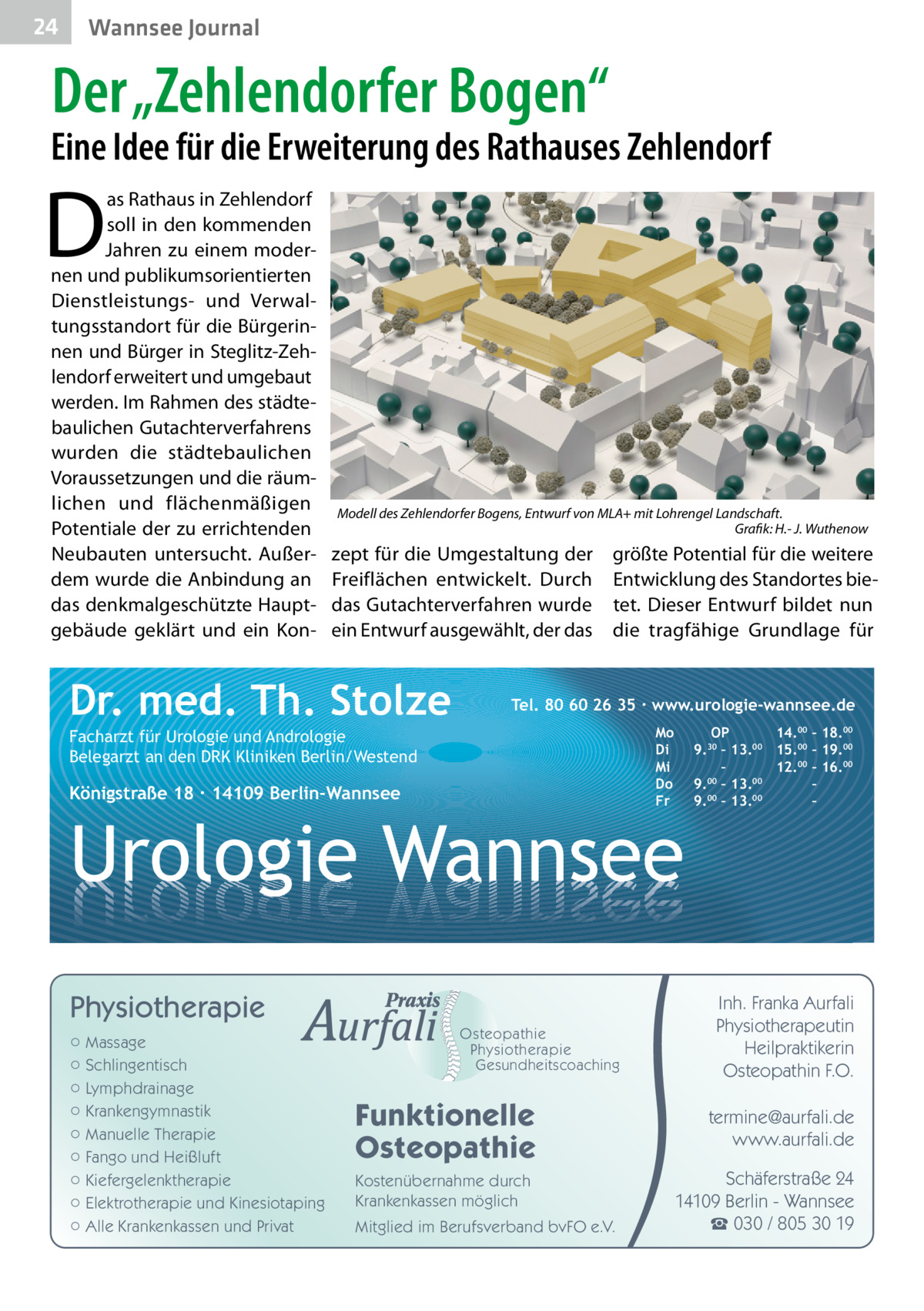 24  Wannsee Journal  Der „Zehlendorfer Bogen“  Eine Idee für die Erweiterung des Rathauses Zehlendorf  D  as Rathaus in Zehlendorf soll in den kommenden Jahren zu einem modernen und publikumsorientierten Dienstleistungs- und Verwaltungsstandort für die Bürgerinnen und Bürger in Steglitz-Zehlendorf erweitert und umgebaut werden. Im Rahmen des städtebaulichen Gutachterverfahrens wurden die städtebaulichen Voraussetzungen und die räumlichen und flächenmäßigen Potentiale der zu errichtenden Neubauten untersucht. Außerdem wurde die Anbindung an das denkmalgeschützte Hauptgebäude geklärt und ein Kon Modell des Zehlendorfer Bogens, Entwurf von MLA+ mit Lohrengel Landschaft. � Grafik: H.- J. Wuthenow  zept für die Umgestaltung der größte Potential für die weitere Freiflächen entwickelt. Durch Entwicklung des Standortes biedas Gutachterverfahren wurde tet. Dieser Entwurf bildet nun ein Entwurf ausgewählt, der das die tragfähige Grundlage für  Dr. med. Th. Stolze  Tel. 80 60 26 35 ∙ www.urologie-wannsee.de Mo Di Mi Do Fr  Facharzt für Urologie und Andrologie Belegarzt an den DRK Kliniken Berlin/Westend  Königstraße 18 ∙ 14109 Berlin-Wannsee  –  Urologie Wannsee Physiotherapie ○ Massage ○ Schlingentisch ○ Lymphdrainage ○ Krankengymnastik ○ Manuelle Therapie ○ Fango und Heißluft ○ Kiefergelenktherapie ○ Elektrotherapie und Kinesiotaping ○ Alle Krankenkassen und Privat  Osteopathie Physiotherapie Gesundheitscoaching  Funktionelle Osteopathie Kostenübernahme durch Krankenkassen möglich Mitglied im Berufsverband bvFO e.V.  OP 14.00 – 18.00 9.30 – 13.00 15.00 – 19.00 – 12.00 – 16.00 9.00 – 13.00 – 00 00 9. – 13. –  Inh. Franka Aurfali Physiotherapeutin Heilpraktikerin Osteopathin F.O. termine@aurfali.de www.aurfali.de Schäferstraße 24 14109 Berlin - Wannsee ☎ 030 / 805 30 19