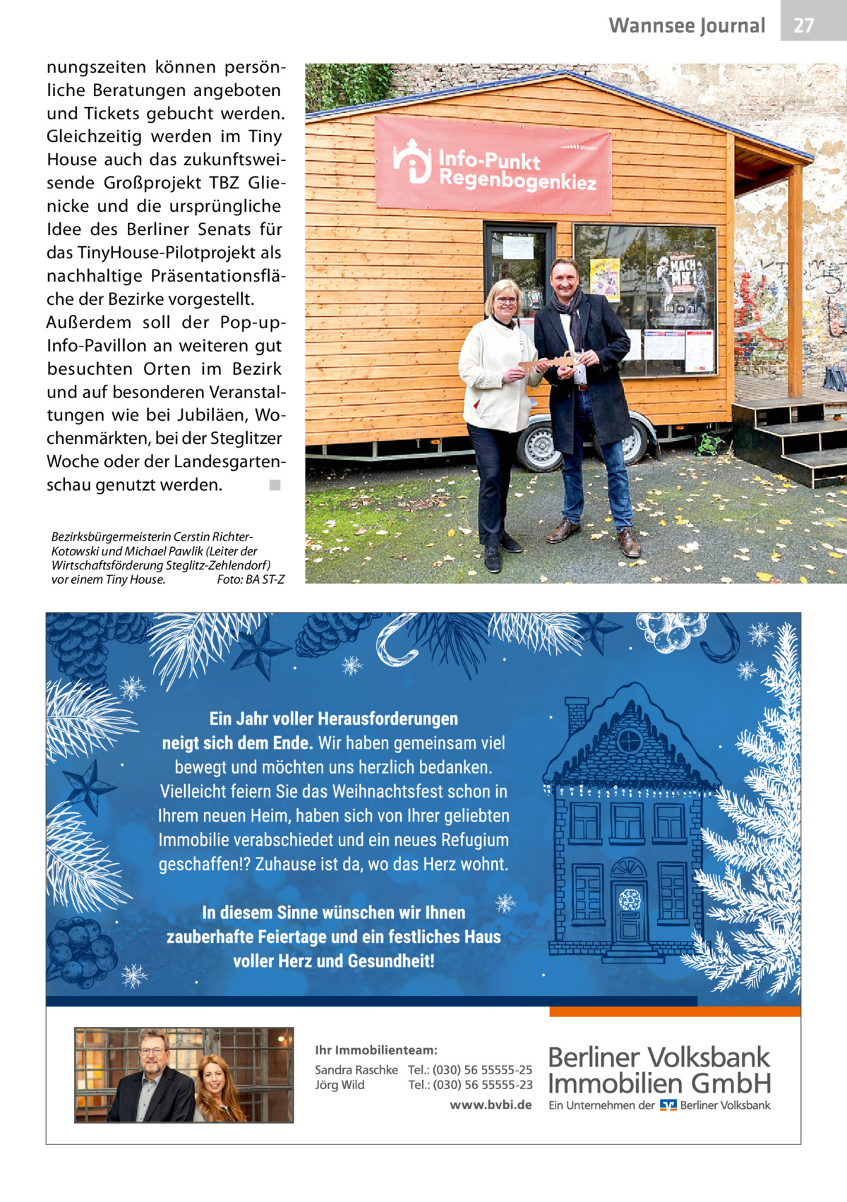 Wannsee Journal nungszeiten können persönliche Beratungen angeboten und Tickets gebucht werden. Gleichzeitig werden im Tiny House auch das zukunftsweisende Großprojekt TBZ Glienicke und die ursprüngliche Idee des Berliner Senats für das TinyHouse-Pilotprojekt als nachhaltige Präsentationsfläche der Bezirke vorgestellt. Außerdem soll der Pop-upInfo-Pavillon an weiteren gut besuchten Orten im Bezirk und auf besonderen Veranstaltungen wie bei Jubiläen, Wochenmärkten, bei der Steglitzer Woche oder der Landesgartenschau genutzt werden. ◾ Bezirksbürgermeisterin Cerstin RichterKotowski und Michael Pawlik (Leiter der Wirtschaftsförderung Steglitz-Zehlendorf) vor einem Tiny House. Foto: BA ST-Z  27