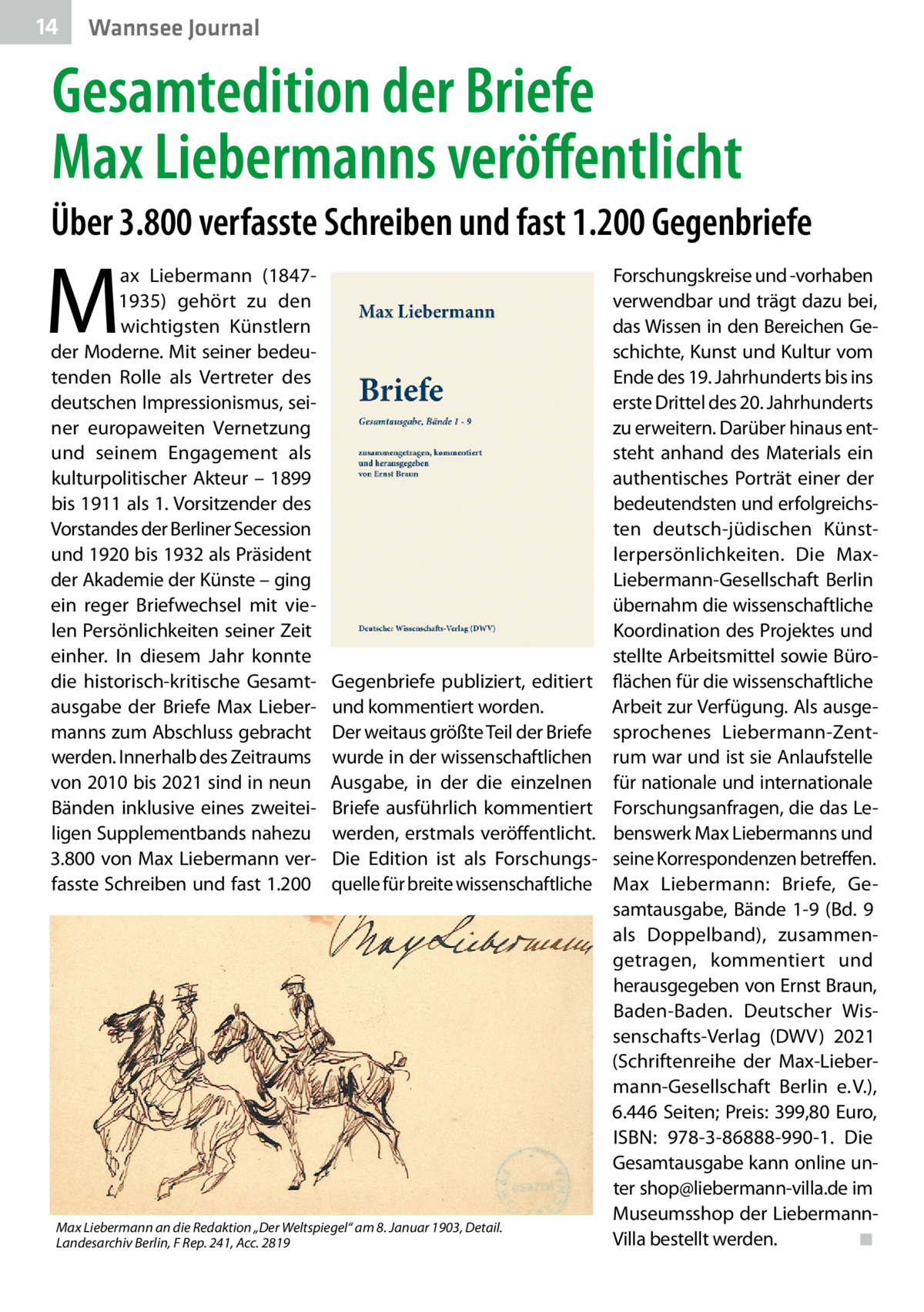 14  Wannsee Journal  Gesamtedition der Briefe Max Liebermanns veröffentlicht Über 3.800 verfasste Schreiben und fast 1.200 Gegenbriefe  M  ax Liebermann (18471935) gehört zu den wichtigsten Künstlern der Moderne. Mit seiner bedeu­ tenden Rolle als Vertreter des deutschen Impressionismus, sei­ ner europaweiten Vernetzung und seinem Engagement als kulturpolitischer Akteur – 1899 bis 1911 als 1. Vorsitzender des Vorstandes der Berliner Secession und 1920 bis 1932 als Präsident der Akademie der Künste – ging ein reger Briefwechsel mit vie­ len Persönlichkeiten seiner Zeit einher. In diesem Jahr konnte die historisch-kritische Gesamt­ ausgabe der Briefe Max Lieber­ manns zum Abschluss gebracht werden. Innerhalb des Zeitraums von 2010 bis 2021 sind in neun Bänden inklusive eines zweitei­ ligen Supplementbands nahezu 3.800 von Max Liebermann ver­ fasste Schreiben und fast 1.200  Gegenbriefe publiziert, editiert und kommentiert worden. Der weitaus größte Teil der Briefe wurde in der wissenschaftlichen Ausgabe, in der die einzelnen Briefe ausführlich kommentiert werden, erstmals veröffentlicht. Die Edition ist als Forschungs­ quelle für breite wissenschaftliche  Max Liebermann an die Redaktion „Der Weltspiegel“ am 8. Januar 1903, Detail. Landesarchiv Berlin, F Rep. 241, Acc. 2819  Forschungskreise und -vorhaben verwendbar und trägt dazu bei, das Wissen in den Bereichen Ge­ schichte, Kunst und Kultur vom Ende des 19. Jahrhunderts bis ins erste Drittel des 20. Jahrhunderts zu erweitern. Darüber hinaus ent­ steht anhand des Materials ein authentisches Porträt einer der bedeutendsten und erfolgreichs­ ten deutsch-jüdischen Künst­ lerpersönlichkeiten. Die MaxLiebermann-Gesellschaft Berlin übernahm die wissenschaftliche Koordination des Projektes und stellte Arbeitsmittel sowie Büro­ flächen für die wissenschaftliche Arbeit zur Verfügung. Als ausge­ sprochenes Liebermann-Zent­ rum war und ist sie Anlaufstelle für nationale und internationale Forschungsanfragen, die das Le­ benswerk Max Liebermanns und seine Korrespondenzen betreffen. Max Liebermann: Briefe, Ge­ samtausgabe, Bände 1-9 (Bd.  9 als Doppelband), zusammen­ getragen, kommentiert und herausgegeben von Ernst Braun, Baden-Baden. Deutscher Wis­ senschafts-Verlag (DWV) 2021 (Schriftenreihe der Max-Lieber­ mann-Gesellschaft Berlin e. V.), 6.446 Seiten; Preis: 399,80  Euro, ISBN: 978-3-86888-990-1. Die Gesamtausgabe kann online un­ ter shop@liebermann-villa.de im Museumsshop der LiebermannVilla bestellt werden. � ◾