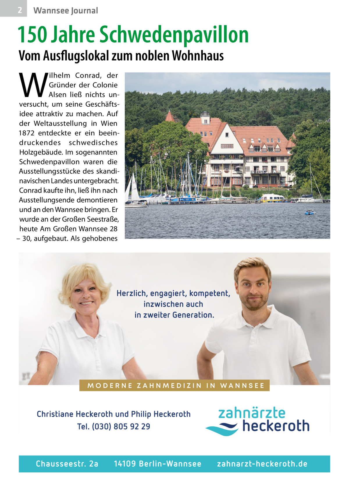 2  Wannsee Journal  150 Jahre Schwedenpavillon Vom Ausflugslokal zum noblen Wohnhaus  W  ilhelm Conrad, der Gründer der Colonie Alsen ließ nichts un­ versucht, um seine Geschäfts­ idee attraktiv zu machen. Auf der Weltausstellung in Wien 1872 entdeckte er ein beein­ druckendes schwedisches Holzgebäude. Im sogenannten Schwedenpavillon waren die Ausstellungsstücke des skandi­ navischen Landes untergebracht. Conrad kaufte ihn, ließ ihn nach Ausstellungsende demontieren und an den Wannsee bringen. Er wurde an der Großen Seestraße, heute Am Großen Wannsee 28 – 30, aufgebaut. Als gehobenes