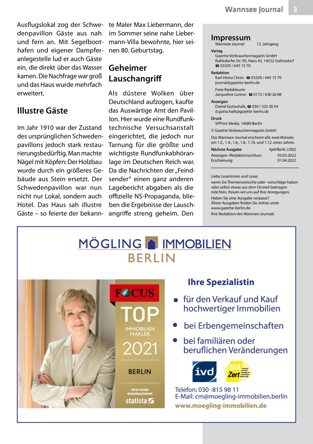 Wannsee Journal Ausflugslokal zog der Schwe­ denpavillon Gäste aus nah und fern an. Mit Segelboot­ hafen und eigener Dampfer­ anlegestelle lud er auch Gäste ein, die direkt über das Wasser kamen. Die Nachfrage war groß und das Haus wurde mehrfach erweitert.  Illustre Gäste Im Jahr 1910 war der Zustand des ursprünglichen Schweden­ pavillons jedoch stark restau­ rierungsbedürftig. Man machte Nägel mit Köpfen: Der Holzbau wurde durch ein größeres Ge­ bäude aus Stein ersetzt. Der Schwedenpavillon war nun nicht nur Lokal, sondern auch Hotel. Das Haus sah illustre Gäste – so feierte der bekann­  te Maler Max Liebermann, der im Sommer seine nahe Lieber­ mann-Villa bewohnte, hier sei­ nen 80. Geburtstag.  Geheimer Lauschangriff Als düstere Wolken über Deutschland aufzogen, kaufte das Auswärtige Amt den Pavil­ lon. Hier wurde eine Rundfunk­ technische Versuchsanstalt eingerichtet, die jedoch nur Tarnung für die größte und wichtigste Rundfunkabhöran­ lage im Deutschen Reich war. Da die Nachrichten der „Feind­ sender“ einen ganz anderen Lagebericht abgaben als die offizielle NS-Propaganda, blie­ ben die Ergebnisse der Lausch­ angriffe streng geheim. Den  Impressum Wannsee Journal	  3  12. Jahrgang  Verlag Gazette Verbrauchermagazin GmbH Ruhlsdorfer Str. 95, Haus 42, 14532 Stahnsdorf ☎ 03329 / 645 15 70 Redaktion Karl-Heinz Christ · ☎ 03329 / 645 15 70 journal@gazette-berlin.de Freie Redakteurin Jacqueline Lorenz · ☎ 0172 / 630 26 88 Anzeigen Daniel Gottschalk, ☎ 030 / 323 38 54 d.gottschalk@gazette-berlin.de Druck SPPrint Media, 14089 Berlin © Gazette Verbrauchermagazin GmbH Das Wannsee Journal erscheint alle zwei Monate: am 1.2., 1.4., 1.6., 1.8., 1.10. und 1.12. eines Jahres. Nächste Ausgabe 	 April/Mai Nr. 2/2022 Anzeigen-/Redaktionsschluss:	03.03.2022 Erscheinung:	01.04.2022  Liebe Leserinnen und Leser, wenn Sie Themenwünsche oder -vorschläge haben oder selbst etwas aus dem Ortsteil beitragen möchten, freuen wir uns auf Ihre Anregungen. Haben Sie eine Ausgabe verpasst? Ältere Ausgaben finden Sie online unter www.gazette-berlin.de. Ihre Redaktion des Wannsee Journals