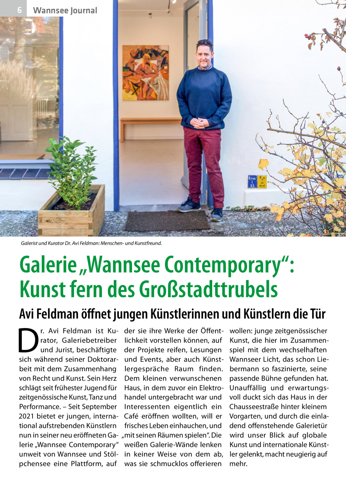 6  Wannsee Journal  Galerist und Kurator Dr. Avi Feldman: Menschen- und Kunstfreund.  Galerie „Wannsee Contemporary“: Kunst fern des Großstadttrubels Avi Feldman öffnet jungen Künstlerinnen und Künstlern die Tür  D  r.  Avi Feldman ist Ku­ rator, Galeriebetreiber und Jurist, beschäftigte sich während seiner Doktorar­ beit mit dem Zusammenhang von Recht und Kunst. Sein Herz schlägt seit frühester Jugend für zeitgenössische Kunst, Tanz und Performance. – Seit September 2021 bietet er jungen, interna­ tional aufstrebenden Künstlern nun in seiner neu eröffneten Ga­ lerie „Wannsee ­Contemporary“ unweit von Wannsee und Stöl­ pchensee eine Plattform, auf  der sie ihre Werke der Öffent­ lichkeit vorstellen können, auf der Projekte reifen, Lesungen und Events, aber auch Künst­ lergespräche Raum finden. Dem kleinen verwunschenen Haus, in dem zuvor ein Elektro­ handel untergebracht war und Interessenten eigentlich ein Café eröffnen wollten, will er frisches Leben einhauchen, und „mit seinen Räumen spielen“. Die weißen Galerie-Wände lenken in keiner Weise von dem ab, was sie schmucklos offerieren  wollen: junge zeitgenössischer Kunst, die hier im Zusammen­ spiel mit dem wechselhaften Wannseer Licht, das schon Lie­ bermann so faszinierte, seine passende Bühne gefunden hat. Unauffällig und erwartungs­ voll duckt sich das Haus in der Chausseestraße hinter kleinem Vorgarten, und durch die einla­ dend offenstehende Galerietür wird unser Blick auf globale Kunst und internationale Künst­ ler gelenkt, macht neugierig auf mehr.