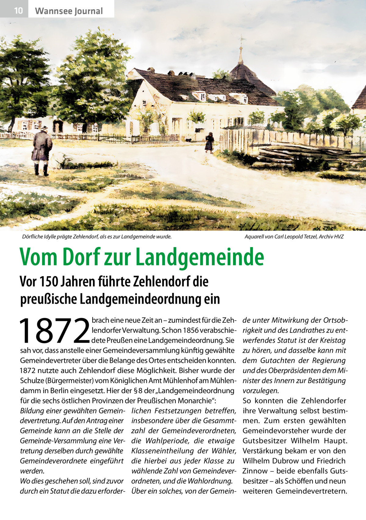 10  Wannsee Journal  Dörfliche Idylle prägte Zehlendorf, als es zur Landgemeinde wurde. �  Aquarell von Carl Leopold Tetzel, Archiv HVZ  Vom Dorf zur Landgemeinde Vor 150 Jahren führte Zehlendorf die preußische Landgemeindeordnung ein  1872  brach eine neue Zeit an – zumindest für die Zehlendorfer Verwaltung. Schon 1856 verabschiedete Preußen eine Landgemeindeordnung. Sie sah vor, dass anstelle einer Gemeindeversammlung künftig gewählte Gemeindevertreter über die Belange des Ortes entscheiden konnten. 1872 nutzte auch Zehlendorf diese Möglichkeit. Bisher wurde der Schulze (Bürgermeister) vom Königlichen Amt Mühlenhof am Mühlendamm in Berlin eingesetzt. Hier der § 8 der „Landgemeindeordnung für die sechs östlichen Provinzen der Preußischen Monarchie“: Bildung einer gewählten Gemein- lichen Festsetzungen betreffen, devertretung. Auf den Antrag einer insbesondere über die GesammtGemeinde kann an die Stelle der zahl der Gemeindeverordneten, Gemeinde-Versammlung eine Ver- die Wahlperiode, die etwaige tretung derselben durch gewählte Klasseneintheilung der Wähler, Gemeindeverordnete eingeführt die hierbei aus jeder Klasse zu werden. wählende Zahl von GemeindeverWo dies geschehen soll, sind zuvor ordneten, und die Wahlordnung. durch ein Statut die dazu erforder- Über ein solches, von der Gemein de unter Mitwirkung der Ortsobrigkeit und des Landrathes zu entwerfendes Statut ist der Kreistag zu hören, und dasselbe kann mit dem Gutachten der Regierung und des Oberpräsidenten dem Minister des Innern zur Bestätigung vorzulegen. So konnten die Zehlendorfer ihre Verwaltung selbst bestimmen. Zum ersten gewählten Gemeindevorsteher wurde der Gutsbesitzer Wilhelm Haupt. Verstärkung bekam er von den Wilhelm Dubrow und Friedrich Zinnow – beide ebenfalls Gutsbesitzer – als Schöffen und neun weiteren Gemeindevertretern.