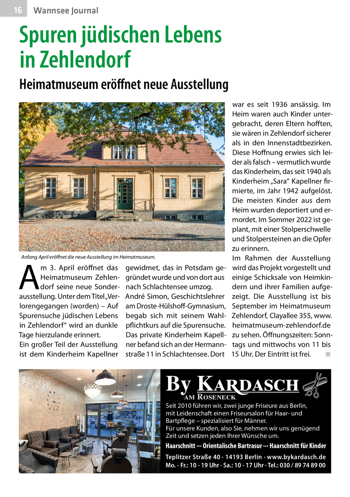 16  Wannsee Journal  Spuren jüdischen Lebens in Zehlendorf Heimatmuseum eröffnet neue Ausstellung  Anfang April eröffnet die neue Ausstellung im Heimatmuseum.  A  m 3.  April eröffnet das Heimatmuseum Zehlendorf seine neue Sonderausstellung. Unter dem Titel „Verlorengegangen (worden) – Auf Spurensuche jüdischen Lebens in Zehlendorf“ wird an dunkle Tage hierzulande erinnert. Ein großer Teil der Ausstellung ist dem Kinderheim Kapellner  gewidmet, das in Potsdam gegründet wurde und von dort aus nach Schlachtensee umzog. André Simon, Geschichtslehrer am Droste-Hülshoff-Gymnasium, begab sich mit seinem Wahlpflichtkurs auf die Spurensuche. Das private Kinderheim Kapellner befand sich an der Hermannstraße 11 in Schlachtensee. Dort  war es seit 1936 ansässig. Im Heim waren auch Kinder untergebracht, deren Eltern hofften, sie wären in Zehlendorf sicherer als in den Innenstadtbezirken. Diese Hoffnung erwies sich leider als falsch – vermutlich wurde das Kinderheim, das seit 1940 als Kinderheim „Sara“ Kapellner firmierte, im Jahr 1942 aufgelöst. Die meisten Kinder aus dem Heim wurden deportiert und ermordet. Im Sommer 2022 ist geplant, mit einer Stolperschwelle und Stolpersteinen an die Opfer zu erinnern. Im Rahmen der Ausstellung wird das Projekt vorgestellt und einige Schicksale von Heimkindern und ihrer Familien aufgezeigt. Die Ausstellung ist bis September im Heimatmuseum Zehlendorf, Clayallee 355, www. heimatmuseum-zehlendorf.de zu sehen. Öffnungszeiten: Sonntags und mittwochs von 11 bis 15 Uhr. Der Eintritt ist frei.� ◾  By Kardasch am Roseneck  Seit 2010 führen wir, zwei junge Friseure aus Berlin, mit Leidenschaft einen Friseursalon für Haar- und Bartpflege – spezialisiert für Männer. Für unsere Kunden, also Sie, nehmen wir uns genügend Zeit und setzen jeden Ihrer Wünsche um.  Haarschnitt ··· Orientalische Bartrasur ··· Haarschnitt für Kinder Teplitzer Straße 40 · 14193 Berlin · www.bykardasch.de Mo. - Fr.: 10 - 19 Uhr · Sa.: 10 - 17 Uhr · Tel.: 030 / 89 74 89 00