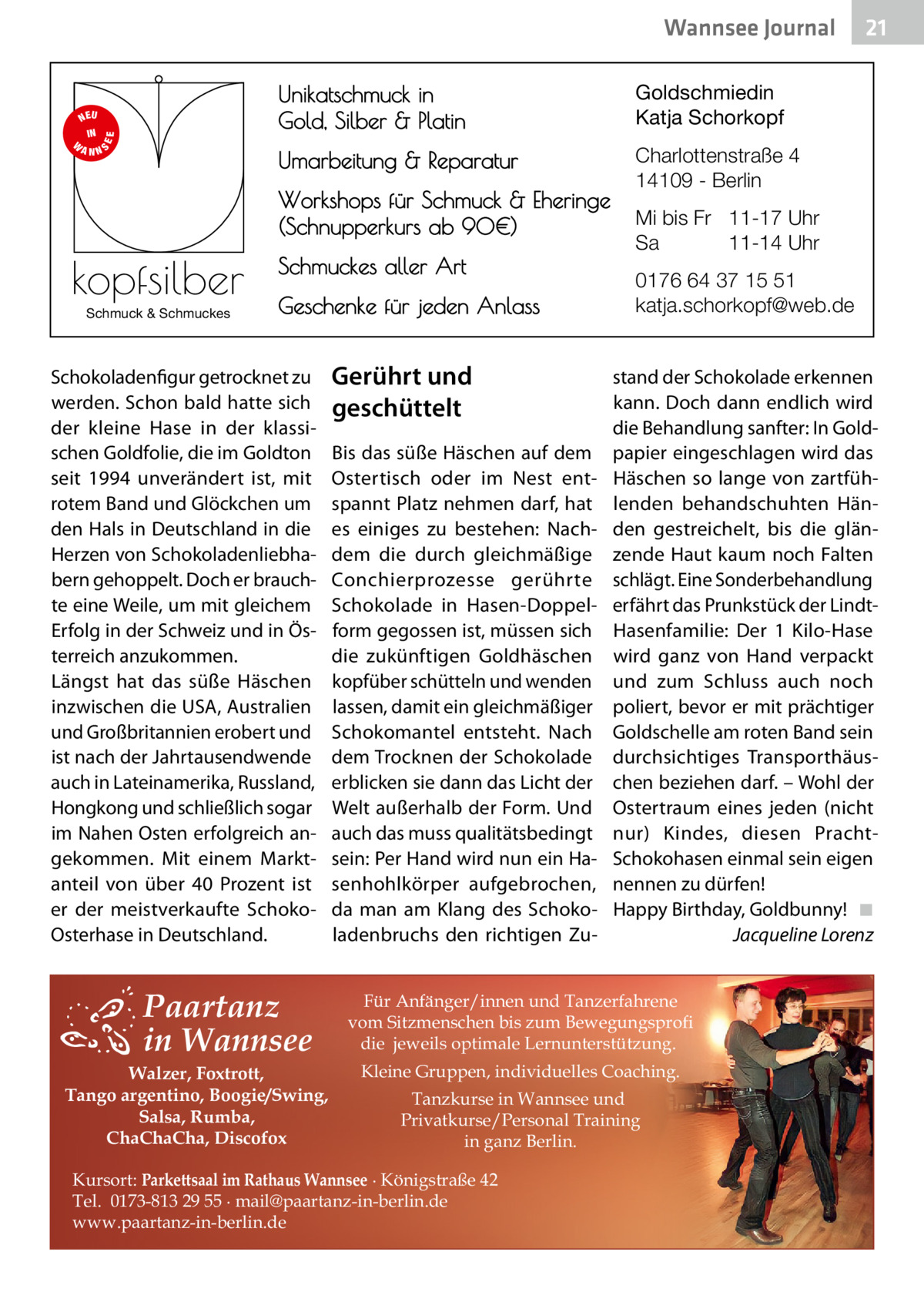 Wannsee Journal  S  EE  NEU IN W ANN  Unikatschmuck in Gold, Silber & Platin  Goldschmiedin Katja Schorkopf  Umarbeitung & Reparatur  Charlottenstraße 4 14109 - Berlin  Workshops für Schmuck & Eheringe (Schnupperkurs ab 90€)  kopfsilber Schmuck & Schmuckes  Schmuckes aller Art Geschenke für jeden Anlass  Schokoladenfigur getrocknet zu werden. Schon bald hatte sich der kleine Hase in der klassischen Goldfolie, die im Goldton seit 1994 unverändert ist, mit rotem Band und Glöckchen um den Hals in Deutschland in die Herzen von Schokoladenliebhabern gehoppelt. Doch er brauchte eine Weile, um mit gleichem Erfolg in der Schweiz und in Österreich anzukommen. Längst hat das süße Häschen inzwischen die USA, Australien und Großbritannien erobert und ist nach der Jahrtausendwende auch in Lateinamerika, Russland, Hongkong und schließlich sogar im Nahen Osten erfolgreich angekommen. Mit einem Marktanteil von über 40  Prozent ist er der meistverkaufte SchokoOsterhase in Deutschland.  Paartanz in Wannsee  Walzer, Foxtrott, Tango argentino, Boogie/Swing, Salsa, Rumba, ChaChaCha, Discofox  Gerührt und geschüttelt Bis das süße Häschen auf dem Ostertisch oder im Nest entspannt Platz nehmen darf, hat es einiges zu bestehen: Nachdem die durch gleichmäßige Conchierprozesse gerührte Schokolade in Hasen-Doppelform gegossen ist, müssen sich die zukünftigen Goldhäschen kopfüber schütteln und wenden lassen, damit ein gleichmäßiger Schokomantel entsteht. Nach dem Trocknen der Schokolade erblicken sie dann das Licht der Welt außerhalb der Form. Und auch das muss qualitätsbedingt sein: Per Hand wird nun ein Hasenhohlkörper aufgebrochen, da man am Klang des Schokoladenbruchs den richtigen Zu Mi bis Fr 11-17 Uhr Sa 11-14 Uhr 0176 64 37 15 51 katja.schorkopf@web.de stand der Schokolade erkennen kann. Doch dann endlich wird die Behandlung sanfter: In Goldpapier eingeschlagen wird das Häschen so lange von zartfühlenden behandschuhten Händen gestreichelt, bis die glänzende Haut kaum noch Falten schlägt. Eine Sonderbehandlung erfährt das Prunkstück der LindtHasenfamilie: Der 1  Kilo-Hase wird ganz von Hand verpackt und zum Schluss auch noch poliert, bevor er mit prächtiger Goldschelle am roten Band sein durchsichtiges Transporthäuschen beziehen darf. – Wohl der Ostertraum eines jeden (nicht nur) Kindes, diesen PrachtSchokohasen einmal sein eigen nennen zu dürfen! Happy Birthday, Goldbunny! ◾ Jacqueline Lorenz  Für Anfänger/innen und Tanzerfahrene vom Sitzmenschen bis zum Bewegungsprofi die jeweils optimale Lernunterstützung. Kleine Gruppen, individuelles Coaching. Tanzkurse in Wannsee und Privatkurse/Personal Training in ganz Berlin.  Kursort: Parkettsaal im Rathaus Wannsee ∙ Königstraße 42 Tel. 0173-813 29 55 ∙ mail@paartanz-in-berlin.de www.paartanz-in-berlin.de  21