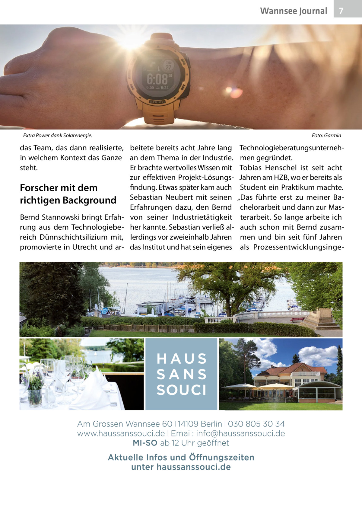 Wannsee Journal  Extra Power dank Solarenergie.  das Team, das dann realisierte, beitete bereits acht Jahre lang in welchem Kontext das Ganze an dem Thema in der Industrie. steht. Er brachte wertvolles Wissen mit zur effektiven Projekt-Lösungsfindung. Etwas später kam auch Forscher mit dem richtigen Background Sebastian Neubert mit seinen Erfahrungen dazu, den Bernd Bernd Stannowski bringt Erfah- von seiner Industrietätigkeit rung aus dem Technologiebe- her kannte. Sebastian verließ alreich Dünnschichtsilizium mit, lerdings vor zweieinhalb Jahren promovierte in Utrecht und ar- das Institut und hat sein eigenes  7  Foto: Garmin  Technologieberatungsunternehmen gegründet. Tobias Henschel ist seit acht Jahren am HZB, wo er bereits als Student ein Praktikum machte. „Das führte erst zu meiner Bachelorarbeit und dann zur Masterarbeit. So lange arbeite ich auch schon mit Bernd zusammen und bin seit fünf Jahren als Prozessentwicklungsing