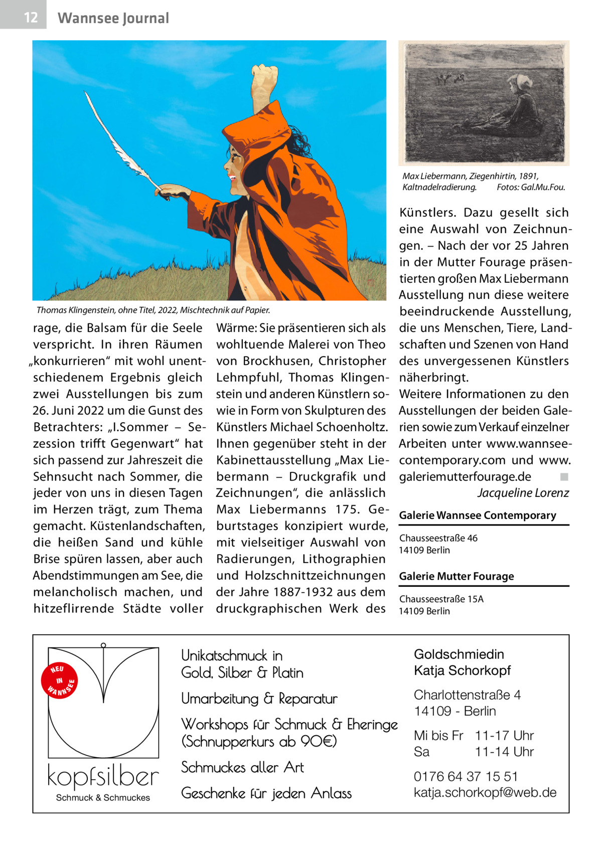 12  Wannsee Journal  Max Liebermann, Ziegenhirtin, 1891, Kaltnadelradierung.� Fotos: Gal.Mu.Fou.  Thomas Klingenstein, ohne Titel, 2022, Mischtechnik auf Papier.  rage, die Balsam für die Seele verspricht. In ihren Räumen „konkurrieren“ mit wohl unentschiedenem Ergebnis gleich zwei Ausstellungen bis zum 26. Juni 2022 um die Gunst des Betrachters: „I.Sommer – Sezession trifft Gegenwart“ hat sich passend zur Jahreszeit die Sehnsucht nach Sommer, die jeder von uns in diesen Tagen im Herzen trägt, zum Thema gemacht. Küstenlandschaften, die heißen Sand und kühle Brise spüren lassen, aber auch Abendstimmungen am See, die melancholisch machen, und hitzeflirrende Städte voller  S  EE  NEU IN W ANN  Wärme: Sie präsentieren sich als wohltuende Malerei von Theo von Brockhusen, Christopher Lehmpfuhl, Thomas Klingenstein und anderen Künstlern sowie in Form von Skulpturen des Künstlers Michael Schoenholtz. Ihnen gegenüber steht in der Kabinettausstellung „Max Liebermann – Druckgrafik und Zeichnungen“, die anlässlich Max Liebermanns 175.  Ge- Galerie Wannsee Contemporary burtstages konzipiert wurde, mit vielseitiger Auswahl von Chausseestraße 46 14109 Berlin Radierungen, Lithographien und Holzschnittzeichnungen Galerie Mutter Fourage der Jahre 1887-1932 aus dem Chausseestraße 15A druckgraphischen Werk des 14109 Berlin  Unikatschmuck in Gold, Silber & Platin  Goldschmiedin Katja Schorkopf  Umarbeitung & Reparatur  Charlottenstraße 4 14109 - Berlin  Workshops für Schmuck & Eheringe (Schnupperkurs ab 90€)  kopfsilber Schmuck & Schmuckes  Künstlers. Dazu gesellt sich eine Auswahl von Zeichnungen. – Nach der vor 25 Jahren in der Mutter Fourage präsentierten großen Max Liebermann Ausstellung nun diese weitere beeindruckende Ausstellung, die uns Menschen, Tiere, Landschaften und Szenen von Hand des unvergessenen Künstlers näherbringt. Weitere Informationen zu den Ausstellungen der beiden Galerien sowie zum Verkauf einzelner Arbeiten unter www.wannseecontemporary.com und www. galeriemutterfourage.de� ◾ � Jacqueline Lorenz  Schmuckes aller Art Geschenke für jeden Anlass  Mi bis Fr 11-17 Uhr Sa 11-14 Uhr 0176 64 37 15 51 katja.schorkopf@web.de