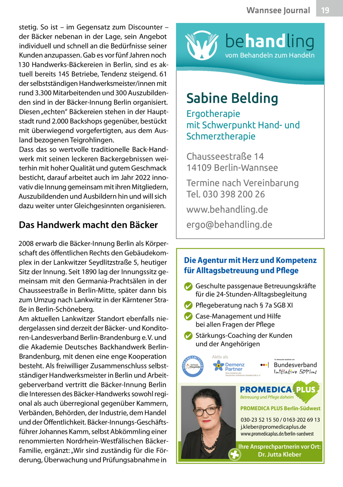 Wannsee Journal  Das Handwerk macht den Bäcker  vom Behandeln zum Handeln  Sabine Belding Ergotherapie mit Schwerpunkt Hand- und Schmerztherapie Chausseestraße 14 14109 Berlin-Wannsee Termine nach Vereinbarung Tel. 030 398 200 26 www.behandling.de ergo@behandling.de  Die Agentur mit Herz und Kompetenz für Alltagsbetreuung und Pflege ✔ Geschulte passgenaue Betreuungskräfte für die 24-Stunden-Alltagsbegleitung ✔ Pflegeberatung nach § 7a SGB XI ✔ Case-Management und Hilfe bei allen Fragen der Pflege ✔ Stärkungs-Coaching der Kunden und der Angehörigen ND  Aktiv als  SMIT GL IED •  2008 erwarb die Bäcker-Innung Berlin als Körperschaft des öffentlichen Rechts den Gebäudekomplex in der Lankwitzer Seydlitzstraße 5, heutiger Sitz der Innung. Seit 1890 lag der Innungssitz gemeinsam mit den Germania-Prachtsälen in der Chausseestraße in Berlin-Mitte, später dann bis zum Umzug nach Lankwitz in der Kärntener Straße in Berlin-Schöneberg. Am aktuellen Lankwitzer Standort ebenfalls niedergelassen sind derzeit der Bäcker- und Konditoren-Landesverband Berlin-Brandenburg e. V. und die Akademie Deutsches Backhandwerk BerlinBrandenburg, mit denen eine enge Kooperation besteht. Als freiwilliger Zusammenschluss selbstständiger Handwerksmeister in Berlin und Arbeitgeberverband vertritt die Bäcker-Innung Berlin die Interessen des Bäcker-Handwerks sowohl regional als auch überregional gegenüber Kammern, Verbänden, Behörden, der Industrie, dem Handel und der Öffentlichkeit. Bäcker-Innungs-Geschäftsführer Johannes Kamm, selbst Abkömmling einer renommierten Nordrhein-Westfälischen BäckerFamilie, ergänzt: „Wir sind zuständig für die Förderung, Überwachung und Prüfungsabnahme in  behandling  • VERBA  stetig. So ist – im Gegensatz zum Discounter – der Bäcker nebenan in der Lage, sein Angebot individuell und schnell an die Bedürfnisse seiner Kunden anzupassen. Gab es vor fünf Jahren noch 130 Handwerks-Bäckereien in Berlin, sind es aktuell bereits 145 Betriebe, Tendenz steigend. 61 der selbstständigen Handwerksmeister/innen mit rund 3.300 Mitarbeitenden und 300 Auszubildenden sind in der Bäcker-Innung Berlin organisiert. Diesen „echten“ Bäckereien stehen in der Hauptstadt rund 2.000 Backshops gegenüber, bestückt mit überwiegend vorgefertigten, aus dem Ausland bezogenen Teigrohlingen. Dass das so wertvolle traditionelle Back-Handwerk mit seinen leckeren Backergebnissen weiterhin mit hoher Qualität und gutem Geschmack besticht, darauf arbeitet auch im Jahr 2022 innovativ die Innung gemeinsam mit ihren Mitgliedern, Auszubildenden und Ausbildern hin und will sich dazu weiter unter Gleichgesinnten organisieren.  PROMEDICA PLUS Berlin-Südwest  030-23 52 15 50 / 0163-202 69 13 j.kleber@promedicaplus.de www.promedicaplus.de/berlin-suedwest  Ihre Ansprechpartnerin vor Ort: Dr. Jutta Kleber  19