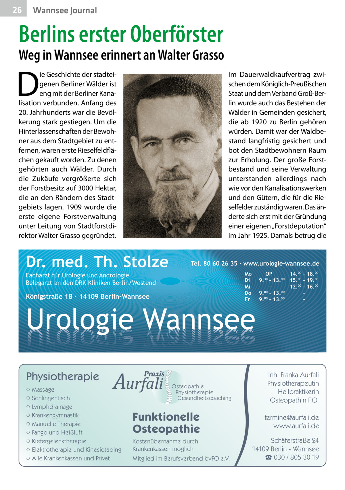 26  Gesundheit Wannsee Journal  Berlins erster Oberförster  Weg in Wannsee erinnert an Walter Grasso  D  ie Geschichte der stadteigenen Berliner Wälder ist eng mit der Berliner Kanalisation verbunden. Anfang des 20. Jahrhunderts war die Bevölkerung stark gestiegen. Um die Hinterlassenschaften der Bewohner aus dem Stadtgebiet zu entfernen, waren erste Rieselfeldflächen gekauft worden. Zu denen gehörten auch Wälder. Durch die Zukäufe vergrößerte sich der Forstbesitz auf 3000 Hektar, die an den Rändern des Stadtgebiets lagen. 1909 wurde die erste eigene Forstverwaltung unter Leitung von Stadtforstdirektor Walter Grasso gegründet.  Im Dauerwaldkaufvertrag zwischen dem Königlich-Preußischen Staat und dem Verband Groß-Berlin wurde auch das Bestehen der Wälder in Gemeinden gesichert, die ab 1920 zu Berlin gehören würden. Damit war der Waldbestand langfristig gesichert und bot den Stadtbewohnern Raum zur Erholung. Der große Forstbestand und seine Verwaltung unterstanden allerdings nach wie vor den Kanalisationswerken und den Gütern, die für die Rieselfelder zuständig waren. Das änderte sich erst mit der Gründung einer eigenen „Forstdeputation“ im Jahr 1925. Damals betrug die  Dr. med. Th. Stolze  Tel. 80 60 26 35 ∙ www.urologie-wannsee.de Mo Di Mi Do Fr  Facharzt für Urologie und Andrologie Belegarzt an den DRK Kliniken Berlin/Westend  Königstraße 18 ∙ 14109 Berlin-Wannsee  –  Urologie Wannsee Physiotherapie ○ Massage ○ Schlingentisch ○ Lymphdrainage ○ Krankengymnastik ○ Manuelle Therapie ○ Fango und Heißluft ○ Kiefergelenktherapie ○ Elektrotherapie und Kinesiotaping ○ Alle Krankenkassen und Privat  Osteopathie Physiotherapie Gesundheitscoaching  Funktionelle Osteopathie Kostenübernahme durch Krankenkassen möglich Mitglied im Berufsverband bvFO e.V.  OP 14.00 – 18.00 9.30 – 13.00 15.00 – 19.00 – 12.00 – 16.00 9.00 – 13.00 – 00 00 9. – 13. –  Inh. Franka Aurfali Physiotherapeutin Heilpraktikerin Osteopathin F.O. termine@aurfali.de www.aurfali.de Schäferstraße 24 14109 Berlin - Wannsee ☎ 030 / 805 30 19