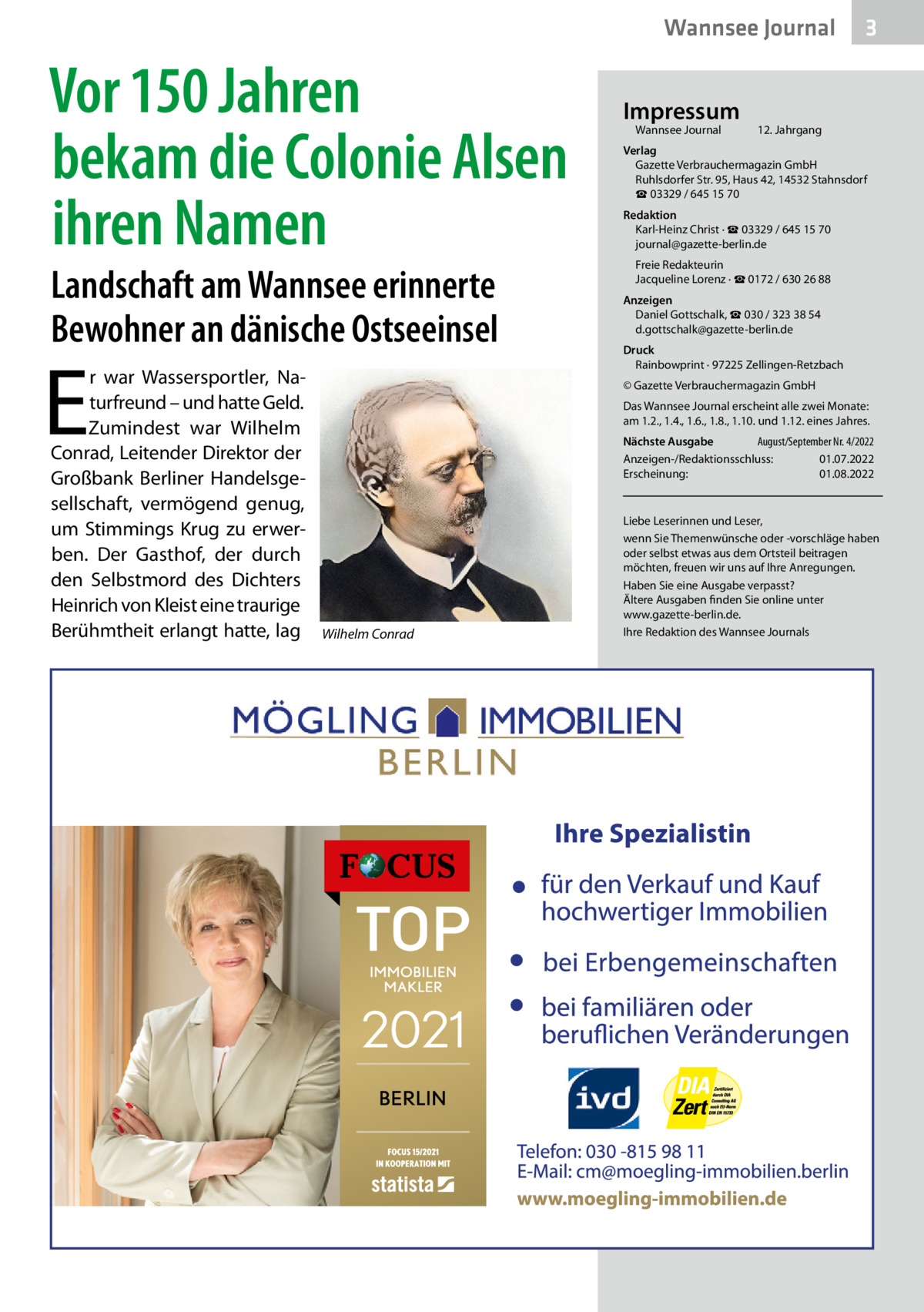 Wannsee Journal  Vor 150 Jahren bekam die Colonie Alsen ihren Namen Landschaft am Wannsee erinnerte Bewohner an dänische Ostseeinsel  E  r war Wassersportler, Naturfreund – und hatte Geld. Zumindest war Wilhelm Conrad, Leitender Direktor der Großbank Berliner Handelsgesellschaft, vermögend genug, um Stimmings Krug zu erwerben. Der Gasthof, der durch den Selbstmord des Dichters Heinrich von Kleist eine traurige Berühmtheit erlangt hatte, lag  Impressum Wannsee Journal	  3  12. Jahrgang  Verlag Gazette Verbrauchermagazin GmbH Ruhlsdorfer Str. 95, Haus 42, 14532 Stahnsdorf ☎ 03329 / 645 15 70 Redaktion Karl-Heinz Christ · ☎ 03329 / 645 15 70 journal@gazette-berlin.de Freie Redakteurin Jacqueline Lorenz · ☎ 0172 / 630 26 88 Anzeigen Daniel Gottschalk, ☎ 030 / 323 38 54 d.gottschalk@gazette-berlin.de Druck Rainbowprint · 97225 Zellingen-Retzbach © Gazette Verbrauchermagazin GmbH Das Wannsee Journal erscheint alle zwei Monate: am 1.2., 1.4., 1.6., 1.8., 1.10. und 1.12. eines Jahres. Nächste Ausgabe 	 August/September Nr. 4/2022 Anzeigen-/Redaktionsschluss:	01.07.2022 Erscheinung:	01.08.2022  Wilhelm Conrad  Liebe Leserinnen und Leser, wenn Sie Themenwünsche oder -vorschläge haben oder selbst etwas aus dem Ortsteil beitragen möchten, freuen wir uns auf Ihre Anregungen. Haben Sie eine Ausgabe verpasst? Ältere Ausgaben finden Sie online unter www.gazette-berlin.de. Ihre Redaktion des Wannsee Journals