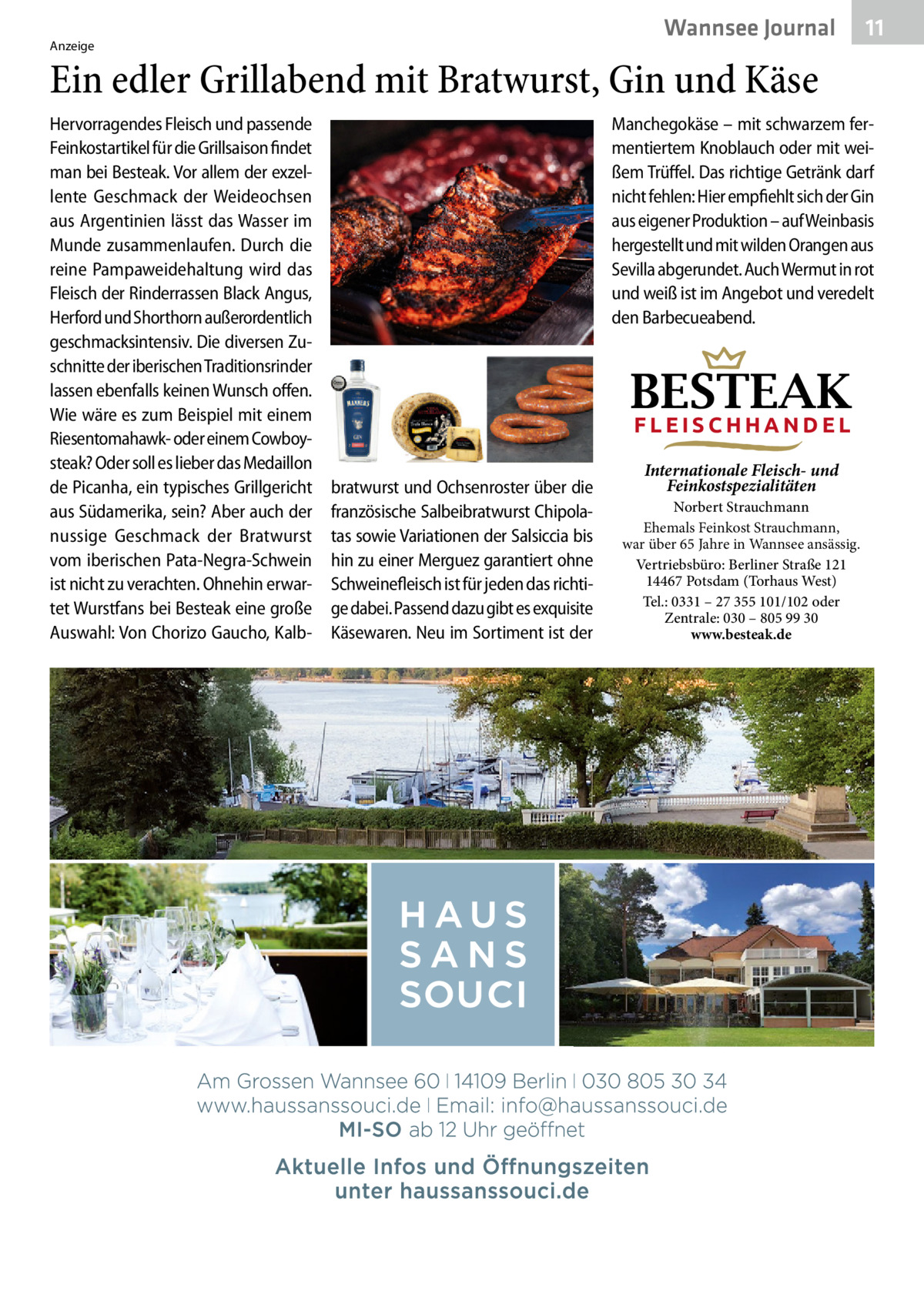 Wannsee Gesundheit Journal  Anzeige  11  Ein edler Grillabend mit Bratwurst, Gin und Käse Hervorragendes Fleisch und passende Feinkostartikel für die Grillsaison findet man bei Besteak. Vor allem der exzellente Geschmack der Weideochsen aus Argentinien lässt das Wasser im Munde zusammenlaufen. Durch die reine Pampaweidehaltung wird das Fleisch der Rinderrassen Black Angus, Herford und Shorthorn außerordentlich geschmacksintensiv. Die diversen Zuschnitte der iberischen Traditionsrinder lassen ebenfalls keinen Wunsch offen. Wie wäre es zum Beispiel mit einem Riesentomahawk- oder einem Cowboysteak? Oder soll es lieber das Medaillon de Picanha, ein typisches Grillgericht aus Südamerika, sein? Aber auch der nussige Geschmack der Bratwurst vom iberischen Pata-Negra-Schwein ist nicht zu verachten. Ohnehin erwartet Wurstfans bei Besteak eine große Auswahl: Von Chorizo Gaucho, Kalb Manchegokäse – mit schwarzem fermentiertem Knoblauch oder mit weißem Trüffel. Das richtige Getränk darf nicht fehlen: Hier empfiehlt sich der Gin aus eigener Produktion – auf Weinbasis hergestellt und mit wilden Orangen aus Sevilla abgerundet. Auch Wermut in rot und weiß ist im Angebot und veredelt den Barbecueabend.  BESTEAK FLEISCHHANDEL  bratwurst und Ochsenroster über die französische Salbeibratwurst Chipolatas sowie Variationen der Salsiccia bis hin zu einer Merguez garantiert ohne Schweinefleisch ist für jeden das richtige dabei. Passend dazu gibt es exquisite Käsewaren. Neu im Sortiment ist der  Internationale Fleisch- und Feinkostspezialitäten  Norbert Strauchmann Ehemals Feinkost Strauchmann, war über 65 Jahre in Wannsee ansässig. Vertriebsbüro: Berliner Straße 121 14467 Potsdam (Torhaus West) Tel.: 0331 – 27 355 101/102 oder Zentrale: 030 – 805 99 30 www.besteak.de