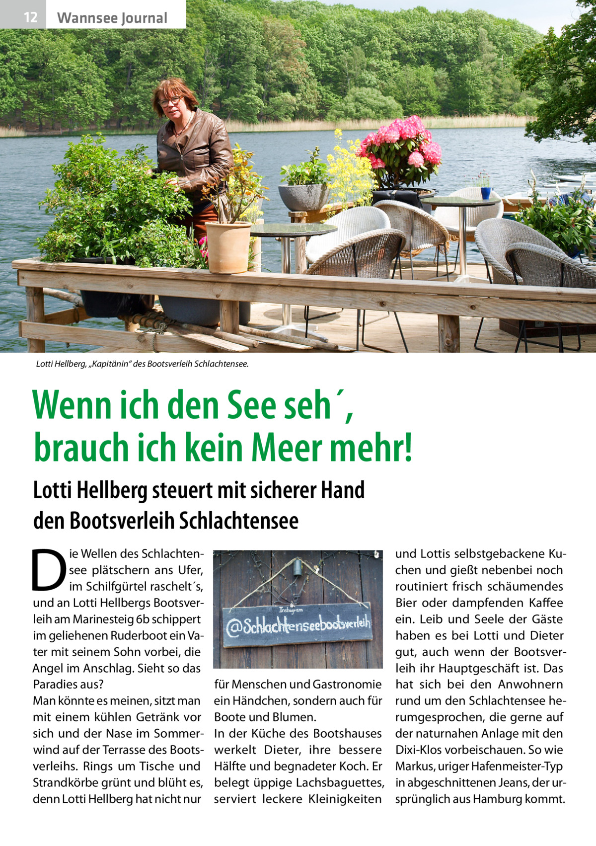 12  Wannsee Journal  Lotti Hellberg, „Kapitänin“ des Bootsverleih Schlachtensee.  Wenn ich den See seh´, brauch ich kein Meer mehr! Lotti Hellberg steuert mit sicherer Hand den Bootsverleih Schlachtensee  D  ie Wellen des Schlachtensee plätschern ans Ufer, im Schilfgürtel raschelt´s, und an Lotti Hellbergs Bootsverleih am Marinesteig 6b schippert im geliehenen Ruderboot ein Vater mit seinem Sohn vorbei, die Angel im Anschlag. Sieht so das Paradies aus? Man könnte es meinen, sitzt man mit einem kühlen Getränk vor sich und der Nase im Sommerwind auf der Terrasse des Bootsverleihs. Rings um Tische und Strandkörbe grünt und blüht es, denn Lotti Hellberg hat nicht nur  und Lottis selbstgebackene Kuchen und gießt nebenbei noch routiniert frisch schäumendes Bier oder dampfenden Kaffee ein. Leib und Seele der Gäste haben es bei Lotti und Dieter gut, auch wenn der Bootsverleih ihr Hauptgeschäft ist. Das für Menschen und Gastronomie hat sich bei den Anwohnern ein Händchen, sondern auch für rund um den Schlachtensee herumgesprochen, die gerne auf Boote und Blumen. In der Küche des Bootshauses der naturnahen Anlage mit den werkelt Dieter, ihre bessere Dixi-Klos vorbeischauen. So wie Hälfte und begnadeter Koch. Er Markus, uriger Hafenmeister-Typ belegt üppige Lachsbaguettes, in abgeschnittenen Jeans, der urserviert leckere Kleinigkeiten sprünglich aus Hamburg kommt.