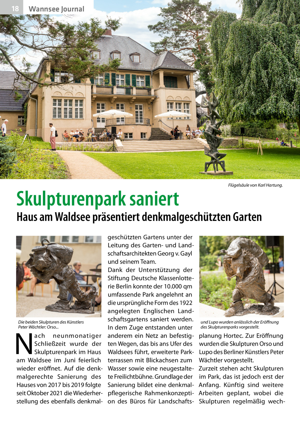 18  Wannsee Journal  Skulpturenpark saniert  Flügelsäule von Karl Hartung.  Haus am Waldsee präsentiert denkmalgeschützten Garten  Die beiden Skulpturen des Künstlers Peter Wächtler: Orso...  N  ach neunmonatiger Schließzeit wurde der Skulpturenpark im Haus am Waldsee im Juni feierlich wieder eröffnet. Auf die denkmalgerechte Sanierung des Hauses von 2017 bis 2019 folgte seit Oktober 2021 die Wiederherstellung des ebenfalls denkmal geschützten Gartens unter der Leitung des Garten- und Landschaftsarchitekten Georg v. Gayl und seinem Team. Dank der Unterstützung der Stiftung Deutsche Klassenlotterie Berlin konnte der 10.000 qm umfassende Park angelehnt an die ursprüngliche Form des 1922 angelegten Englischen Landschaftsgartens saniert werden. In dem Zuge entstanden unter anderem ein Netz an befestigten Wegen, das bis ans Ufer des Waldsees führt, erweiterte Parkterrassen mit Blickachsen zum Wasser sowie eine neugestaltete Freilichtbühne. Grundlage der Sanierung bildet eine denkmalpflegerische Rahmenkonzeption des Büros für Landschafts und Lupo wurden anlässlich der Eröffnung des Skulpturenparks vorgestellt.  planung Hortec. Zur Eröffnung wurden die Skulpturen Orso und Lupo des Berliner Künstlers Peter Wächtler vorgestellt. Zurzeit stehen acht Skulpturen im Park, das ist jedoch erst der Anfang. Künftig sind weitere Arbeiten geplant, wobei die Skulpturen regelmäßig wec