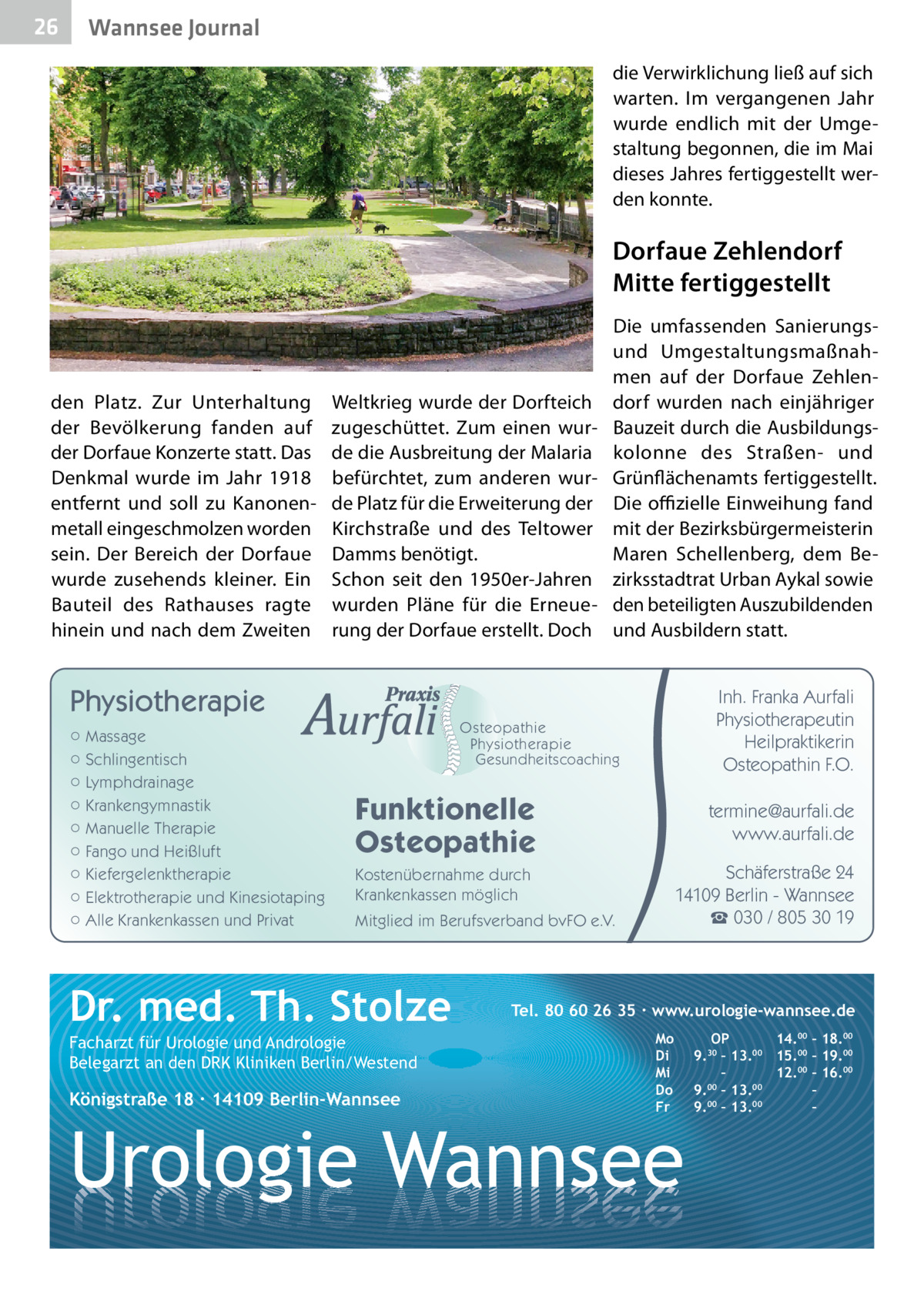 26  Gesundheit Wannsee Journal die Verwirklichung ließ auf sich warten. Im vergangenen Jahr wurde endlich mit der Umgestaltung begonnen, die im Mai dieses Jahres fertiggestellt werden konnte.  Dorfaue Zehlendorf Mitte fertiggestellt  den Platz. Zur Unterhaltung der Bevölkerung fanden auf der Dorf­aue Konzerte statt. Das Denkmal wurde im Jahr 1918 entfernt und soll zu Kanonenmetall eingeschmolzen worden sein. Der Bereich der Dorfaue wurde zusehends kleiner. Ein Bauteil des Rathauses ragte hinein und nach dem Zweiten  Weltkrieg wurde der Dorfteich zugeschüttet. Zum einen wurde die Ausbreitung der Malaria befürchtet, zum anderen wurde Platz für die Erweiterung der Kirchstraße und des Teltower Damms benötigt. Schon seit den 1950er-Jahren wurden Pläne für die Erneuerung der Dorfaue erstellt. Doch  Die umfassenden Sanierungsund Umgestaltungsmaßnahmen auf der Dorfaue Zehlendorf wurden nach einjähriger Bauzeit durch die Ausbildungskolonne des Straßen- und Grünflächenamts fertiggestellt. Die offizielle Einweihung fand mit der Bezirksbürgermeisterin Maren Schellenberg, dem Bezirksstadtrat Urban Aykal sowie den beteiligten Auszubildenden und Ausbildern statt.  Physiotherapie ○ Massage ○ Schlingentisch ○ Lymphdrainage ○ Krankengymnastik ○ Manuelle Therapie ○ Fango und Heißluft ○ Kiefergelenktherapie ○ Elektrotherapie und Kinesiotaping ○ Alle Krankenkassen und Privat  Inh. Franka Aurfali Physiotherapeutin Heilpraktikerin Osteopathin F.O.  Osteopathie Physiotherapie Gesundheitscoaching  Funktionelle Osteopathie  termine@aurfali.de www.aurfali.de Schäferstraße 24 14109 Berlin - Wannsee ☎ 030 / 805 30 19  Kostenübernahme durch Krankenkassen möglich Mitglied im Berufsverband bvFO e.V.  Dr. med. Th. Stolze Facharzt für Urologie und Andrologie Belegarzt an den DRK Kliniken Berlin/Westend  Königstraße 18 ∙ 14109 Berlin-Wannsee  Tel. 80 60 26 35 ∙ www.urologie-wannsee.de Mo Di Mi Do Fr  Urologie Wannsee  OP 14.00 – 18.00 9.30 – 13.00 15.00 – 19.00 – 12.00 – 16.00 9.00 – 13.00 – 9.00 – 13.00 – –