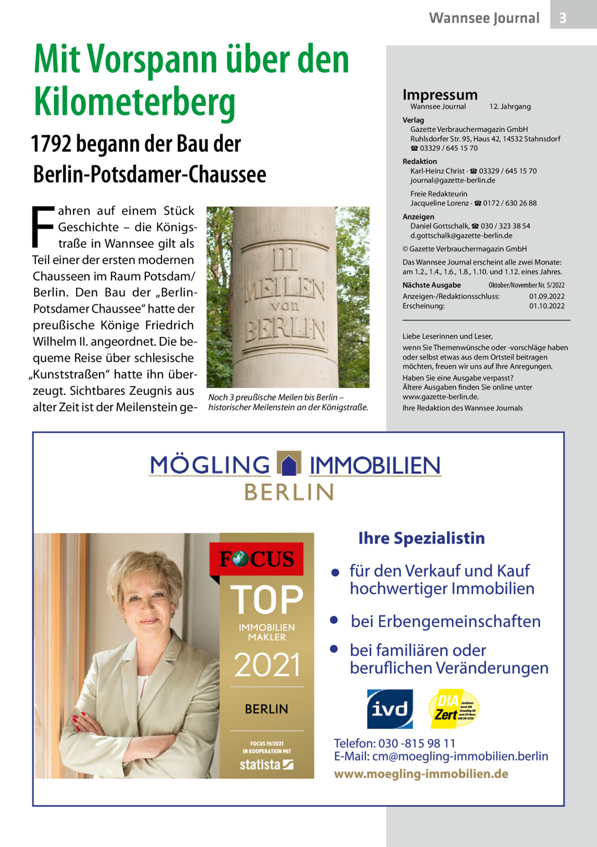 Wannsee Journal  Mit Vorspann über den Kilometerberg 1792 begann der Bau der Berlin-Potsdamer-Chaussee  F  ahren auf einem Stück Geschichte – die Königstraße in Wannsee gilt als Teil einer der ersten modernen Chausseen im Raum Potsdam/ Berlin. Den Bau der „BerlinPotsdamer Chaussee“ hatte der preußische Könige Friedrich Wilhelm II. angeordnet. Die bequeme Reise über schlesische „Kunststraßen“ hatte ihn überzeugt. Sichtbares Zeugnis aus alter Zeit ist der Meilenstein ge Impressum Wannsee Journal	  3  12. Jahrgang  Verlag Gazette Verbrauchermagazin GmbH Ruhlsdorfer Str. 95, Haus 42, 14532 Stahnsdorf ☎ 03329 / 645 15 70 Redaktion Karl-Heinz Christ · ☎ 03329 / 645 15 70 journal@gazette-berlin.de Freie Redakteurin Jacqueline Lorenz · ☎ 0172 / 630 26 88 Anzeigen Daniel Gottschalk, ☎ 030 / 323 38 54 d.gottschalk@gazette-berlin.de © Gazette Verbrauchermagazin GmbH Das Wannsee Journal erscheint alle zwei Monate: am 1.2., 1.4., 1.6., 1.8., 1.10. und 1.12. eines Jahres. Nächste Ausgabe 	 Oktober/November Nr. 5/2022 Anzeigen-/Redaktionsschluss:	01.09.2022 Erscheinung:	01.10.2022  Noch 3 preußische Meilen bis Berlin – historischer Meilenstein an der Königstraße.  Liebe Leserinnen und Leser, wenn Sie Themenwünsche oder -vorschläge haben oder selbst etwas aus dem Ortsteil beitragen möchten, freuen wir uns auf Ihre Anregungen. Haben Sie eine Ausgabe verpasst? Ältere Ausgaben finden Sie online unter www.gazette-berlin.de. Ihre Redaktion des Wannsee Journals