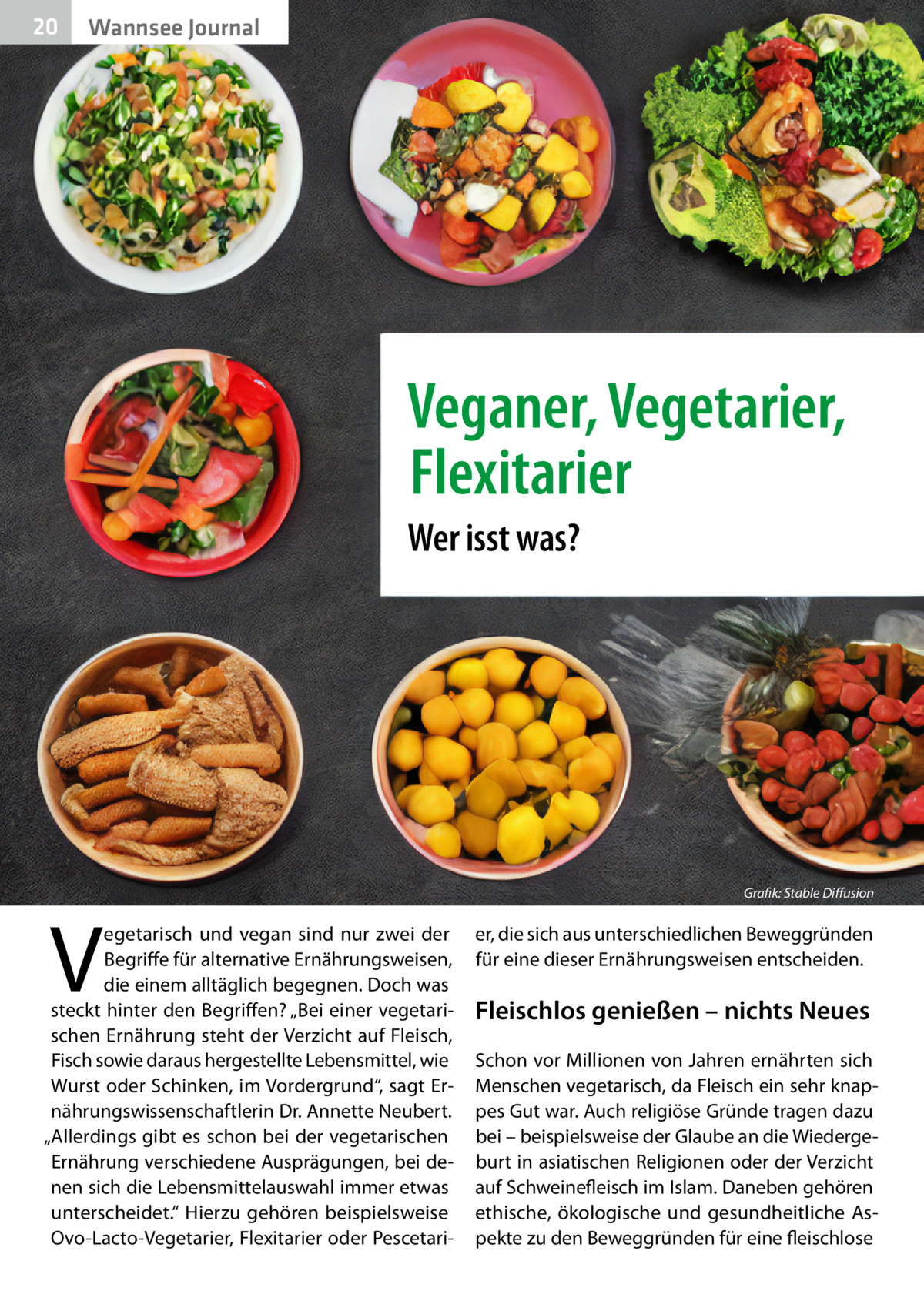 20  Gesundheit Wannsee Journal  Veganer, Vegetarier, Flexitarier Wer isst was?  V  egetarisch und vegan sind nur zwei der Begriffe für alternative Ernährungsweisen, die einem alltäglich begegnen. Doch was steckt hinter den Begriffen? „Bei einer vegetarischen Ernährung steht der Verzicht auf Fleisch, Fisch sowie daraus hergestellte Lebensmittel, wie Wurst oder Schinken, im Vordergrund“, sagt Ernährungswissenschaftlerin Dr. Annette Neubert. „Allerdings gibt es schon bei der vegetarischen Ernährung verschiedene Ausprägungen, bei denen sich die Lebensmittelauswahl immer etwas unterscheidet.“ Hierzu gehören beispielsweise Ovo-Lacto-Vegetarier, Flexitarier oder Pescetari Grafik: Stable Diffusion  er, die sich aus unterschiedlichen Beweggründen für eine dieser Ernährungsweisen entscheiden.  Fleischlos genießen – nichts Neues Schon vor Millionen von Jahren ernährten sich Menschen vegetarisch, da Fleisch ein sehr knappes Gut war. Auch religiöse Gründe tragen dazu bei – beispielsweise der Glaube an die Wiedergeburt in asiatischen Religionen oder der Verzicht auf Schweinefleisch im Islam. Daneben gehören ethische, ökologische und gesundheitliche Aspekte zu den Beweggründen für eine fleischlose