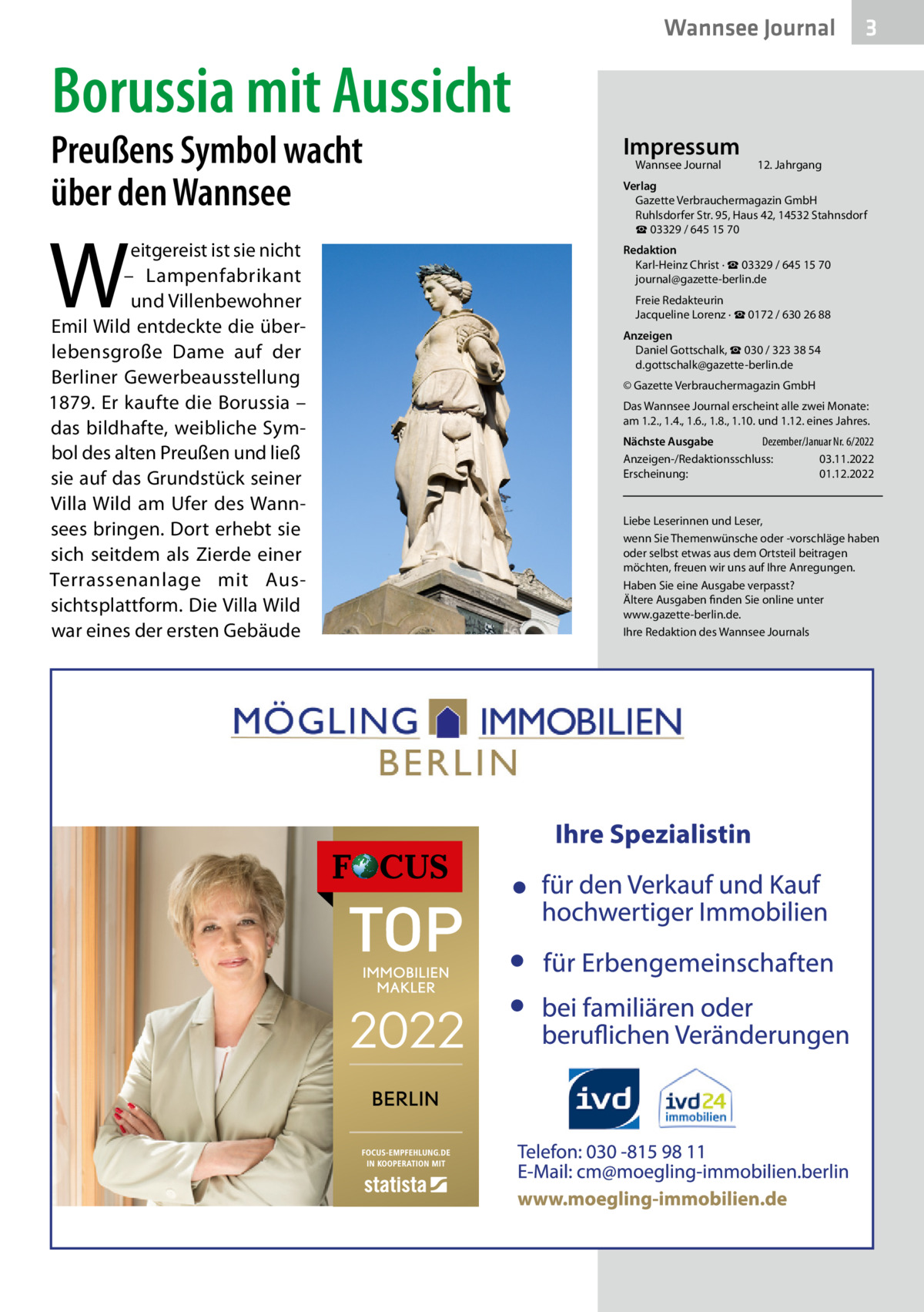 Wannsee Journal  3  Borussia mit Aussicht  Preußens Symbol wacht über den Wannsee  W  eitgereist ist sie nicht – Lampenfabrikant und Villenbewohner Emil Wild entdeckte die überlebensgroße Dame auf der Berliner Gewerbeausstellung 1879. Er kaufte die Borussia – das bildhafte, weibliche Symbol des alten Preußen und ließ sie auf das Grundstück seiner Villa Wild am Ufer des Wannsees bringen. Dort erhebt sie sich seitdem als Zierde einer Terrassenanlage mit Aussichtsplattform. Die Villa Wild war eines der ersten Gebäude  Impressum Wannsee Journal	  12. Jahrgang  Verlag Gazette Verbrauchermagazin GmbH Ruhlsdorfer Str. 95, Haus 42, 14532 Stahnsdorf ☎ 03329 / 645 15 70 Redaktion Karl-Heinz Christ · ☎ 03329 / 645 15 70 journal@gazette-berlin.de Freie Redakteurin Jacqueline Lorenz · ☎ 0172 / 630 26 88 Anzeigen Daniel Gottschalk, ☎ 030 / 323 38 54 d.gottschalk@gazette-berlin.de © Gazette Verbrauchermagazin GmbH Das Wannsee Journal erscheint alle zwei Monate: am 1.2., 1.4., 1.6., 1.8., 1.10. und 1.12. eines Jahres. Nächste Ausgabe 	 Dezember/Januar Nr. 6/2022 Anzeigen-/Redaktionsschluss:	03.11.2022 Erscheinung:	01.12.2022  Liebe Leserinnen und Leser, wenn Sie Themenwünsche oder -vorschläge haben oder selbst etwas aus dem Ortsteil beitragen möchten, freuen wir uns auf Ihre Anregungen. Haben Sie eine Ausgabe verpasst? Ältere Ausgaben finden Sie online unter www.gazette-berlin.de. Ihre Redaktion des Wannsee Journals