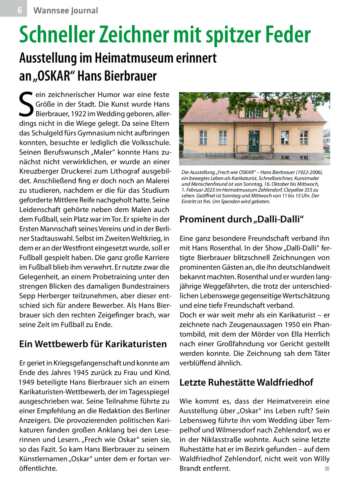 6  Wannsee Journal  Schneller Zeichner mit spitzer Feder Ausstellung im Heimatmuseum erinnert an „OSKAR“ Hans Bierbrauer  S  ein zeichnerischer Humor war eine feste Größe in der Stadt. Die Kunst wurde Hans Bierbrauer, 1922 im Wedding geboren, allerdings nicht in die Wiege gelegt. Da seine Eltern das Schulgeld fürs Gymnasium nicht aufbringen konnten, besuchte er lediglich die Volksschule. Seinen Berufswunsch „Maler“ konnte Hans zunächst nicht verwirklichen, er wurde an einer Kreuzberger Druckerei zum Lithograf ausgebildet. Anschließend fing er doch noch an Malerei zu studieren, nachdem er die für das Studium geforderte Mittlere Reife nachgeholt hatte. Seine Leidenschaft gehörte neben dem Malen auch dem Fußball, sein Platz war im Tor. Er spielte in der Ersten Mannschaft seines Vereins und in der Berliner Stadtauswahl. Selbst im Zweiten Weltkrieg, in dem er an der Westfront eingesetzt wurde, soll er Fußball gespielt haben. Die ganz große Karriere im Fußball blieb ihm verwehrt. Er nutzte zwar die Gelegenheit, an einem Probetraining unter den strengen Blicken des damaligen Bundestrainers Sepp Herberger teilzunehmen, aber dieser entschied sich für andere Bewerber. Als Hans Bierbrauer sich den rechten Zeigefinger brach, war seine Zeit im Fußball zu Ende.  Ein Wettbewerb für Karikaturisten Er geriet in Kriegsgefangenschaft und konnte am Ende des Jahres 1945 zurück zu Frau und Kind. 1949 beteiligte Hans Bierbrauer sich an einem Karikaturisten-Wettbewerb, der im Tagesspiegel ausgeschrieben war. Seine Teilnahme führte zu einer Empfehlung an die Redaktion des Berliner Anzeigers. Die provozierenden politischen Karikaturen fanden großen Anklang bei den Leserinnen und Lesern. „Frech wie Oskar“ seien sie, so das Fazit. So kam Hans Bierbrauer zu seinem Künstlernamen „Oskar“ unter dem er fortan veröffentlichte.  Die Ausstellung „Frech wie ­OSKAR“ – Hans Bierbrauer (1922-2006), ein bewegtes Leben als Karikaturist, Schnellzeichner, Kunstmaler und Menschenfreund ist von Sonntag, 16. Oktober bis Mittwoch, 1. Februar 2023 im Heimatmuseum Zehlendorf, Clayallee 355 zu sehen. Geöffnet ist Sonntag und Mittwoch von 11 bis 15 Uhr. Der Eintritt ist frei. Um Spenden wird gebeten.  Prominent durch „Dalli-Dalli“ Eine ganz besondere Freundschaft verband ihn mit Hans Rosenthal. In der Show „Dalli-Dalli“ fertigte Bierbrauer blitzschnell Zeichnungen von prominenten Gästen an, die ihn deutschlandweit bekannt machten. Rosenthal und er wurden langjährige Weggefährten, die trotz der unterschiedlichen Lebenswege gegenseitige Wertschätzung und eine tiefe Freundschaft verband. Doch er war weit mehr als ein Karikaturist – er zeichnete nach Zeugenaussagen 1950 ein Phantombild, mit dem der Mörder von Ella Herrlich nach einer Großfahndung vor Gericht gestellt werden konnte. Die Zeichnung sah dem Täter verblüffend ähnlich.  Letzte Ruhestätte Waldfriedhof Wie kommt es, dass der Heimatverein eine Ausstellung über „Oskar“ ins Leben ruft? Sein Lebensweg führte ihn vom Wedding über Tempelhof und Wilmersdorf nach Zehlendorf, wo er in der Niklasstraße wohnte. Auch seine letzte Ruhestätte hat er im Bezirk gefunden – auf dem Waldfriedhof Zehlendorf, nicht weit von Willy Brandt entfernt. � ◾