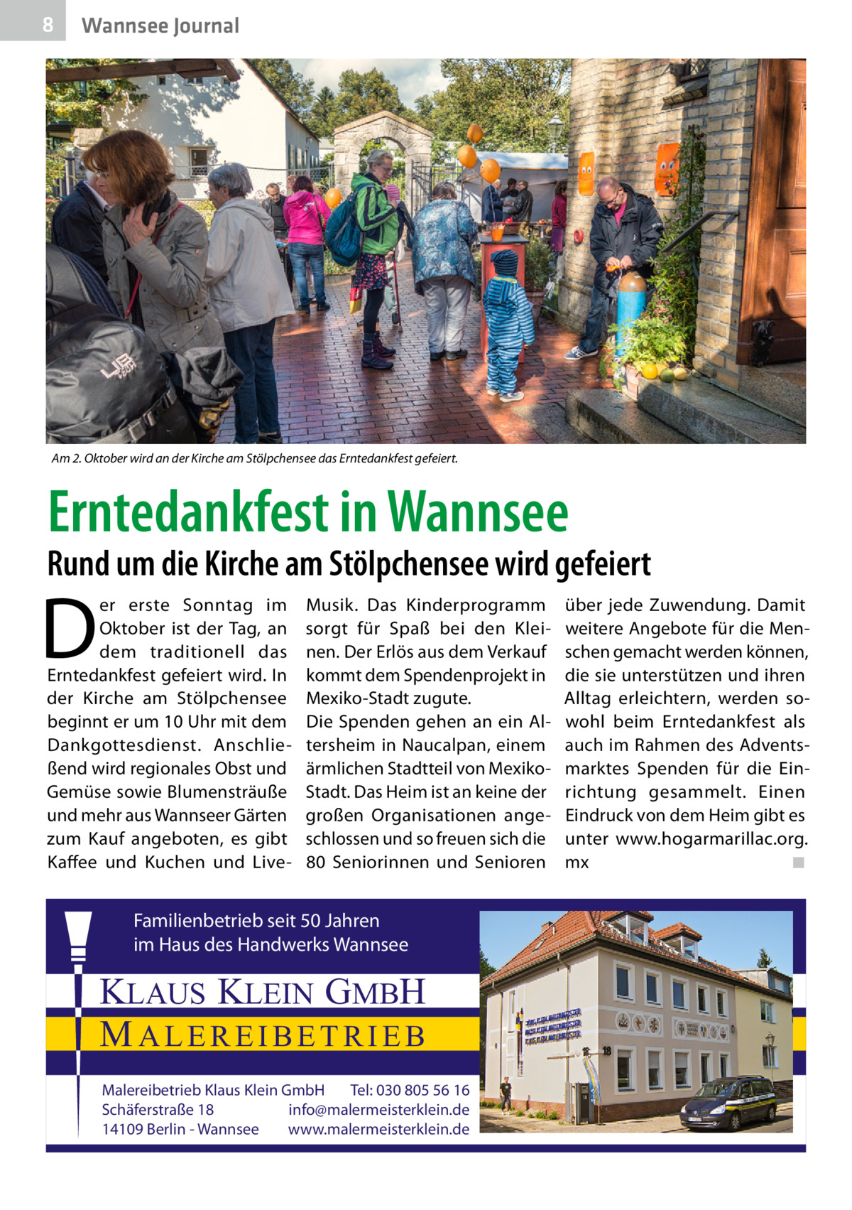 8  Wannsee Journal  Am 2. Oktober wird an der Kirche am Stölpchensee das Erntedankfest gefeiert.  Erntedankfest in Wannsee  Rund um die Kirche am Stölpchensee wird gefeiert  D  er erste Sonntag im Oktober ist der Tag, an dem traditionell das Erntedankfest gefeiert wird. In der Kirche am Stölpchensee beginnt er um 10 Uhr mit dem Dankgottesdienst. Anschließend wird regionales Obst und Gemüse sowie Blumensträuße und mehr aus Wannseer Gärten zum Kauf angeboten, es gibt Kaffee und Kuchen und Live Musik. Das Kinderprogramm sorgt für Spaß bei den Kleinen. Der Erlös aus dem Verkauf kommt dem Spendenprojekt in Mexiko-Stadt zugute. Die Spenden gehen an ein Altersheim in Naucalpan, einem ärmlichen Stadtteil von MexikoStadt. Das Heim ist an keine der großen Organisationen angeschlossen und so freuen sich die 80 Seniorinnen und Senioren  Familienbetrieb seit 50 Jahren im Haus des Handwerks Wannsee  KLAUS KLEIN GMBH MALEREIBETRIEB Malereibetrieb Klaus Klein GmbH Tel: 030 805 56 16 Schäferstraße 18 info@malermeisterklein.de 14109 Berlin - Wannsee www.malermeisterklein.de  über jede Zuwendung. Damit weitere Angebote für die Menschen gemacht werden können, die sie unterstützen und ihren Alltag erleichtern, werden sowohl beim Erntedankfest als auch im Rahmen des Adventsmarktes Spenden für die Einrichtung gesammelt. Einen Eindruck von dem Heim gibt es unter www.hogarmarillac.org. mx � ◾