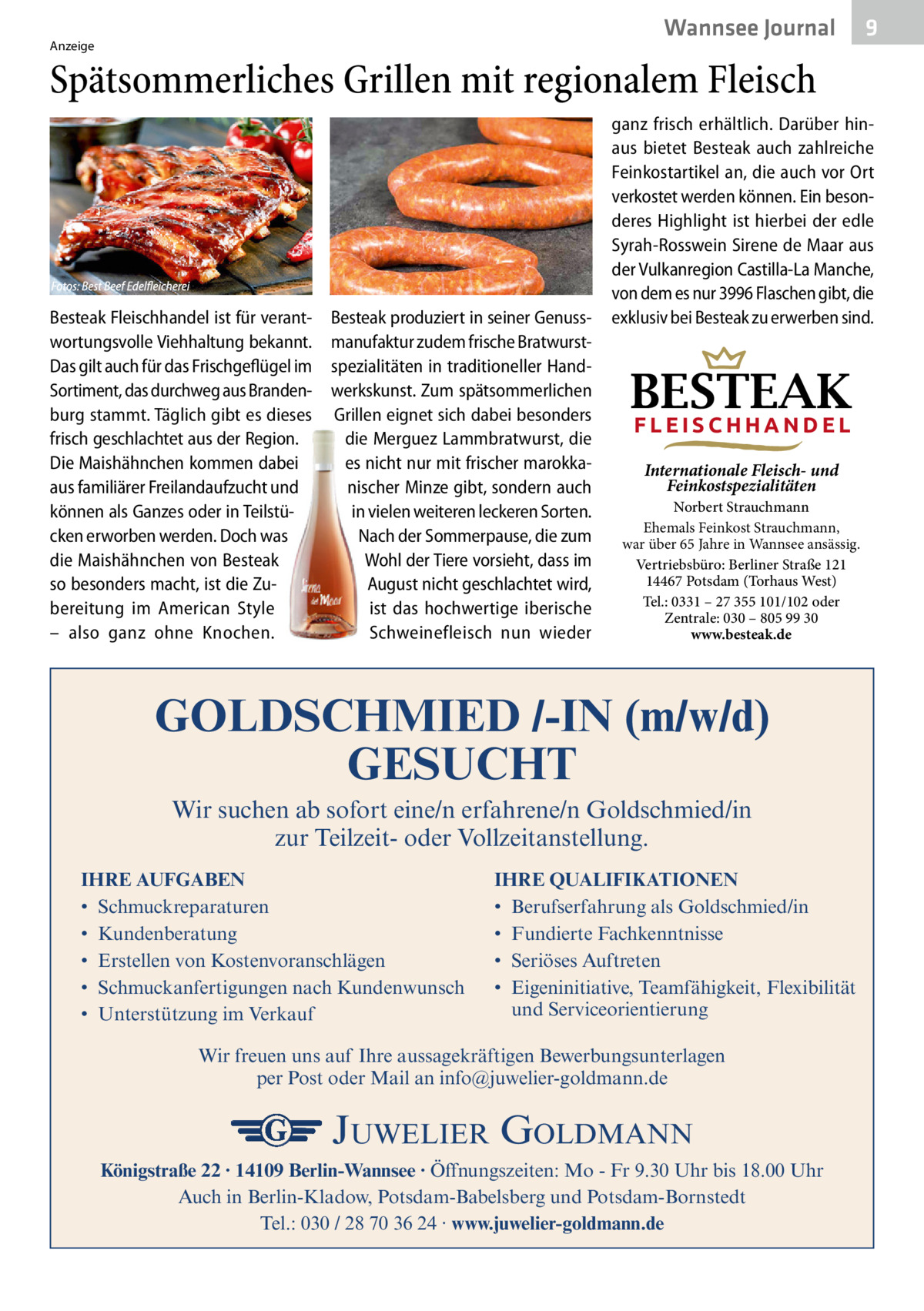 Wannsee Gesundheit Journal  Anzeige  9  Spätsommerliches Grillen mit regionalem Fleisch  Besteak Fleischhandel ist für verantwortungsvolle Viehhaltung bekannt. Das gilt auch für das Frischgeflügel im Sortiment, das durchweg aus Brandenburg stammt. Täglich gibt es dieses frisch geschlachtet aus der Region. Die Maishähnchen kommen dabei aus familiärer Freilandaufzucht und können als Ganzes oder in Teilstücken erworben werden. Doch was die Maishähnchen von Besteak so besonders macht, ist die Zubereitung im American Style – also ganz ohne Knochen.  Besteak produziert in seiner Genussmanufaktur zudem frische Bratwurstspezialitäten in traditioneller Handwerkskunst. Zum spätsommerlichen Grillen eignet sich dabei besonders die Merguez Lammbratwurst, die es nicht nur mit frischer marokkanischer Minze gibt, sondern auch in vielen weiteren leckeren Sorten. Nach der Sommerpause, die zum Wohl der Tiere vorsieht, dass im August nicht geschlachtet wird, ist das hochwertige iberische Schweinefleisch nun wieder  ganz frisch erhältlich. Darüber hinaus bietet Besteak auch zahlreiche Feinkostartikel an, die auch vor Ort verkostet werden können. Ein besonderes Highlight ist hierbei der edle Syrah-Rosswein Sirene de Maar aus der Vulkanregion Castilla-La Manche, von dem es nur 3996 Flaschen gibt, die exklusiv bei Besteak zu erwerben sind.  BESTEAK FLEISCHHANDEL Internationale Fleisch- und Feinkostspezialitäten  Norbert Strauchmann Ehemals Feinkost Strauchmann, war über 65 Jahre in Wannsee ansässig. Vertriebsbüro: Berliner Straße 121 14467 Potsdam (Torhaus West) Tel.: 0331 – 27 355 101/102 oder Zentrale: 030 – 805 99 30 www.besteak.de  GOLDSCHMIED /-IN (m/w/d) GESUCHT Wir suchen ab sofort eine/n erfahrene/n Goldschmied/in zur Teilzeit- oder Vollzeitanstellung. IHRE AUFGABEN • Schmuckreparaturen • Kundenberatung • Erstellen von Kostenvoranschlägen • Schmuckanfertigungen nach Kundenwunsch • Unterstützung im Verkauf  IHRE QUALIFIKATIONEN • Berufserfahrung als Goldschmied/in • Fundierte Fachkenntnisse • Seriöses Auftreten • Eigeninitiative, Teamfähigkeit, Flexibilität und Serviceorientierung  Wir freuen uns auf Ihre aussagekräftigen Bewerbungsunterlagen per Post oder Mail an info@juwelier-goldmann.de  JUWELIER GOLDMANN Königstraße 22 · 14109 Berlin-Wannsee · Öffnungszeiten: Mo - Fr 9.30 Uhr bis 18.00 Uhr Auch in Berlin-Kladow, Potsdam-Babelsberg und Potsdam-Bornstedt Tel.: 030 / 28 70 36 24 · www.juwelier-goldmann.de