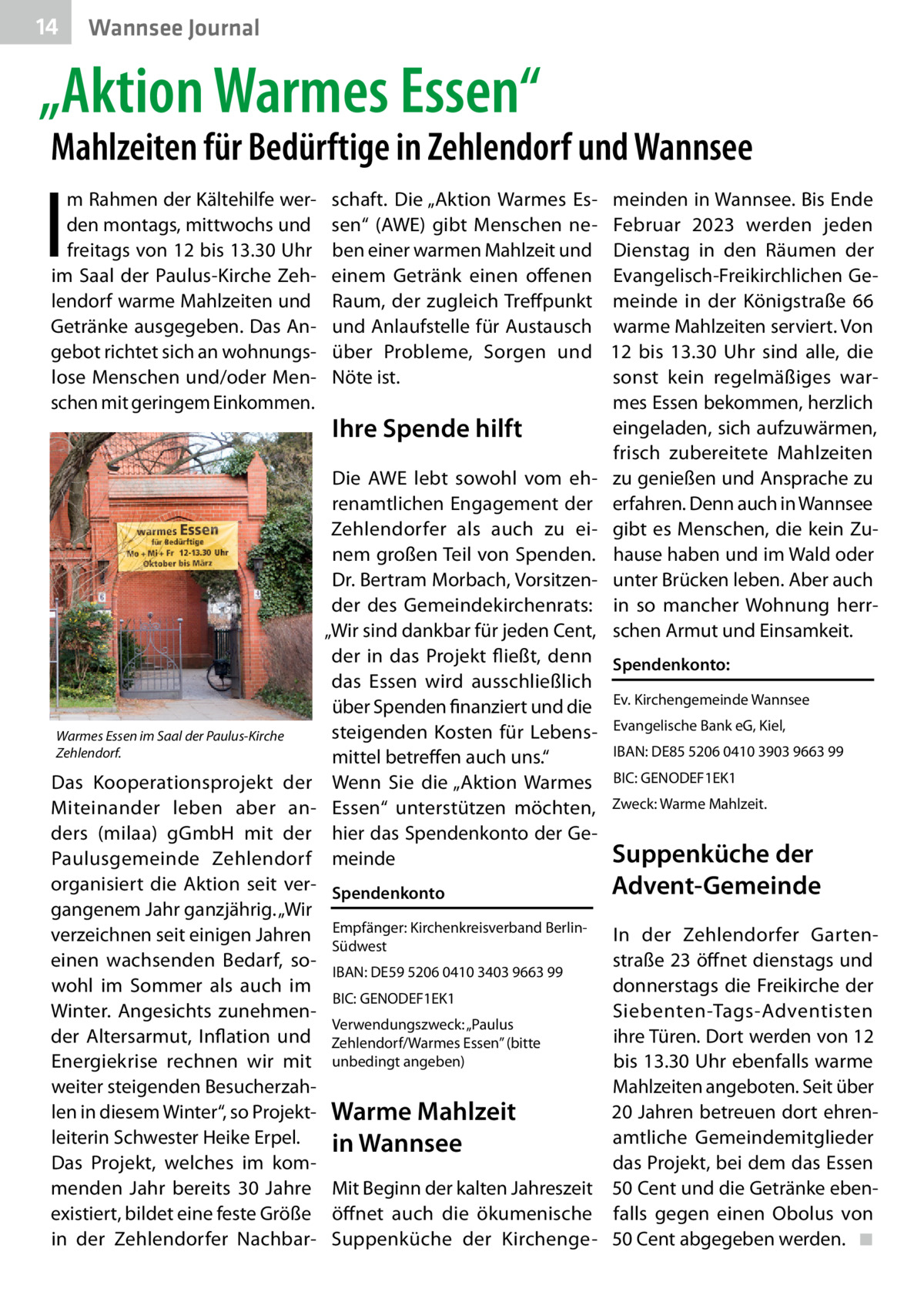 14  Wannsee Journal  „Aktion Warmes Essen“  Mahlzeiten für Bedürftige in Zehlendorf und Wannsee  I  m Rahmen der Kältehilfe werden montags, mittwochs und freitags von 12 bis 13.30 Uhr im Saal der Paulus-Kirche Zehlendorf warme Mahlzeiten und Getränke ausgegeben. Das Angebot richtet sich an wohnungslose Menschen und/oder Menschen mit geringem Einkommen.  Warmes Essen im Saal der Paulus-Kirche Zehlendorf.  Das Kooperationsprojekt der Miteinander leben aber anders (milaa) gGmbH mit der Paulusgemeinde Zehlendorf organisiert die Aktion seit vergangenem Jahr ganzjährig. „Wir verzeichnen seit einigen Jahren einen wachsenden Bedarf, sowohl im Sommer als auch im Winter. Angesichts zunehmender Altersarmut, Inflation und Energiekrise rechnen wir mit weiter steigenden Besucherzahlen in diesem Winter“, so Projektleiterin Schwester Heike Erpel. Das Projekt, welches im kommenden Jahr bereits 30  Jahre existiert, bildet eine feste Größe in der Zehlendorfer Nachbar schaft. Die „Aktion Warmes Essen“ (AWE) gibt Menschen neben einer warmen Mahlzeit und einem Getränk einen offenen Raum, der zugleich Treffpunkt und Anlaufstelle für Austausch über Probleme, Sorgen und Nöte ist.  Ihre Spende hilft  meinden in Wannsee. Bis Ende Februar 2023 werden jeden Dienstag in den Räumen der Evangelisch-Freikirchlichen Gemeinde in der Königstraße  66 warme Mahlzeiten serviert. Von 12 bis 13.30  Uhr sind alle, die sonst kein regelmäßiges warmes Essen bekommen, herzlich eingeladen, sich aufzuwärmen, frisch zubereitete Mahlzeiten zu genießen und Ansprache zu erfahren. Denn auch in Wannsee gibt es Menschen, die kein Zuhause haben und im Wald oder unter Brücken leben. Aber auch in so mancher Wohnung herrschen Armut und Einsamkeit.  Die AWE lebt sowohl vom ehrenamtlichen Engagement der Zehlendorfer als auch zu einem großen Teil von Spenden. Dr. Bertram Morbach, Vorsitzender des Gemeindekirchenrats: „Wir sind dankbar für jeden Cent, der in das Projekt fließt, denn Spendenkonto: das Essen wird ausschließlich über Spenden finanziert und die Ev. Kirchengemeinde Wannsee steigenden Kosten für Lebens- Evangelische Bank eG, Kiel, IBAN: DE85 5206 0410 3903 9663 99 mittel betreffen auch uns.“ Wenn Sie die „Aktion Warmes BIC: GENODEF1EK1 Essen“ unterstützen möchten, Zweck: Warme Mahlzeit. hier das Spendenkonto der GeSuppenküche der meinde Spendenkonto Empfänger: Kirchenkreisverband BerlinSüdwest  Advent-Gemeinde  In der Zehlendorfer Gartenstraße 23 öffnet dienstags und IBAN: DE59 5206 0410 3403 9663 99 donnerstags die Freikirche der BIC: GENODEF1EK1 Siebenten-Tags-Adventisten Verwendungszweck: „Paulus ihre Türen. Dort werden von 12 Zehlendorf/Warmes Essen” (bitte unbedingt angeben) bis 13.30 Uhr ebenfalls warme Mahlzeiten angeboten. Seit über 20 Jahren betreuen dort ehrenWarme Mahlzeit amtliche Gemeindemitglieder in Wannsee das Projekt, bei dem das Essen Mit Beginn der kalten Jahreszeit 50 Cent und die Getränke ebenöffnet auch die ökumenische falls gegen einen Obolus von Suppenküche der Kirchenge- 50 Cent abgegeben werden. � ◾
