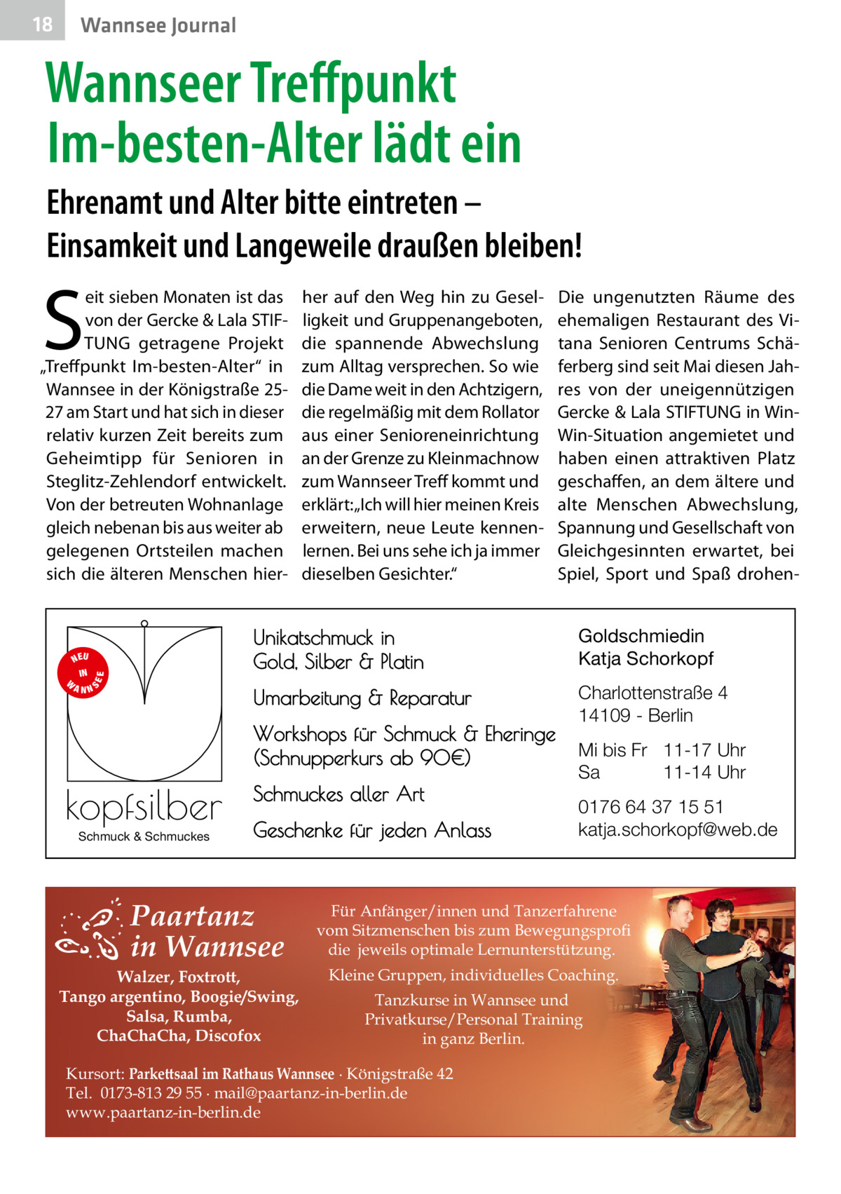 18  Wannsee Journal  Wannseer Treffpunkt Im-besten-Alter lädt ein Ehrenamt und Alter bitte eintreten – Einsamkeit und Langeweile draußen bleiben!  S  eit sieben Monaten ist das von der Gercke & Lala STIFTUNG getragene Projekt „Treffpunkt Im-besten-Alter“ in Wannsee in der Königstraße 2527 am Start und hat sich in dieser relativ kurzen Zeit bereits zum Geheimtipp für Senioren in Steglitz-Zehlendorf entwickelt. Von der betreuten Wohnanlage gleich nebenan bis aus weiter ab gelegenen Ortsteilen machen sich die älteren Menschen hier S  EE  NEU IN W ANN  her auf den Weg hin zu Geselligkeit und Gruppenangeboten, die spannende Abwechslung zum Alltag versprechen. So wie die Dame weit in den Achtzigern, die regelmäßig mit dem Rollator aus einer Senioreneinrichtung an der Grenze zu Kleinmachnow zum Wannseer Treff kommt und erklärt: „Ich will hier meinen Kreis erweitern, neue Leute kennenlernen. Bei uns sehe ich ja immer dieselben Gesichter.“  Unikatschmuck in Gold, Silber & Platin  Goldschmiedin Katja Schorkopf  Umarbeitung & Reparatur  Charlottenstraße 4 14109 - Berlin  Workshops für Schmuck & Eheringe (Schnupperkurs ab 90€)  kopfsilber Schmuck & Schmuckes  Die ungenutzten Räume des ehemaligen Restaurant des Vitana Senioren Centrums Schäferberg sind seit Mai diesen Jahres von der uneigennützigen Gercke & Lala STIFTUNG in WinWin-Situation angemietet und haben einen attraktiven Platz geschaffen, an dem ältere und alte Menschen Abwechslung, Spannung und Gesellschaft von Gleichgesinnten erwartet, bei Spiel, Sport und Spaß drohen Schmuckes aller Art Geschenke für jeden Anlass  Paartanz in Wannsee  Walzer, Foxtrott, Tango argentino, Boogie/Swing, Salsa, Rumba, ChaChaCha, Discofox  Mi bis Fr 11-17 Uhr Sa 11-14 Uhr 0176 64 37 15 51 katja.schorkopf@web.de  Für Anfänger/innen und Tanzerfahrene vom Sitzmenschen bis zum Bewegungsprofi die jeweils optimale Lernunterstützung. Kleine Gruppen, individuelles Coaching. Tanzkurse in Wannsee und Privatkurse/Personal Training in ganz Berlin.  Kursort: Parkettsaal im Rathaus Wannsee ∙ Königstraße 42 Tel. 0173-813 29 55 ∙ mail@paartanz-in-berlin.de www.paartanz-in-berlin.de