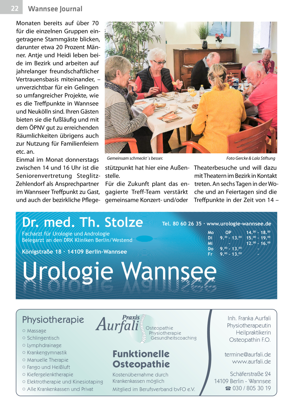 22  Gesundheit Wannsee Journal  Monaten bereits auf über 70 für die einzelnen Gruppen eingetragene Stammgäste blicken, darunter etwa 20 Prozent Männer. Antje und Heidi leben beide im Bezirk und arbeiten auf jahrelanger freundschaftlicher Vertrauensbasis miteinander, – unverzichtbar für ein Gelingen so umfangreicher Projekte, wie es die Treffpunkte in Wannsee und Neukölln sind. Ihren Gästen bieten sie die fußläufig und mit dem ÖPNV gut zu erreichenden Räumlichkeiten übrigens auch zur Nutzung für Familienfeiern etc. an. Einmal im Monat donnerstags zwischen 14 und 16 Uhr ist die Seniorenvertretung SteglitzZehlendorf als Ansprechpartner im Wannseer Treffpunkt zu Gast, und auch der bezirkliche Pflege Gemeinsam schmeckt´s besser.�  stützpunkt hat hier eine Außenstelle. Für die Zukunft plant das engagierte Treff-Team verstärkt gemeinsame Konzert- und/oder  Dr. med. Th. Stolze  Foto Gercke & Lala Stiftung  Theaterbesuche und will dazu mit Theatern im Bezirk in Kontakt treten. An sechs Tagen in der Woche und an Feiertagen sind die Treffpunkte in der Zeit von 14 –  Tel. 80 60 26 35 ∙ www.urologie-wannsee.de Mo Di Mi Do Fr  Facharzt für Urologie und Andrologie Belegarzt an den DRK Kliniken Berlin/Westend  Königstraße 18 ∙ 14109 Berlin-Wannsee  –  Urologie Wannsee Physiotherapie ○ Massage ○ Schlingentisch ○ Lymphdrainage ○ Krankengymnastik ○ Manuelle Therapie ○ Fango und Heißluft ○ Kiefergelenktherapie ○ Elektrotherapie und Kinesiotaping ○ Alle Krankenkassen und Privat  Osteopathie Physiotherapie Gesundheitscoaching  Funktionelle Osteopathie Kostenübernahme durch Krankenkassen möglich Mitglied im Berufsverband bvFO e.V.  OP 14.00 – 18.00 9.30 – 13.00 15.00 – 19.00 – 12.00 – 16.00 9.00 – 13.00 – 00 00 9. – 13. –  Inh. Franka Aurfali Physiotherapeutin Heilpraktikerin Osteopathin F.O. termine@aurfali.de www.aurfali.de Schäferstraße 24 14109 Berlin - Wannsee ☎ 030 / 805 30 19