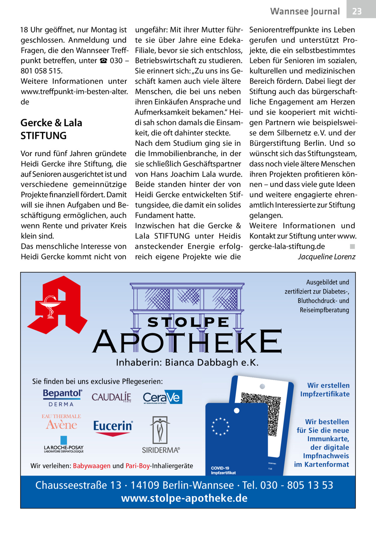 Wannsee Gesundheit Journal 18 Uhr geöffnet, nur Montag ist geschlossen. Anmeldung und Fragen, die den Wannseer Treffpunkt betreffen, unter ☎ 030 – 801 058 515. Weitere Informationen unter www.treffpunkt-im-besten-alter. de  Gercke & Lala STIFTUNG Vor rund fünf Jahren gründete Heidi Gercke ihre Stiftung, die auf Senioren ausgerichtet ist und verschiedene gemeinnützige Projekte finanziell fördert. Damit will sie ihnen Aufgaben und Beschäftigung ermöglichen, auch wenn Rente und privater Kreis klein sind. Das menschliche Interesse von Heidi Gercke kommt nicht von  ungefähr: Mit ihrer Mutter führte sie über Jahre eine EdekaFiliale, bevor sie sich entschloss, Betriebswirtschaft zu studieren. Sie erinnert sich: „Zu uns ins Geschäft kamen auch viele ältere Menschen, die bei uns neben ihren Einkäufen Ansprache und Aufmerksamkeit bekamen.“ Heidi sah schon damals die Einsamkeit, die oft dahinter steckte. Nach dem Studium ging sie in die Immobilienbranche, in der sie schließlich Geschäftspartner von Hans Joachim Lala wurde. Beide standen hinter der von Heidi Gercke entwickelten Stiftungsidee, die damit ein solides Fundament hatte. Inzwischen hat die Gercke & Lala STIFTUNG unter Heidis ansteckender Energie erfolgreich eigene Projekte wie die  Seniorentreffpunkte ins Leben gerufen und unterstützt Projekte, die ein selbstbestimmtes Leben für Senioren im sozialen, kulturellen und medizinischen Bereich fördern. Dabei liegt der Stiftung auch das bürgerschaftliche Engagement am Herzen und sie kooperiert mit wichtigen Partnern wie beispielsweise dem Silbernetz e. V. und der Bürgerstiftung Berlin. Und so wünscht sich das Stiftungsteam, dass noch viele ältere Menschen ihren Projekten profitieren können – und dass viele gute Ideen und weitere engagierte ehrenamtlich Interessierte zur Stiftung gelangen. Weitere Informationen und Kontakt zur Stiftung unter www. gercke-lala-stiftung.de ◾ Jacqueline Lorenz  stolpe  Ausgebildet und zertifiziert zur Diabetes-, Bluthochdruck- und Reiseimpfberatung  ApothekE Inhaberin: Bianca Dabbagh e.K.  Sie finden bei uns exclusive Pflegeserien:  Wir verleihen: Babywaagen und Pari-Boy-Inhaliergeräte  23  Wir erstellen Impfzertifikate  Wir bestellen für Sie die neue Immunkarte, der digitale Impfnachweis im Kartenformat  Chausseestraße 13 · 14109 Berlin-Wannsee · Tel. 030 - 805 13 53 www.stolpe-apotheke.de