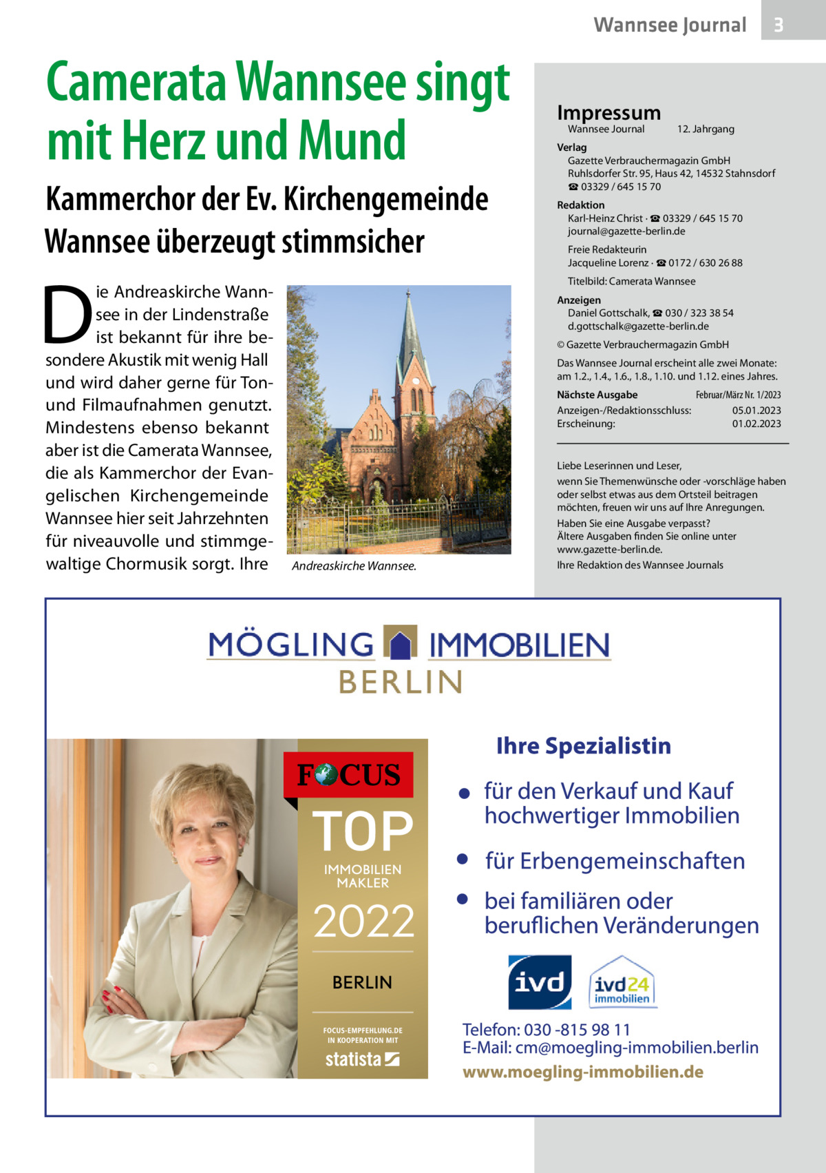 Wannsee Journal  Camerata Wannsee singt mit Herz und Mund Kammerchor der Ev. Kirchengemeinde Wannsee überzeugt stimmsicher  D  ie Andreaskirche Wannsee in der Lindenstraße ist bekannt für ihre besondere Akustik mit wenig Hall und wird daher gerne für Tonund Filmaufnahmen genutzt. Mindestens ebenso bekannt aber ist die Camerata Wannsee, die als Kammerchor der Evangelischen Kirchengemeinde Wannsee hier seit Jahrzehnten für niveauvolle und stimmgewaltige Chormusik sorgt. Ihre  Impressum Wannsee Journal	  3  12. Jahrgang  Verlag Gazette Verbrauchermagazin GmbH Ruhlsdorfer Str. 95, Haus 42, 14532 Stahnsdorf ☎ 03329 / 645 15 70 Redaktion Karl-Heinz Christ · ☎ 03329 / 645 15 70 journal@gazette-berlin.de Freie Redakteurin Jacqueline Lorenz · ☎ 0172 / 630 26 88 Titelbild: Camerata Wannsee Anzeigen Daniel Gottschalk, ☎ 030 / 323 38 54 d.gottschalk@gazette-berlin.de © Gazette Verbrauchermagazin GmbH Das Wannsee Journal erscheint alle zwei Monate: am 1.2., 1.4., 1.6., 1.8., 1.10. und 1.12. eines Jahres. Nächste Ausgabe 	 Februar/März Nr. 1/2023 Anzeigen-/Redaktionsschluss:	05.01.2023 Erscheinung:	01.02.2023  Andreaskirche Wannsee.  Liebe Leserinnen und Leser, wenn Sie Themenwünsche oder -vorschläge haben oder selbst etwas aus dem Ortsteil beitragen möchten, freuen wir uns auf Ihre Anregungen. Haben Sie eine Ausgabe verpasst? Ältere Ausgaben finden Sie online unter www.gazette-berlin.de. Ihre Redaktion des Wannsee Journals