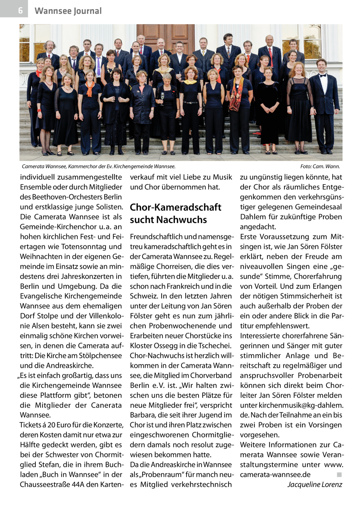 6  Wannsee Journal  Camerata Wannsee, Kammerchor der Ev. Kirchengemeinde Wannsee. �  individuell zusammengestellte Ensemble oder durch Mitglieder des Beethoven-Orchesters Berlin und erstklassige junge Solisten. Die Camerata Wannsee ist als Gemeinde-Kirchenchor u. a. an hohen kirchlichen Fest- und Feiertagen wie Totensonntag und Weihnachten in der eigenen Gemeinde im Einsatz sowie an mindestens drei Jahreskonzerten in Berlin und Umgebung. Da die Evangelische Kirchengemeinde Wannsee aus dem ehemaligen Dorf Stolpe und der Villenkolonie Alsen besteht, kann sie zwei einmalig schöne Kirchen vorweisen, in denen die Camerata auftritt: Die Kirche am Stölpchensee und die Andreaskirche. „Es ist einfach großartig, dass uns die Kirchengemeinde Wannsee diese Plattform gibt“, betonen die Mitglieder der Canerata Wannsee. Tickets á 20 Euro für die Konzerte, deren Kosten damit nur etwa zur Hälfte gedeckt werden, gibt es bei der Schwester von Chormitglied Stefan, die in ihrem Buchladen „Buch in Wannsee“ in der Chausseestraße 44A den Karten verkauf mit viel Liebe zu Musik und Chor übernommen hat.  Chor-Kameradschaft sucht Nachwuchs Freundschaftlich und namensgetreu kameradschaftlich geht es in der Camerata Wannsee zu. Regelmäßige Chorreisen, die dies vertiefen, führten die Mitglieder u. a. schon nach Frankreich und in die Schweiz. In den letzten Jahren unter der Leitung von Jan Sören Fölster geht es nun zum jährlichen Probenwochenende und Erarbeiten neuer Chorstücke ins Kloster Ossegg in die Tschechei. Chor-Nachwuchs ist herzlich willkommen in der Camerata Wannsee, die Mitglied im Chorverband Berlin e. V. ist. „Wir halten zwischen uns die besten Plätze für neue Mitglieder frei“, verspricht Barbara, die seit ihrer Jugend im Chor ist und ihren Platz zwischen eingeschworenen Chormitgliedern damals noch resolut zugewiesen bekommen hatte. Da die Andreaskirche in Wannsee als „Probenraum“ für manch neues Mitglied verkehrstechnisch  Foto: Cam. Wann.  zu ungünstig liegen könnte, hat der Chor als räumliches Entgegenkommen den verkehrsgünstiger gelegenen Gemeindesaal Dahlem für zukünftige Proben angedacht. Erste Voraussetzung zum Mitsingen ist, wie Jan Sören Fölster erklärt, neben der Freude am niveauvollen Singen eine „gesunde“ Stimme, Chorerfahrung von Vorteil. Und zum Erlangen der nötigen Stimmsicherheit ist auch außerhalb der Proben der ein oder andere Blick in die Partitur empfehlenswert. Interessierte chorerfahrene Sängerinnen und Sänger mit guter stimmlicher Anlage und Bereitschaft zu regelmäßiger und anspruchsvoller Probenarbeit können sich direkt beim Chorleiter Jan Sören Fölster melden unter kirchenmusik@kg-dahlem. de. Nach der Teilnahme an ein bis zwei Proben ist ein Vorsingen vorgesehen. Weitere Informationen zur Camerata Wannsee sowie Veranstaltungstermine unter www. camerata-wannsee.de� ◾ � Jacqueline Lorenz